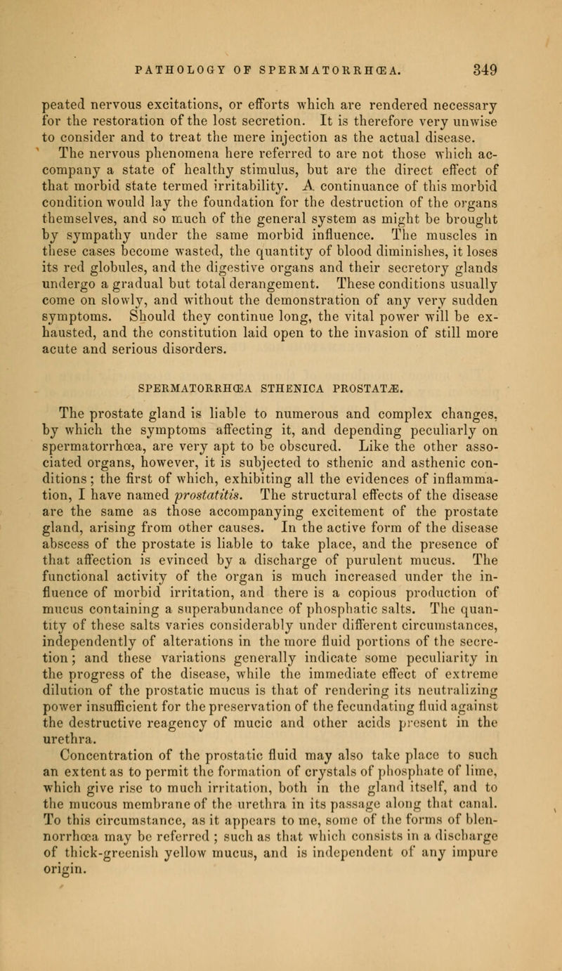 peated nervous excitations, or efforts which are rendered necessary for the restoration of the lost secretion. It is therefore very unwise to consider and to treat the mere injection as the actual disease. The nervous phenomena here referred to are not those which ac- company a state of healthy stimulus, but are the direct effect of that morbid state termed irritability. A continuance of this morbid condition would lay the foundation for the destruction of the organs themselves, and so much of the general system as might be brought by sympathy under the same morbid influence. The muscles in these cases become wasted, the quantity of blood diminishes, it loses its red globules, and the digestive organs and their secretory glands undergo a gradual but total derangement. These conditions usually come on slowly, and without the demonstration of any very sudden symptoms. Should they continue long, the vital power will be ex- hausted, and the constitution laid open to the invasion of still more acute and serious disorders. SPERMATORRHOEA STHENICA PROSTATA. The prostate gland is liable to numerous and complex changes, by which the symptoms affecting it, and depending peculiarly on spermatorrhoea, are very apt to be obscured. Like the other asso- ciated organs, however, it is subjected to sthenic and asthenic con- ditions ; the first of which, exhibiting all the evidences of inflamma- tion, I have named prostatitis. The structural effects of the disease are the same as those accompanying excitement of the prostate gland, arising from other causes. In the active form of the disease abscess of the prostate is liable to take place, and the presence of that affection is evinced by a discharge of purulent mucus. The functional activity of the organ is much increased under the in- fluence of morbid irritation, and there is a copious production of mucus containing a superabundance of phosphatic salts. The quan- tity of these salts varies considerably under different circumstances, independently of alterations in the more fluid portions of the secre- tion ; and these variations generally indicate some peculiarity in the progress of the disease, while the immediate effect of extreme dilution of the prostatic mucus is that of rendering its neutralizing power insufficient for the preservation of the fecundating fluid against the destructive reagency of mucic and other acids present in the urethra. Concentration of the prostatic fluid may also take place to such an extent as to permit the formation of crystals of phosphate of lime, which give rise to much irritation, both in the gland itself, and to the mucous membrane of the urethra in its passage along that canal. To this circumstance, as it appears to me, some of the forms of blen- norrhcea may be referred ; such as that which consists in a discbarge of thick-greenish yellow mucus, and is independent of any impure origin.