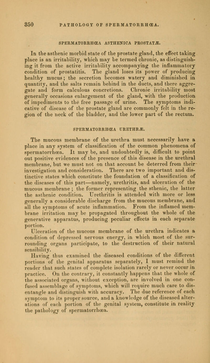 SPERMATORRIIŒA ASTHENICA PROSTATA. In the asthenic morbid state of the prostate gland, the effect taking place is an irritability, which may be termed chronic, as distinguish- ing it from the active irritability accompanying the inflammatory condition of prostatitis. The gland loses its power of producing healthy mucus ; the secretion becomes watery and diminished in quantity, and the salts remain behind in the ducts, and there aggre- gate and form calculous concretions. Chronic irritability most generally occasions enlargement of the gland, with the production of impediments to the free passage of urine. The symptoms indi- cative of disease of the prostate gland are commonly felt in the re- gion of the neck of the bladder, and the lower part of the rectum. SPERMATORRIIŒA URETHRA. The mucous membrane of the urethra must necessarily have a place in any system of classification of the common phenomena of spermatorrhoea. It may be, and undoubtedly is, difficult to point out positive evidences of the presence of this disease in the urethral membrane, but we must not on that account be deterred from their investigation and consideration. There are two important and dis- tinctive states which constitute the foundation of a classification of the diseases of this part—namely, urethritis, and ulceration of the mucous membrane ; the former representing the sthenic, the latter the asthenic condition. Urethritis is attended with more or less generally a considerable discharge from the mucous membrane, and all the symptoms of acute inflammation. From the inflamed mem- brane irritation may be propagated throughout the whole of the generative apparatus, producing peculiar effects in each separate portion. Ulceration of the mucous membrane of the urethra indicates a condition of depressed nervous energy, in which most of the sur- rounding organs participate, to the destruction of their natural sensibility. Having thus examined the diseased conditions of the different portions of tin- genital apparatus separately, I must remind the icad.-r that Midi Male- of Complete illation rarely or never OCCUr in practice. On the contrary, it constantly happens that the whole of the associated organs, without exception, are involved in one con- fused assemblage of symptoms, which will require much care to dis- entangle and distinguish with accuracy. The due reference of each symptom t<> it- proper source, and a knowledge of the diseased alter- ations of each portion of the genital Bystem, constitute in reality the pathology of Bpermatorrho