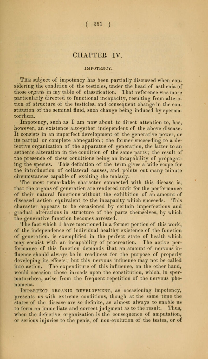CHAPTER IV. IMPOTENCY. The subject of impotency Las been partially discussed when con- sidering the condition of the testicles, under the head of asthenia of those organs in my table of classification. That reference was more particularly directed to functional incapacity, resulting from altera- tion of structure of the testicles, and consequent change in the con- stitution of the seminal fluid, such change being induced by sperma- torrhoea. Impotency, such as I am now about to direct attention to, has, however, an existence altogether independent of the above disease. It consists in an imperfect development of the generative power, or its partial or complete abnegation ; the former succeeding to a de- fective organization of the apparatus of generation, the latter to an asthenic alteration in the condition of the same parts; the result of the presence of these conditions being an incapability of propagat- ing the species. This definition of the term gives a wide scope for the introduction of collateral causes, and points out many minute circumstances capable of exciting the malady. The most remarkable character connected with this disease is, that the organs of generation are rendered unfit for the performance of their natural functions without the exhibition of an amount of diseased action equivalent to the incapacity which succeeds. This character appears to be occasioned by certain imperfections and gradual alterations in structure of the parts themselves, by which the generative function becomes arrested. The fact which I have mentioned in a former portion of this work, of the independence of individual healthy existence of the function of generation, is exemplified in the perfect state of health which may coexist with an incapability of procreation. The active per- formance of this function demands that an amount of nervous in- fluence should always be in readiness for the purpose of properly developing its effects; but this nervous influence may not be called into action. The expenditure of this influence, on the other hand, would occasion those inroads upon the constitution, which, in sper- matorrhoea, arise from the frequent repetition of the nervous phe- nomena. Imperfect organic development, as occasioning impotency, presents us with extreme conditions, though at the same time the states of the disease are so definite, as almost always to enable us to form an immediate and correct judgment as to the result. Thus, when the defective organization is the consequence of amputation, or serious injuries to the penis, of non-evolution of the testes, or of