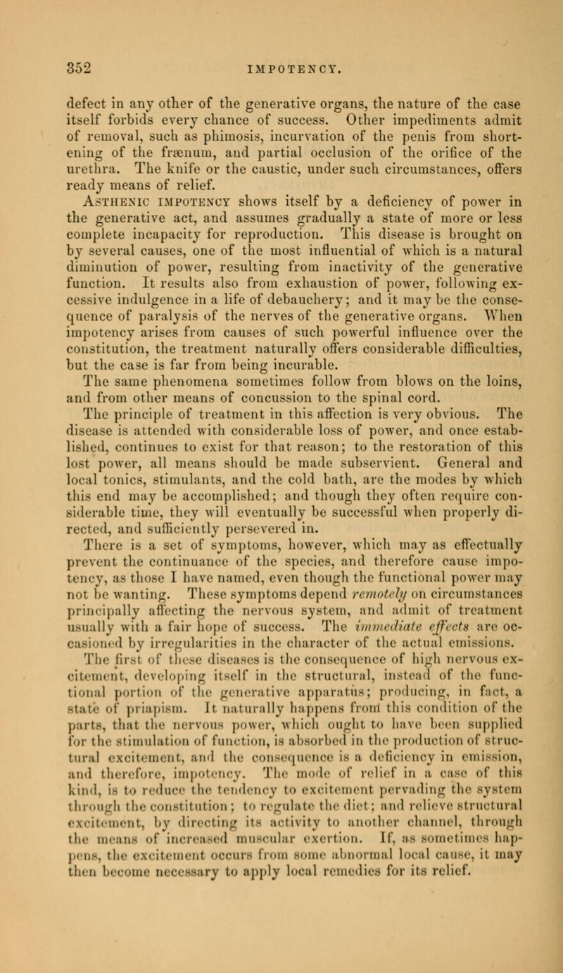 defect in any other of the generative organs, the nature of the case itself forbids every chance of success. Other impediments admit of removal, such as phimosis, incurvation of the penis from short- ening of the fraenum, and partial occlusion of the orifice of the urethra. The knife or the caustic, under such circumstances, offers ready means of relief. Asthenic IMPOTENCY shows itself by a deficiency of power in the generative act, and assumes gradually a state of more or less complete incapacity for reproduction. This disease is brought on by several causes, one of the most influential of which is a natural diminution of power, resulting from inactivity of the generative function. It results also from exhaustion of power, following ex- cessive indulgence in a life of debauchery; and it may be the conse- quence of paralysis of the nerves of the generative organs. When impotency arises from causes of such powerful influence over the constitution, the treatment naturally offers considerable difficulties, but the case is far from being incurable. The same phenomena sometimes follow from blows on the loins, and from other means of concussion to the spinal cord. The principle of treatment in this affection is very obvious. The disease is attended with considerable loss of power, and once estab- lished, continues to exist for that reason; to the restoration of this lost power, all means should be made subservient. General and local tonics, stimulants, and the cold bath, are the modes by which this end may be accomplished; and though they often require con- siderable time, they will eventually be successful when properly di- rected, and sufficiently persevered in. There is a set of* symptoms, however, which may as effectually prevent the continnance of the species, and therefore cause impo- tency. as those I have named, even though the functional power may not be wanting. These symptoms depend remotely Oh circumstances principally affecting the nervous system, ami admit of treatment usually with a fair hope of success. The immediate effect* are oc- casioned by irregularities in the character of the actual emissions. The first of these diseases is the consequence of high nervous ex- citement, developing itself in the structural, instead of the func- tional portion of the generative apparatus; producing, in fact, a Btatê 01 priapism. It naturally happens from this condition of the parts, that the uervous power, which ought to have been supplied for the stimulation of function, la absorbed in the production of struc- tural excitement, and the consequence is a deficiency in emission, ami therefore, impotency. The mode of relief in a case of this kind, is to reduce the tendency to excitement pervading the system through the constitution : to regulate the diet : and relieve structural excitement, by directing it- activity to another channel, through the means of increased muscular exertion. II. as sometimes hap- . the excitement occurs from some abnormal local cause, it may then become necessary to apply local remedies for its relief.