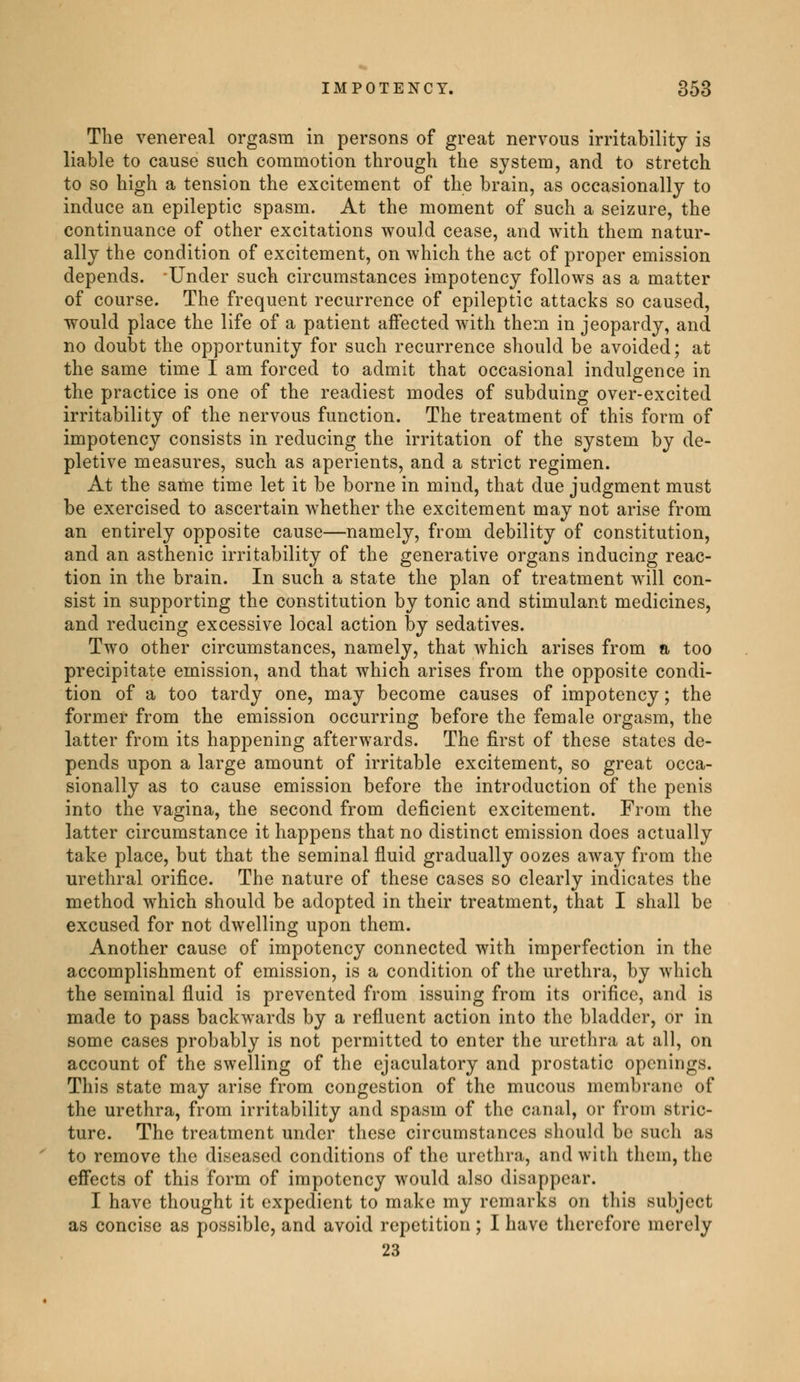 The venereal orgasm in persons of great nervous irritability is liable to cause such commotion through the system, and to stretch to so high a tension the excitement of the brain, as occasionally to induce an epileptic spasm. At the moment of such a seizure, the continuance of other excitations would cease, and with them natur- ally the condition of excitement, on which the act of proper emission depends. Under such circumstances impotency follows as a matter of course. The frequent recurrence of epileptic attacks so caused, would place the life of a patient affected with them in jeopardy, and no doubt the opportunity for such recurrence should be avoided; at the same time I am forced to admit that occasional indulgence in the practice is one of the readiest modes of subduing over-excited irritability of the nervous function. The treatment of this form of impotency consists in reducing the irritation of the system by de- pletive measures, such as aperients, and a strict regimen. At the same time let it be borne in mind, that due judgment must be exercised to ascertain whether the excitement may not arise from an entirely opposite cause—namely, from debility of constitution, and an asthenic irritability of the generative organs inducing reac- tion in the brain. In such a state the plan of treatment will con- sist in supporting the constitution by tonic and stimulant medicines, and reducing excessive local action by sedatives. Two other circumstances, namely, that which arises from a too precipitate emission, and that which arises from the opposite condi- tion of a too tardy one, may become causes of impotency ; the former from the emission occurring before the female orgasm, the latter from its happening afterwards. The first of these states de- pends upon a large amount of irritable excitement, so great occa- sionally as to cause emission before the introduction of the penis into the vagina, the second from deficient excitement. From the latter circumstance it happens that no distinct emission does actually take place, but that the seminal fluid gradually oozes away from the urethral orifice. The nature of these cases so clearly indicates the method which should be adopted in their treatment, that I shall be excused for not dwelling upon them. Another cause of impotency connected with imperfection in the accomplishment of emission, is a condition of the urethra, by which the seminal fluid is prevented from issuing from its orifice, and is made to pass backwards by a refluent action into the bladder, or in some cases probably is not permitted to enter the urethra at all, on account of the swelling of the ejaculatory and prostatic openings. This state may arise from congestion of the mucous membrane of the urethra, from irritability and spasm of the canal, or from Stric- ture. The treatment under these circumstances should be such as to remove the diseased conditions of the urethra, and with them, the effects of this form of impotency would also disappear. I have thought it expedient to make my remarks on this subject as concise as possible, and avoid repetition ; I have therefore merely 23