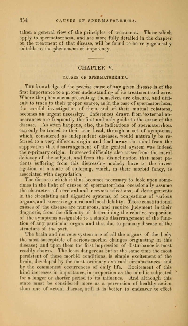taken a general view of the principles of treatment. Those which apply to spermatorrhoea, and are more fully detailed in the chapter on the treatment of that disease, will be found to be very generally suitable to the phenomena of impotency. CHAPTER V. CAUSES OF SPERMATORRHOEA. The knowledge of the precise cause of any given disease is of the first importance to a proper understanding of its treatment and cure. Where the phenomena presenting themselves are obscure, and diffi- cult to trace to their proper source, as in the case of spermatorrhoea, the careful investigation of them, and of their mutual relations, becomes an urgent necessity. Inferences drawn from external ap- pearances are frequently the first and only guide to the cause of the disease. As often happens, also, the indications of spermatorrhoea can only be traced to their true head, through a set of symptoms, which, considered as independent diseases, would naturally be re- ferred to a very different origin and lead away the mind from the supposition that disarrangement of the genital system was indeed their»primary origin. Increased difficulty also arises from the moral delicacy of the subject, and from the disinclination that most pa- tients suffering from this distressing malady have to the inves- tigation of a state of suffering, which, in their morbid fancy, is associated with degradation. The diseases which it thus becomes necessary to look upon some- time.- in the light of causes of spermatorrhoea occasionally assume the characters of cerebral and nervous affections, of derangements in the circulating and digestive systems, of congestions of various organs, and excessive general and local debility. These constitutional causes of the disease are numerous, and require judgment in their diagnosis, from the difficulty of determining the relative proportion of the symptoms assignable to a simple disarrangement of the func- tion of* any particular Organ, and that due tO primary disease of the structure of the part. The brain and nervous system are of all the organs of the body the most susceptible of Berious morbid changes originating In this -<■; and upon them the first impression of disturbance is most readily shown. The Least dangerous but at the same time the most persistent of these morbid conditions, ie simple excitement of the brain, developed by the most ordinary external circumstances, and by the commonest occurrences of daily life. Excitement of this kind increases in importance, in proportion as the mind is subjected For a longer or shorter period to its influence. And although this state must be considered more ai a perversion oi* healthy action than «ne- of actual disease, still it ia better to endeavor to effect