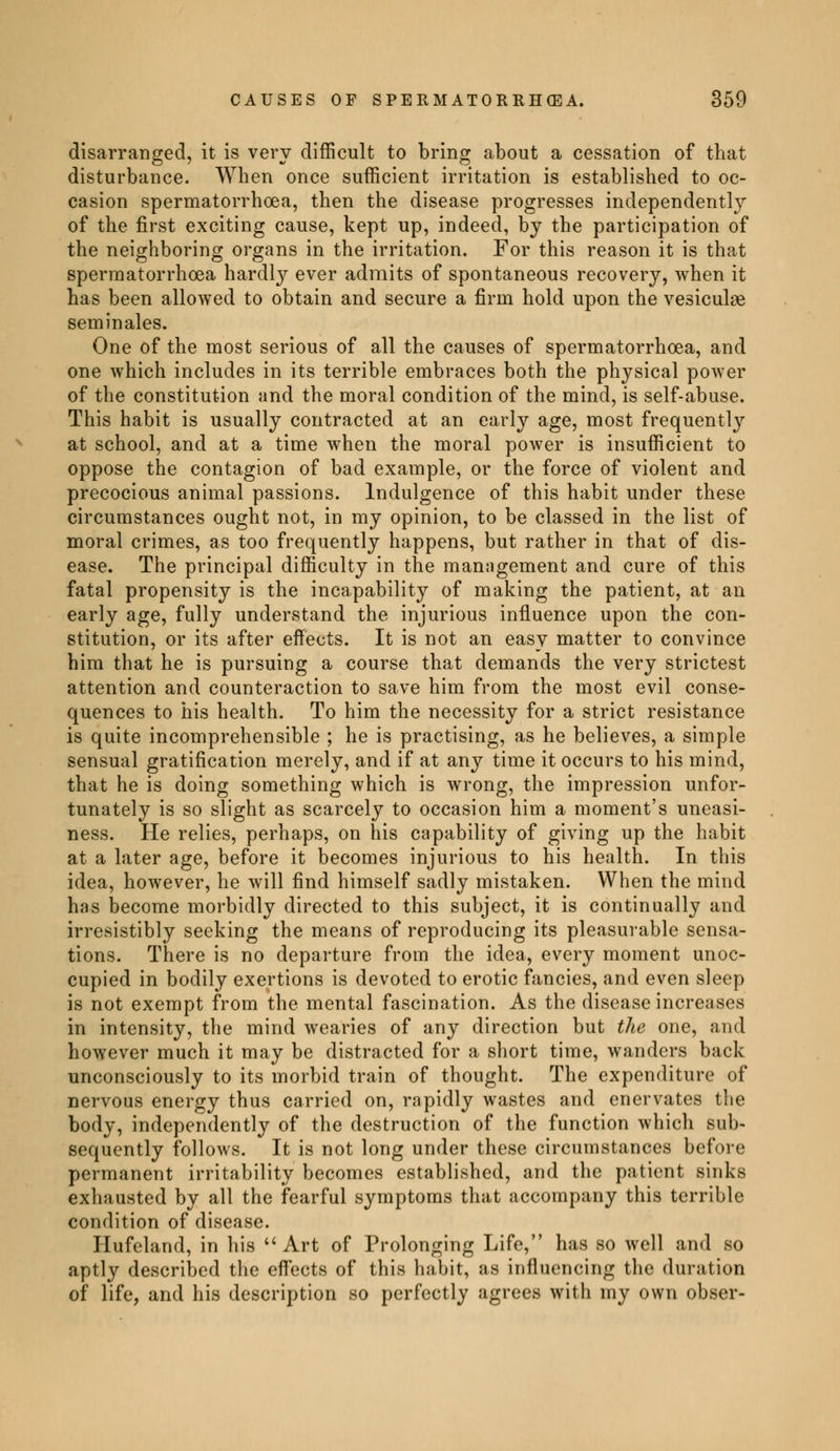 disarranged, it is very difficult to bring about a cessation of that disturbance. When once sufficient irritation is established to oc- casion spermatorrhoea, then the disease progresses independently of the first exciting cause, kept up, indeed, by the participation of the neighboring organs in the irritation. For this reason it is that spermatorrhoea hardly ever admits of spontaneous recovery, when it has been allowed to obtain and secure a firm hold upon the vesiculse séminales. One of the most serious of all the causes of spermatorrhoea, and one which includes in its terrible embraces both the physical power of the constitution and the moral condition of the mind, is self-abuse. This habit is usually contracted at an early age, most frequently at school, and at a time when the moral power is insufficient to oppose the contagion of bad example, or the force of violent and precocious animal passions. Indulgence of this habit under these circumstances ought not, in my opinion, to be classed in the list of moral crimes, as too frequently happens, but rather in that of dis- ease. The principal difficulty in the management and cure of this fatal propensity is the incapability of making the patient, at an early age, fully understand the injurious influence upon the con- stitution, or its after effects. It is not an easy matter to convince him that he is pursuing a course that demands the very strictest attention and counteraction to save him from the most evil conse- quences to his health. To him the necessity for a strict resistance is quite incomprehensible ; he is practising, as he believes, a simple sensual gratification merely, and if at any time it occurs to his mind, that he is doing something which is wrong, the impression unfor- tunately is so slight as scarcely to occasion him a moment's uneasi- ness. He relies, perhaps, on his capability of giving up the habit at a later age, before it becomes injurious to his health. In this idea, however, he will find himself sadly mistaken. When the mind has become morbidly directed to this subject, it is continually and irresistibly seeking the means of reproducing its pleasurable sensa- tions. There is no departure from the idea, every moment unoc- cupied in bodily exertions is devoted to erotic fancies, and even sleep is not exempt from the mental fascination. As the disease increases in intensity, the mind wearies of any direction but the one, and however much it may be distracted for a short time, wanders back unconsciously to its morbid train of thought. The expenditure of nervous energy thus carried on, rapidly wastes and enervates the body, independently of the destruction of the function which sub- sequently follows. It is not long under these circumstances before permanent irritability becomes established, and the patient sinks exhausted by all the fearful symptoms that accompany this terrible condition of disease. Hufeland, in his  Art of Prolonging Life, has so well and so aptly described the effects of this habit, as influencing the duration of life, and his description so perfectly agrees with my own obser-