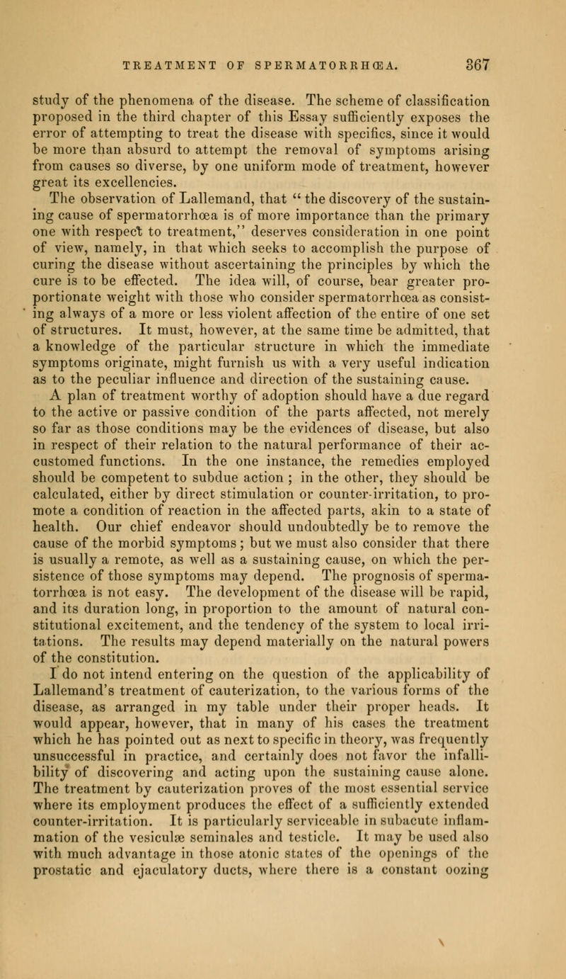 study of the phenomena of the disease. The scheme of classification proposed in the third chapter of this Essay sufficiently exposes the error of attempting to treat the disease with specifics, since it would be more than absurd to attempt the removal of symptoms arising from causes so diverse, by one uniform mode of treatment, however great its excellencies. The observation of Lallemand, that  the discovery of the sustain- ing cause of spermatorrhoea is of more importance than the primary one with respect to treatment, deserves consideration in one point of view, namely, in that which seeks to accomplish the purpose of curing the disease without ascertaining the principles by which the cure is to be effected. The idea will, of course, bear greater pro- portionate weight with those who consider spermatorrhoea as consist- ing always of a more or less violent affection of the entire of one set of structures. It must, however, at the same time be admitted, that a knowledge of the particular structure in which the immediate symptoms originate, might furnish us with a very useful indication as to the peculiar influence and direction of the sustaining cause. A plan of treatment worthy of adoption should have a due regard to the active or passive condition of the parts affected, not merely so far as those conditions may be the evidences of disease, but also in respect of their relation to the natural performance of their ac- customed functions. In the one instance, the remedies employed should be competent to subdue action ; in the other, they should be calculated, either by direct stimulation or counter-irritation, to pro- mote a condition of reaction in the affected parts, akin to a state of health. Our chief endeavor should undoubtedly be to remove the cause of the morbid symptoms ; but we must also consider that there is usually a remote, as well as a sustaining cause, on which the per- sistence of those symptoms may depend. The prognosis of sperma- torrhoea is not easy. The development of the disease will be rapid, and its duration long, in proportion to the amount of natural con- stitutional excitement, and the tendency of the system to local irri- tations. The results may depend materially on the natural powers of the constitution. I do not intend entering on the question of the applicability of Lallemand's treatment of cauterization, to the various forms of the disease, as arranged in my table under their proper heads. It would appear, however, that in many of his cases the treatment which he has pointed out as next to specific in theory, was frequently unsuccessful in practice, and certainly does not favor the infalli- bility of discovering and acting upon the sustaining cause alone. The treatment by cauterization proves of the most essential service where its employment produces the effect of a sufficiently extended counter-irritation. It is particularly serviceable in subacute inflam- mation of the vesiculse séminales and testicle. It may be used also with much advantage in those atonic states of the openings of the prostatic and ejaculatory ducts, where there is a constant oozing