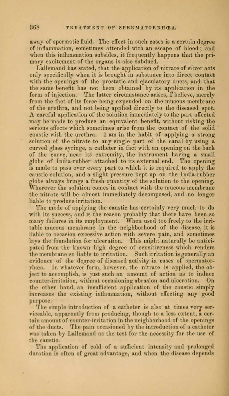 away of spermatic fluid. The effect in such cases is a certain degree of inflammation, sometimes attended with an escape of blood ; and when this inflammation subsides, it frequently happens that the pri- mary excitement of the organs is also subdued. Lallemand has stated, that the application of nitrate of silver acts only specifically when it is brought in substance into direct contact with the openings of the prostatic and ejaculatory ducts, and that the same benefit has not been obtained by its application in the form of injection. The latter circumstance arises, T believe, merely from the fact of its force being expended on the mucous membrane of the urethra, and not being applied directly to the diseased spot. A careful application of the solution immediately to the part affected may be made to produce an equivalent benefit, without risking the serious effects which sometimes arise from the contact of the solid caustic with the urethra. I am in the habit of applying a strong solution of the nitrate to any single part of the canal by using a curved glass syringe, a catheter in fact with an opening on the back of the curve, near its extremity, the instrument having a small globe of India-rubber attached to its external end. The opening is made to pass over every part to which it is required to apply the caustic solution, and a slight pressure kept up on the India-rubber globe always brings a fresh quantity of the solution to the opening. Wherever the solution comes in contact with the mucous membrane the nitrate will be almost immediately decomposed, and no longer liable to produce irritation. The mode of applying the caustic has certainly very much to do with its success, and is the reason probably that there have been so many failures in its employment. When used too freely to the irri- table mucous membrane in the neighborhood of the disease, it is liable to occasion excessive action with severe pain, and sometimes Lays the foundation for ulceration. This might naturally be antici- pated from the known high degree of sensitiveness which renders tie-membrane SO liable to irritation. Such irritation is generally an evidence of the degree of diseased activity in cases of spermator- rhoea. In whatever form, however, the nitrate is applied, the ob- jecl to accomplish, is just such an amount Of action as to induce connter-irritation, without occasioning abrasion and ulceration. On the other hand, an insufficient application of the caustic simply increases the existing inflammation, without effeoting any good purp The -impie introduction of i catheter is also at times verv ser- viceable, apparently from producing, though to a less extent, a cer- tain amount of counter-irritation in the neighborhood of the openings of the duct-. The pain occasioned bv the introduction of S catheter irai taken by Lallemand as the test for the necessity for the use of the caustic. The application of cold of ;i sufficient intensity and prolonged duration u often of great advantage, and when the disease depends