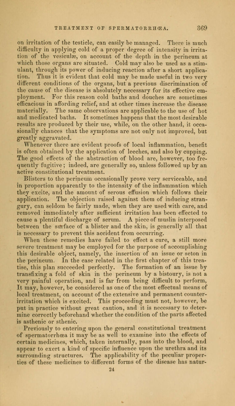 on irritation of the testicle, can easily be managed. There is much difficulty in applying cold of a proper degree of intensity in irrita- tion of the vesiculae, on account of the depth in the perineum at which those organs are situated. Cold may also be used as a stim- ulant, through its power of inducing reaction after a short applica- tion. Thus it is evident that cold may be made useful in two very different conditions of the organs, but a previous discrimination of the cause of the disease is absolutely necessary for its effective em- ployment. For this reason cold baths and douches are sometimes efficacious in affording relief, and at other times increase the disease materially. The same observations are applicable to the use of hot and medicated baths. It sometimes happens that the most desirable results are produced by their use, while, on the other hand, it occa- sionally chances that the symptoms are not only not improved, but greatly aggravated. Whenever there are evident proofs of local inflammation, benefit is often obtained by the application of leeches, and also by cupping. The good effects of the abstraction of blood are, however, too fre- quently fugitive ; indeed, are generally so, unless followed up by an active constitutional treatment. Blisters to the perineum occasionally prove very serviceable, and in proportion apparently to the intensity of the inflammation which they excite, and the amount of serous effusion which follows their application. The objection raised against them of inducing stran- gury, can seldom be fairly made, when they are used with care, and removed immediately after sufficient irritation has been effected to cause a plentiful discharge of serum. A piece of muslin interposed between the surface of a blister and the skin, is generally all that is necessary to prevent this accident from occurring. When these remedies have failed to effect a cure, a still more severe treatment may be employed for the purpose of accomplishing this desirable object, namely, the insertion of an issue or seton in the perineum. In the case related in the first chapter of this trea- tise, this plan succeeded perfectly. The formation of an issue by transfixing a fold of skin in the perineum by a bistoury, is not a very painful operation, and is far from being difficult to perform, It may, however, be considered as one of the most effectual means of local treatment, on account of the extensive and permanent counter- irritation which is excited. This proceeding must not, however, be put in practice without great caution, and it is necessary to deter- mine correctly beforehand whether the condition of the parts affected is asthenic or sthenic. Previously to entering upon the general constitutional treatment of spermatorrhoea it may be as well to examine into the effects of certain medicines, which, taken internally, pass into the blood, and appear to exert a kind of specific influence upon the urethra and its surrounding structures. The applicability of the peculiar proper- ties of these medicines to different forms of the disease has natur- 24