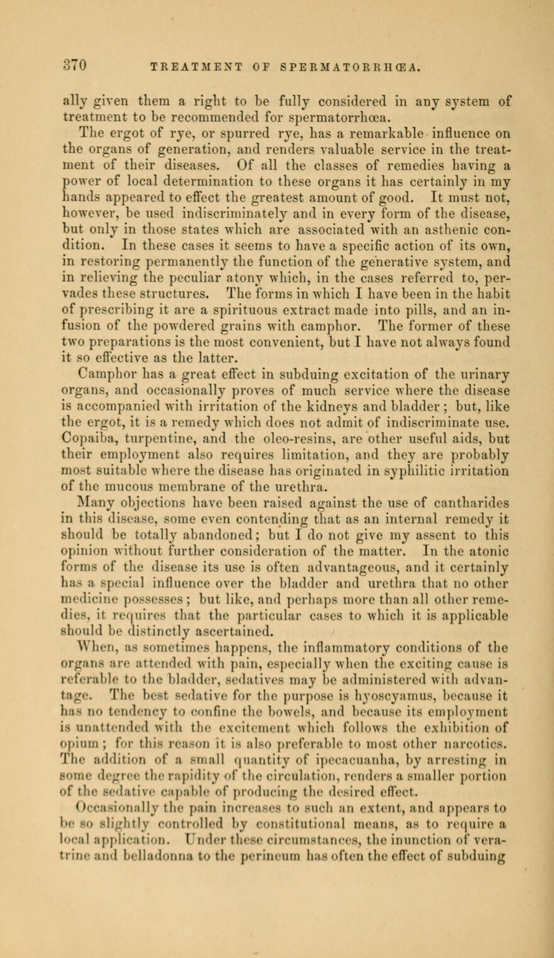 ally given them a right to be fully considered in any system of treatment to be recommended for spermatorrhoea. The ergot of rye, or spurred rye, has a remarkable influence on the organs of generation, and renders valuable service in the treat- ment of their diseases. Of all the classes of remedies having a power of local determination to these organs it has certainly in my hands appeared to effect the greatest amount of good. It must not, however, be used indiscriminately and in every form of the disease, but only in those states which are associated with an asthenic con- dition. In these cases it seems to have a specific action of its own, in restoring permanently the function of the generative system, and in relieving the peculiar atony which, in the cases referred to, per- vades these structures. The forms in which I have been in the habit of prescribing it are a spirituous extract made into pills, and an in- fusion of the powdered grains with camphor. The former of these two preparations is the most convenient, but I have not always found it so effective as the latter. Camphor has a great effect in subduing excitation of the urinary organs, and occasionally proves of much service where the disease is accompanied with irritation of the kidneys and bladder ; but, like the ergot, it is a remedy which does not admit of indiscriminate use. Copaiba, turpentine, and the oleo-resins, are other useful aids, but their employment also requires limitation, and they are probably most suitable where the disease ha.- originated in syphilitic irritation of the mucous membrane of the urethra. Many objections have been raised against the use of cantharides in this disease, some even contending that as an internal remedy it should be totally abandoned; but I do not give my assent to this opinion without further consideration of the matter. In the atonic forms of tli<' disease its use is often advantageous, and it certainly ha- a Bpecial influence over the bladder and urethra that no other medicine possesses ; but like, and perhaps more than all other reme- dies, it requires that the particular eases to which it is applicable should he distinctly ascertained. When. :i- sometimes happens, the inflammatory conditions of the Organs are attended with pain, especially when the exciting cause is referable t-> the bladder, sedatives may he administered with advan- tage. The besl sedative for the purpose is hyosoyamus, because it has no tendency t«> oonfine the bowels, and because its employment is unattended with the excitement which follows the exhibition of opium ; for this reason if is also preferable t«» mosl other narcotics. The addition of a small quantity of ipecaouanha, by arresting in some degree the rapidity of the circulation, renders a smaller portion of the sedative capable of producing the desired effect. (i oasionally the pain increases to such an extent, and appears to btly controlled by constitutional means, as to require a local application. Under these circumstances, the inunction of \era- trine and belladonna to the perineum has often the effect of subduing