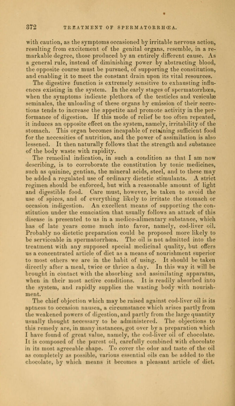 with caution, as the symptoms occasioned by irritable nervous action, resulting from excitement of the genital organs, resemble, in a re- markable degree, those produced by an entirely different cause. As a general rule, instead of diminishing power by abstracting blood, the opposite course must be pursued, of supporting the constitution, and enabling it to meet the constant drain upon its vital resources. The digestive function is extremely sensitive to exhausting influ- ences existing in the system. In the early stages of spermatorrhoea, when the symptoms indicate plethora of the testicles and vesiculœ séminales, the unloading of these organs by emission of their secre- tions tends to increase the appetite and promote activity in the per- formance of digestion. If this mode of relief be too often repeated, it induces an opposite effect on the system, namely, irritability of the stomach. This organ becomes incapable of retaining sufficient food for the necessities of nutrition, and the power of assimilation is also lessened. It then naturally follows that the strength and substance of the body waste with rapidity. The remedial indication, in such a condition as that I am now describing, is to corroborate the constitution by tonic medicines, such as quinine, gentian, the mineral acids, steel, and to these may be added a regulated use of ordinary dietetic stimulants. A strict regimen should be enforced, but with a reasonable amount of light and digestible food. Care must, however, be taken to avoid the use of spices, and of everything likely to irritate the stomach or occasion Indigestion. An excellent means of supporting the con- stitution under the emaciation that usually follows an attack of this disease is presented to us in a medico-alimentary substance, which has of Late years come much into favor, namely, cod-liver oil. Probably do dietetic preparation could be proposed more likely to be serviceable in spermatorrhoea. The oil is not admitted into the treatment with any supposed special medicinal quality, but offers OS a concentrated article of diet as a means of nourishment superior to most others we are in the habit of using. It should be taken directly after a meal, twice or thrice a day. In this way it will be brought in contact with the absorbing and assimilating apparatus, when in their most active conditions. It is readih absorbed into the Bystem, and rapidly supplies the wasting body with nourish- ment. The chief objection which may be raised against cod-liver oil i.s its aptness to occasion nausea, a circumstance which arises partly from the weakened powers of digestion, and partly from the large quantity usually thought necessary to he administered. The objections to this remedy are, in many instances, got over bys preparation which I have found of great ralue, namely, the cod-liver oil of ohocolate. h i> composed of the purest oil, carefully combined with chocolate mi in most agreeable Bnape. To cover the odor and taste of the oil as completely .1- possible, n 1 ntial oils can be added t<» the •late, by which means it becomes 1 pleasant article of diet.