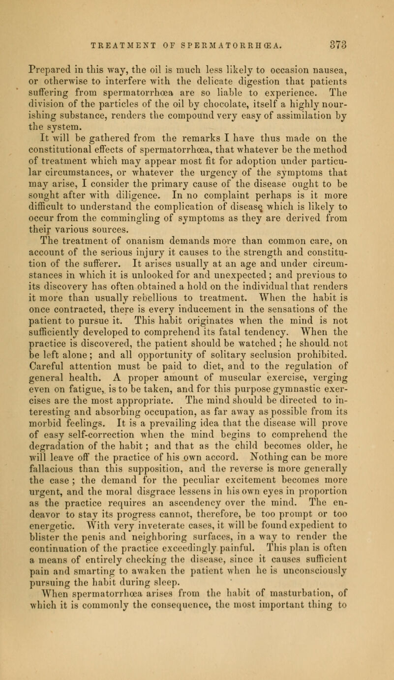Prepared in this way, the oil is much less likely to occasion nausea, or otherwise to interfere with the delicate digestion that patients suffering from spermatorrhoea are so liable to experience. The division of the particles of the oil by chocolate, itself a highly nour- ishing substance, renders the compound very easy of assimilation by the system. It will be gathered from the remarks I have thus made on the constitutional effects of spermatorrhoea, that whatever be the method of treatment which may appear most fit for adoption under particu- lar circumstances, or whatever the urgency of the symptoms that may arise, I consider the primary cause of the disease ought to be sought after with diligence. In no complaint perhaps is it more difficult to understand the complication of disease, which is likely to occur from the commingling of symptoms as they are derived from their various sources. The treatment of onanism demands more than common care, on account of the serious injury it causes to the strength and constitu- tion of the sufferer. It arises usually at an age and under circum- stances in which it is unlooked for and unexpected ; and previous to its discovery has often obtained a hold on the individual that renders it more than usually rebellious to treatment. When the habit is once contracted, there is every inducement in the sensations of the patient to pursue it. This habit originates when the mind is not sufficiently developed to comprehend its fatal tendency. When the practice is discovered, the patient should be watched ; he should not be left alone ; and all opportunity of solitary seclusion prohibited. Careful attention must be paid to diet, and to the regulation of general health. A proper amount of muscular exercise, verging even on fatigue,, is to be taken, and for this purpose gymnastic exer- cises are the most appropriate. The mind should be directed to in- teresting and absorbing occupation, as far away as possible from its morbid feelings. It is a prevailing idea that the disease will prove of easy self-correction when the mind begins to comprehend the degradation of the habit ; and that as the child becomes older, he will leave off the practice of his own accord. Nothing can be more fallacious than this supposition, and the reverse is more generally the case ; the demand for the peculiar excitement becomes more urgent, and the moral disgrace lessens in his own eyes in proportion as the practice requires an ascendency over the mind. The en- deavor to stay its progress cannot, therefore, be too prompt or too energetic. With very inveterate cases, it will be found expedient to blister the penis and neighboring surfaces, in a way to render the continuation of the practice exceedingly painful. This plan is often a means of entirely checking the disease, since it causes sufficient pain and smarting to awaken the patient when he is unconsciously pursuing the habit during sleep. When spermatorrhoea arises from the habit of masturbation, of which it is commonly the consequence, the most important thing to