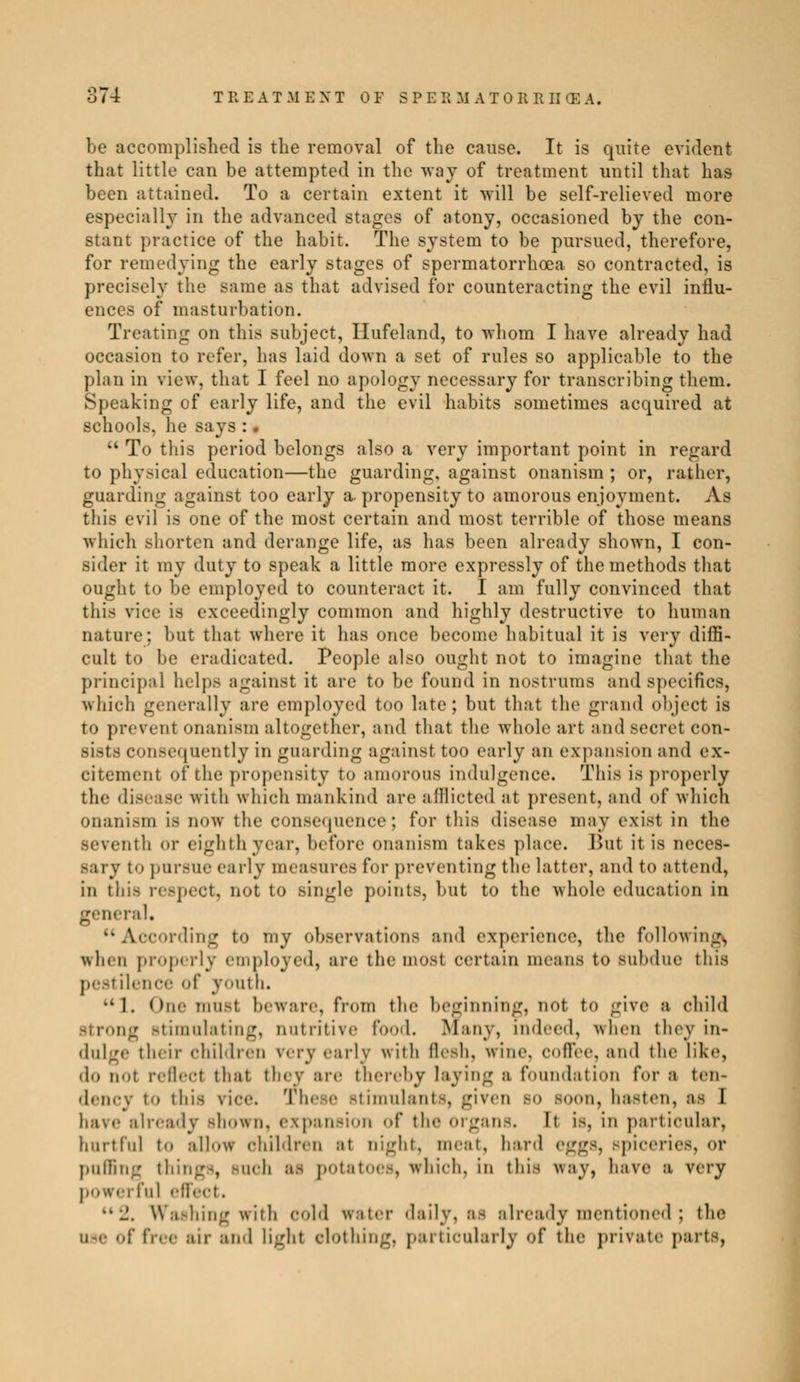 be accomplished is the removal of the cause. It is quite evident that little can be attempted in the way of treatment until that has been attained. To a certain extent it will be self-relieved more especially in the advanced stages of atony, occasioned by the con- stant practice of the habit. The system to be pursued, therefore, for remedying the early stages of spermatorrhoea so contracted, is precisely the same as that advised for counteracting the evil influ- ences of masturbation. Treating on this subject, Hufeland, to whom I have already had occasion to refer, has laid down a set of rules so applicable to the plan in view, that I feel no apology necessary for transcribing them. Speaking of early life, and the evil habits sometimes acquired at schools, he says : %  To this period belongs also a very important point in regard to physical education—the guarding, against onanism ; or, rather, guarding against too early a- propensity to amorous enjoyment. As this evil is one of the most certain and most terrible of those means which shorten and derange life, as has been already shown, I con- sider it my duty to speak a little more expressly of the methods that ought to be employed to counteract it. I am fully convinced that thifl rice is exceedingly common and highly destructive to human nature; but that where it has once become habitual it is very diffi- cult to be eradicated. People also ought not to imagine that the principal helps against it are to be found in nostrums and specifics, which generally are employed too late; but that the grand object is to prevent onanism altogether, and that the whole art and secret con* sists consequently in guarding against too early an expansion and ex- citement of the propensity to amorous indulgence. This is properly the disease with which mankind are afflicted at present, and of which onanism is now the consequence; for this disease may exist in the Beventh or eighth year, before onanism takes place. But it is neccs- sary t<> pursue early measures for preventing the latter, and to attend, in this respect, not to single points, hut to the whole education in general, According to my observations and experience, the following^ when properly employed, are the mosl certain means to Bubdue this pest ilence of youth. •-I. ()[,.■ must beware, from the beginning, not t<> give a child strong stimulating, nutritive food. Many, indeed, when they in- dulge their children very early with flesh, wine, coffee, and the like, do nut reflect that they are thereby laying a foundation for a ten- to this nee. These stimulants, given bo Boon, hasten, as I ilready Bhown, expansion <>f the organs. It is, in particular, hurtful to allow children at night, meat, hard eggs, Bpiceries, <>r puffing things, BUCb M potatoes, Which, in this way, have a vei-y powerful effect. ••J. Washing with cold water daily, as already mentioned ; (he ; free air ami light elothing, particularly of the private parts,