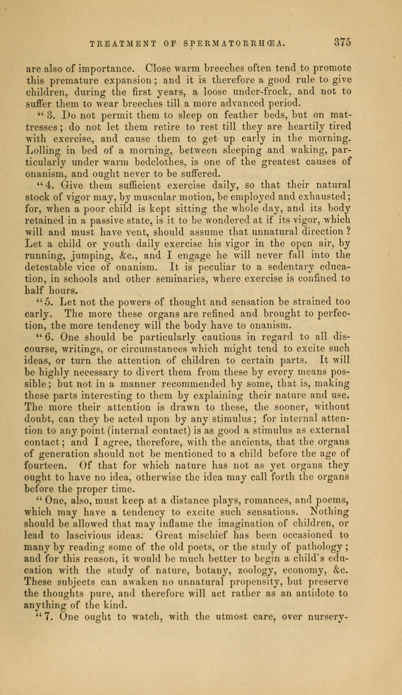 are also of importance. Close warm breeches often tend to promote this premature expansion ; and it is therefore a good rule to give children, during the first years, a loose under-frock, and not to suffer them to wear breeches till a more advanced period.  3. Do not permit them to sleep on feather beds, but on mat- tresses ; do not let them retire to rest till they are heartily tired with exercise, and cause them to get up early in the morning. Lolling in bed of a morning, between sleeping and waking, par- ticularly under warm bedclothes, is one of the greatest causes of onanism, and ought never to be suffered. u4. Give them sufficient exercise daily, so that their natural stock of vigor may, by muscular motion, be employed and exhausted ; for, when a poor child is kept sitting the whole day, and its body retained in a passive state, is it to be wondered at if its vigor, which will and must have vent, should assume that unnatural direction ? Let a child or youth daily exercise his vigor in the open air, by running, jumping, &c, and I engage he will never fall into the detestable vice of onanism. It is peculiar to a sedentary educa- tion, in schools and other seminaries, where exercise is confined to half hours. 5. Let not the powers of thought and sensation be strained too early. The more these organs are refined and brought to perfec- tion, the more tendency will the body have to onanism.  6. One should be particularly cautious in regard to all dis- course, writings, or circumstances which might tend to excite such ideas, or turn the attention of children to certain parts. It will be highly necessary to divert them from these by every means pos- sible ; but not in a manner recommended by some, that is, making these parts interesting to them by explaining their nature and use. The more their attention is drawn to these, the sooner, without doubt, can they be acted upon by any stimulus ; for internal atten- tion to any point (internal contact) is as good a stimulus as external contact ; and I agree, therefore, with the ancients, that the organs of generation should not be mentioned to a child before the age of fourteen. Of that for which nature has not as yet organs they ought to have no idea, otherwise the idea may call forth the organs before the proper time.  One, also, must keep at a distance plays, romances, and poems, which may have a tendency to excite such sensations. Nothing should be allowed that may inflame the imagination of children, or lead to lascivious ideas. Great mischief has been occasioned to many by reading some of the old poets, or the study of pathology ; and for this reason, it would be much better to begin a child's edu- cation with the study of nature, botany, zoology, economy, &c. These subjects can awaken no unnatural propensity, but preserve the thoughts pure, and therefore will act rather as an antidote to anything of the kind.  7. One ought to watch, with the utmost care, over nursery-