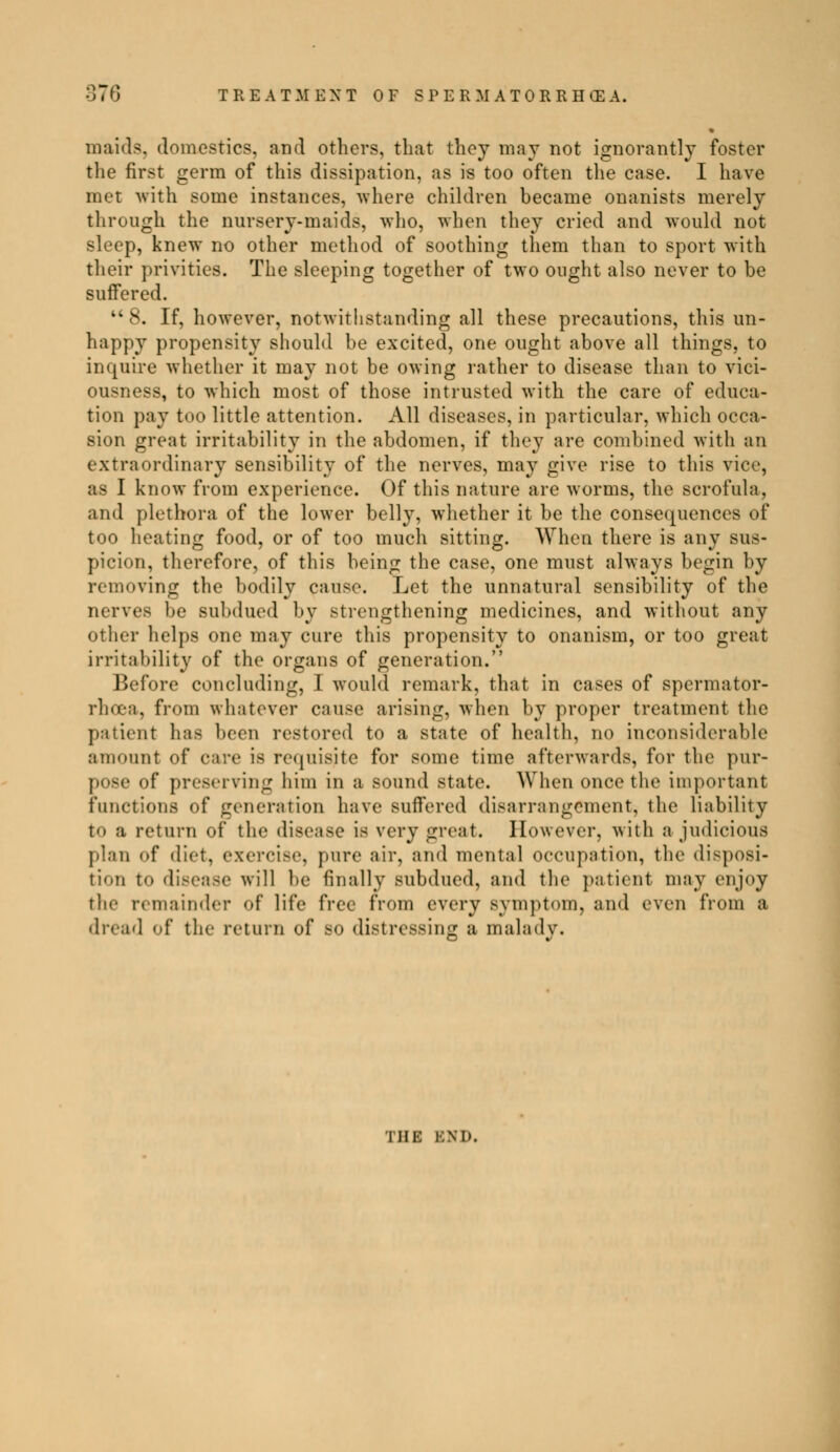 • maids, domestic?, and others, that they may not ignorantly foster the first germ of this dissipation, as is too often the case. I have met with some instances, where children became onanists merely through the nursery-maids, who, when they cried and would not sleep, knew no other method of soothing them than to sport with their privities. The sleeping together of two ought also never to be suffered. 8. If, however, notwithstanding all these precautions, this un- happy propensity should be excited, one ought above all things, to inquire whether it may not be owing rather to disease than to vici- ousness, to which most of those intrusted with the care of educa- tion pay too little attention. All diseases, in particular, which occa- sion great irritability in the abdomen, if they are combined with an extraordinary sensibility of the nerves, may give rise to this vice, as I know from experience. Of this nature are worms, the scrofula, and plethora of the lower belly, whether it be the consequences of too heating food, or of too much sitting. When there is any sus- picion, therefore, of this being the case, one must always begin by removing the bodily cause. Let the unnatural sensibility of the nerves be subdued by strengthening medicines, and without any other helps one may cure this propensity to onanism, or too great irritability of the organs of generation. Before concluding, I would remark, that in cases of spermator- rhoea, from whatever cause arising, when by proper treatment the pa lient has been restored to a state of health, no inconsiderable amount of care is requisite for some time afterwards, for the pur- pose of preserving him in a sound state. When once the important functions of generation have suffered disarrangement, the liability to a return of the disease is very great. However, with a judicious plan of diet, exercise, pure air, and mental occupation, the disposi- tion to disease will be finally subdued, and the patient may enjoy the remainder <»{ life free from every symptom, and even from a dread of the return of so distressing a malady. i hi: BND.