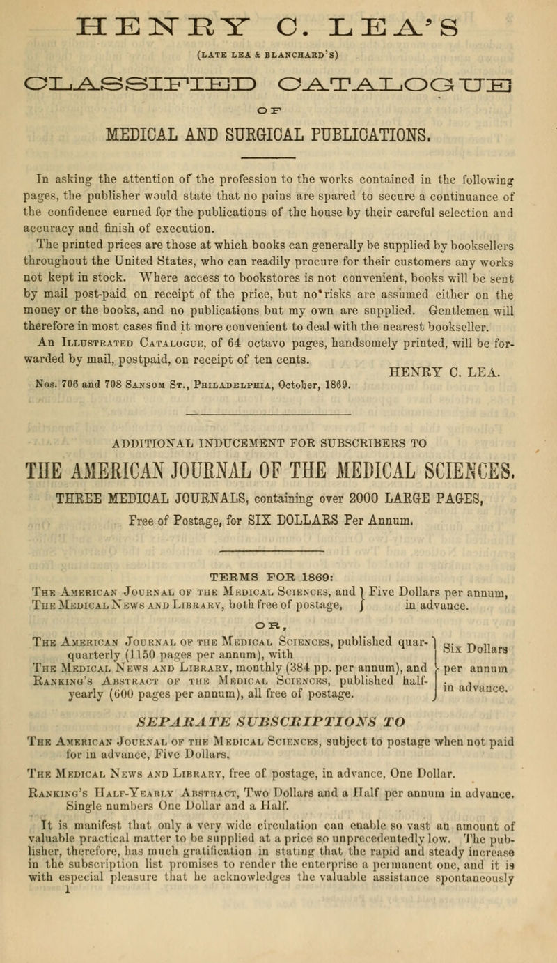 HENRY C. ILEA'S (LATE LEA & BLANCHARD'S) CLASSIFIED OATAI_,OGt TTE OIF MEDICAL AND SURGICAL PUBLICATIONS, In asking the attention of the profession to the works contained in the following pages, the publisher would state that no pains are spared to secure a continuance of the confidence earned for the publications of the house by their careful selection and accuracy and finish of execution. The printed prices are those at which books can generally be supplied by booksellers throughout the United States, who can readily procure for their customers any works not kept in stock. Where access to bookstores is not convenient, books will be sent by mail post-paid on receipt of the price, but no* risks are assumed either on the money or the books, and no publications but my own are supplied. Gentlemen will therefore in most cases find it more convenient to deal with the nearest bookseller. An Illustrated Catalogue, of 64 octavo pages, handsomely printed, will be for- warded by mail, postpaid, on receipt of ten cents. HENRY C. LEA. Nos. 706 and 708 Sansom St., Philadelphia, October, 1869. ADDITIONAL INDUCEMENT FOR SUBSCRIBERS TO THE AMERICAN JOURNAL OF THE MEDICAL SCIENCES, THREE MEDICAL JOURNALS, containing over 2000 LARGE PAGES, Free of Postage, for SIX DOLLARS Per Annum. TERMS FOR 1869: The American Journal of the Medical Sciences, and \ Five Dollars per annum, The Medical News and Library, both free of postage, J in advance. Six Dollars per annum in advance. The American Journal of the Medical Sciences, published quar- quarterly (1150 pages per annum), with The Medical News and Library, monthly (384 pp. per annum), and Banking's Abstract of the Mrdical Sciences, published half- yearly (000 pages per annum), all free of postage. SEPARATE SUBSCRIPTIONS TO The American Journal of the Medical Sciences, subject to postage when not paid for in advance, Five Dollars. The Medical News and Library, free of postage, in advance, One Dollar. Banking's Half-Ykarly Abstract, Two Dollars and a JIalf per annum in advance. Single numbers One Dollar and a Iliilf. It is manifest that only a very wide circulation can enable so vast an amount of valuable practical matter to be supplied at a price so unprc<■edditedly low. The pub- lisher, therefore, has much gratification in stating that the rapid and steady increase in the subscription list promises to render the enterprise a permanent one, and it is with especial pleasure that he acknowledges the valuable assistance spontaneously