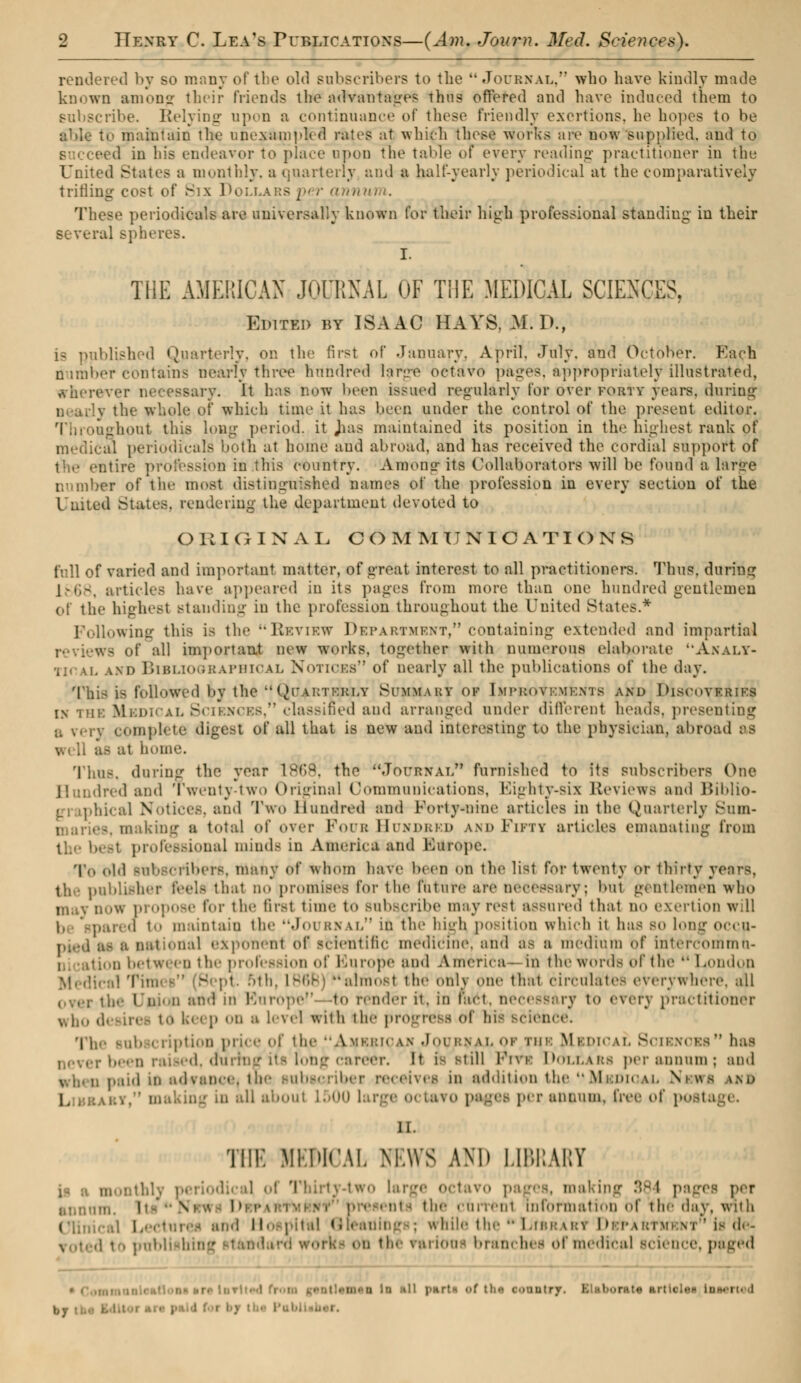 rendered by so many of the old subscribers to the Journal, who have kindly made known among their friends the advantages thus offered and have induced them to subscribe. Relying upon a continuance of these friendly exertions, he hopes to be able to maintain the unexampled rates at which these works are now supplied, and to eed in his endeavor to place upon the table of every reading practitioner in the United States a monthly, a quarterly and a half-yearly periodical at the comparatively tfitting cost of Six Dollars per annum. These periodicals are universally known for their high professional standing in their several Bpheres. I. THE AMERICAN JOURNAL OF THE MEDICAL SCIENCES, Elite» by ISAAC HAYS, M. lb, blished Quarterly, on the first of January. April. July, and October. Each number contains nearly three hundred large octavo pages, appropriately illustrated, wherever necessary. It has now been issued regularly for over forty years, timing j the whole of which time it has been under the control of the present editor. tughout this long period, it Jias maintained its position in tin.' highest rank of medical periodicals both at home and abroad, and has received the cordial support of entire profession in this country. Among its Collaborators will be found a lanre number of tin- most distinguished names of the profession in every section of the I uited States, rendering the department devoted to ORIGINAL COMMUNICATIONS full of varied and important matter, of great interest to all practitioners. Thus, during 1868, articles have appeared in its pages from more than one hundred gentlemen ol the bighesl Btauding in the profession throughout the United States.* Following this is the Review Department, containing extended and impartial WS of all important new works, together with numerous elaborate uAnalY- . and Bibliographical Notices of nearly all the publications of the day. This is followed by the QoarteXlv Summary of Improvements and Discoveries INV: l Sciences/'classified aud arranged under different heads, presenting u very complete digest of all that is new and interesting to the physician, abroad as - ;it home. Thus, during the year 1865, the JOURNAL* furnished to its subscribers One Hundred and Twenty-two Original Communications, Eighty-six Reviews and Biblio- hical Notices, and Two Hundred and For1y-nine articles in the Quarterly Smn- mari68, making a total of over Foub Bun deed and Fifty articles emanating from ' professional minds in America and Kuropc. To Id BtlbBCribert, many of whom have been on the list for twenty or thirty years, the publisher feeli that no promises for the future are necessary; but gvntlraien who may now propose for the first time to subscribe may rest assured that no exertion wiU i, gparea t maintain the Journal in the high, position which it has so long occp- ir.il BXponenl of scientific medidine, mid as a medium of intercom mo- tion between the profession of Europe and America - in the words of the  London :a1 Tmi' b (Sept. nth, 186B) almosl thé only our thai circulates everywhere, all ! d and m Ivirope- -to render it. in t : i < -1. necessary to «very pracl itioner i keep on h level with the progress of bh science. Tie- subscription price of the American Journal or rus Mbpical Sciences has q raised, dSirrngits long career. It i- still Prvs Dollars per annum; and . ji;1i(| m advance^ tne subscriber receives in addition the ''Mbdiqal News \m> !. r, making in all about L500 li ; per annum, free of post THE MEDICAL NEWS AM' LIBRARY | m : •!.• :} ol Thirtv-two large octavo pages, making 384 pages pet i \ i !■ the currenl information of the day, with Clinical Led H< ; lal ( : while the *• Librari Dbtabtwknt is de- d th. rarion! branches of medical science, paged trt inrlted from gentlemen in nil p*rt LoMrted