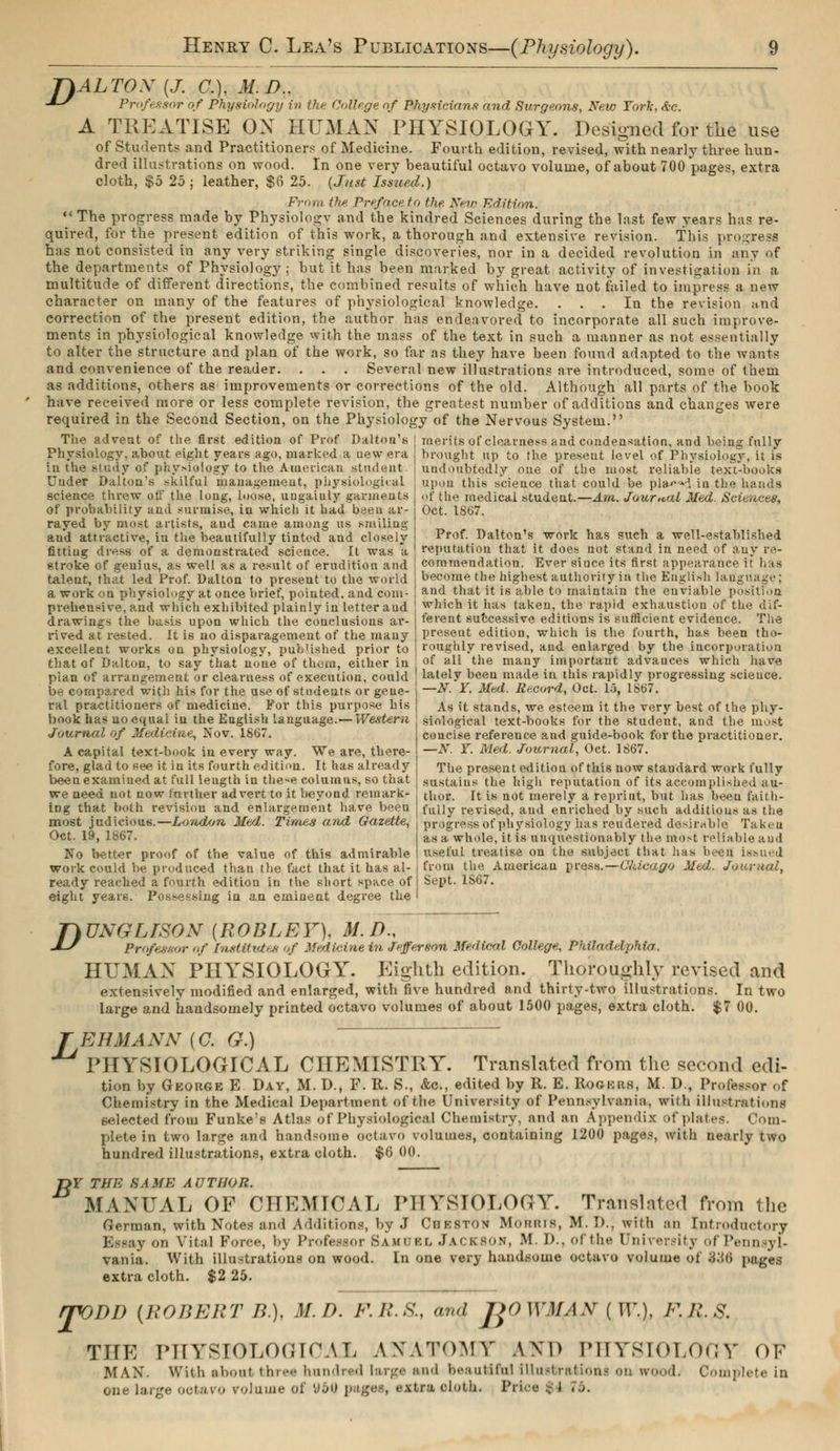 7)ALT0X (J. C), M.D., -IS Professor of Physiology in the Collège of Physicians and Surgeons, New York. d-c. A TREATISE ON HUMAN PHYSIOLOGY. Designed for the use of Students and Practitioners of Medicine. Fourth edition, revised, with nearly three hun- dred illustrations on wood. In one very beautiful octavo volume, of about 700 pages, extra cloth, $5 25 ; leather, $6 25. {Just Isstted.) From (he Preface to the. New Edition.  The progress made by Physiologv and the kindred Sciences during the last few years has re- quired, for the present edition of this work, a thorough and extensive revision. This progress has not consisted in any very striking single discoveries, nor in a decided revolution in any of the departments of Physiology; but it has been marked by great activity of investigation in a multitude of different directions, the combined results of which have not failed to impress a new character on many of the features of physiological knowledge. ... In the revision and correction of the present edition, the author has endeavored to incorporate all such improve- ments in physiological knowledge with the mass of the text in such a manner as not essentially to alter the structure and plan of the work, so far as they have been found adapted to the wants and convenience of the reader. . . . Several new illustrations are introduced, some of them as additions, others as improvements or corrections of the old. Although all parts of the book have received more or less complete revision, the greatest number of additions and changes were required in the Second Section, on the Physiology of the Nervous System. The advent of the first edition of Prof Dalton's j merits of clearness and condensation, and being fully Physiology, about eight years ago, marked a new era j brought up to the present level of Physiology, it is in the study of physiology to the American student. | undoubtedly one of the most reliable text-books Under Dalton's skilful management, physiological j upon this science that could be pla^M in the hands science threw off the long, loose, ungaiuly garments ! of the medical student.— Am. Journal Med. Sciences, of probability and surmise, in which it had been ar rayed by most artists, and came among us smiling and attractive, in the beautifully tinted and closely fitting dress of a demonstrated science. It was a stroke of genius, as well as a result of erudition and talent, that led Prof. Dalton to present to the world a work on physiology at once brief, pointed, and corn- Get. 1867. Prof. Dalton's work has such a well-established reputation that it does not stand in need of any re- commendation. Ever since its first appearance it has become the highest authority in the English language; and that it is able to maintain the enviable position prehensile, and which exhibited plainly in letter and which it has taken, the rapid exhaustion of the dif- drawings the basis upon which the conclusions ar- fereut successive editions is sufficient evidence. The rived at rested. It is no disparagement of the many present edition, which is the fourth, has been tho- excellent works on physiology, published prior to j roughly revised, and enlarged by the incorporation that of Dalton, to say that none of them, either in ; of all the many important advances which have plan of arrangement or clearness of execution, could ] lately been made in this rapidly progressing science. be compared with his for the use of students or gene ral practitioners of medicine. For this purpose his book has no equal in the English language.—Western Journal of Medicine, Nov. 1867. A capital text-book in every way. We are, there- fore, glad to see it in its fourth edition. It has already been examined at full leugth in these columns, so that we need not now fnrther advert to it beyond remark- ing that both revision and enlargement have been most judicious.—London Med. Times and Gazette, Oct. 19, 1867. No better proof of the value of this admirable work could be produced than the fact that it has al- ready reached a fourth edition in the short space of eight years. Possessing in an eminent degree the —N. Y. Med. Record, Oct. 15, 1867. As it stands, we esteem it the very best of the phy- siological text-books for the student, and the most concise reference and guide-book for the practitioner. —N. Y. Med. Journal, Oct. 1867. The present edition of this now standard work fully sustains the high reputation of its accomplished au- thor. It is not merely a reprint, but has beeu faith- fully revised, and enriched by such additions as the progress of physiology has rendered desirable Taken as a whole, it is unquestionably the most reliable aud useful treatise on the subject that has been issued from the Americau press.—Chicago Med. Journal, Sept. 1S67. D UNGLTSON {ROBLEY), M.D., Professor of Institutes of Medicine in Jefferson Medical College, Philadelphia,. HUMAN PHYSIOLOGY. Eighth edition. Thoroughly revised and extensively modified and enlarged, with five hundred and thirty-two illustrations. In two large and handsomely printed octavo volumes of about 1500 pages, extra cloth. $7 00. TERM ANN {C. G.) PHYSIOLOGICAL CHEMISTRY. Translated from the second edi- tion by George E Day, M. D., F. R. S., &c, edited by R. E. Rogkrs, M. D., Professor of Chemistry in the Medical Department of the University of Pennsylvania* with illustrations selected from Funke's Atlas of Physiological Chemistry, and an Appendix of plates. Com- plete in two large and handsome octavo volumes, containing 1200 pages, with nearly two hundred illustrations, extra cloth. $0 00. T>Y THE SAME AUTHOR. MANUAL OF CHEMICAL PHYSIOLOGY. Translated from the German, with Notes and Additions, by J Chbston Mortins, M. D.J with an Introductory Essay on Vital Force, by Professor Samuel Jackson, M D., ofthe University of Pennsyl- vania. With illustrations on wood. In one very handsome octavo volume of 836 pages extra cloth. $2 25. rpODI) (ROBERT B.), M.D. F.R.S., «»d J>0 WMAN ( ir.), F.ll.S. THE PHYSlOLOfJKWL ANATOMY AND PHYSIOLOGY OF MAN. With iilx.ut three hundred large end beautiful illustrations on «rood. Complete in one large octavo roluine of VbV pages, extra cloth. Price $4 76.