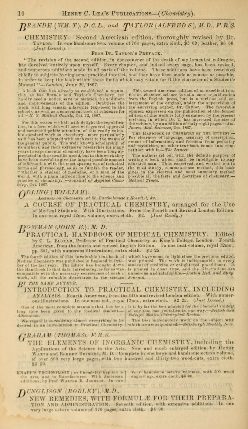 T>RAXDE ( WM. T.). D. C.L., and STA YLOR [ALFRED &). M.D., F.R.S. CHEMISTRY. Second American edition, thoroughly revised by Dr. TAVI.OR. In one handsome Svo. volume of 7f>4 pagefe, extra cloth, $5 00 ; leather, $6 00. (Just Issui From Dr. Taylor's Preface. The revision of the second edition, in consequence of the death of my lamented colleague, he 1 entirely upon myself. Every chapter, and indeed every page, has been revised, nnd numerous additions made in all parts of the volume. These additions have been restricted chiefly t<. subjects having some practical interest, and they have been made as concise as possible, • to keep the book within those limits which may retain for it the character of a Student's Manual —London, June 20, 1867. A I k that has already so established a reputa- Brande ami Taylor's Chemistry, can i notice, aare té mention the additions ami improvements ot the edition. Doubtless the work will long remain a favorite text-book in the ■ couvraient book of reference for all.—X Y. Medical G/azeUe, Oct. 12, 1867. For this reason we hail with delight the republica- tion, in a form wliich will meet with general approval mmand public attention, of this really valna- ndard work on chemistry—more particularly US it has beeu Adapted with snch care to the wants of BTal public. The well known scholarship of its author*, and their extensive researches for many rimental chemistry, have heen long ap- preciated In the scientific world, but in this work they have been careful to give the largest possible amount rmatiun with the most sparing use ofteehaical [ j - ogy, .^o as to furnish the reader, whether a student of medicine, or a man of the world, with a plain Introduction to the science and practice of chemistry.—Journal of Applied Chem- istry, OcL 1867. This second American edition of an excellent trea- tise on chemical science is not a mere republ from the English press, but is a revision and en- largement of the original, nnder the Bupervis il.e surviving author, Dr. Taylor. The favorable opinion expressed on the publication of the former edition of this work is fully sustained by the prevent revision, in which I>r. T. has increased the size of the volume, by an addition of sixty-eight pages.—-4m. Journ. J/ol. Sciences, Oet. 1867. The Handbook in Chemistry of the STrnEXT.— For clearness of language, accuracy oï description, extent of information, and freedom from pedantry and mysticism, SO other text-book comes into com- petition with it. — The Lancet. The authors set out with the definite purpose of writing a hook which shall be intelligible to any educated man. Thus conceived, and worked out iu the moat sturdy, common-sense method, this book gives in the clearest and most summary method possible all the facts and doctrine» of chemistry.— Medical Tim< s. 0 DLINQ (WILLIAM). a Chemistry, at 8t. Bartholomew'sHospUjil-, .(•>•. A COURSE OF IMI.WTICAL CHEMISTRY* arranged for the TXse Médical Students. With Illustrations. From the Fourth and Revised London Edition. hi one neat royal 12mo. volume, extra cloth. $2. {Just Ready.) JDOWMAN [JOHN E.). M. D. PRACTICAL BANDBOO DBOOK OF MEDICAL CHEMISTRY. Edited by C. L. r.i \w. Professor of Practical Chemistry in Kiitg'i College. London. Fourth American, from the fourth and revised English Edition. In one neat volume, royal 12mo., pp. 361, with numerous illustrations, extra cloth. ï'2 25. Thp fourth edition of tliis Invaluabh Chemistry was published In Bngland In Oeto- Ths Editor ha- brought down . 'II K tO that date. 1 lit I. ■ , -•ich .1 Work, all tin- valuable d which have come to light since the previous edition The work is Indispensl student of medicine or enlighten i> primed in clear type, and the Illustrations are numerous and Intelligible,—Boston Nfl. and .Svry. Journal. }',' INTRODUCTION TO PRACTICAL CHEMISTRY, ENCLUDING LLY8IS Kouj th Amerioan, from tli** huh and rei wed Lou Ion edition. With Burner» one ilia I vol., ro_\;ii 12mo., extra eloth. %2 -••■ [Just Issued.) anal* that b •deal.— British finri it i- by far the be-1 sdapted tot the Cfi fallen in oui rnryicnl R> i • i.mi rtorrnductory work Hdinl/uruh MwttMy Jour. [RAHA M [THOMAS), F H ''III:: BLEW OF IXOKCAN'M CtflEMlSfRY, including the and much i • i.lion, by H ind bandson* tonne, ith tfTO hundred nod thirty -l«o I -.lUd to Ik IWS sngrai j\vnqi ! on nom !■ p . lr./)., 1 Ni:w REMEDIES, with FORMULAE FOB Til I'M: PREPARA- . , ' , <.ne Ter;. cloth. $4 I».