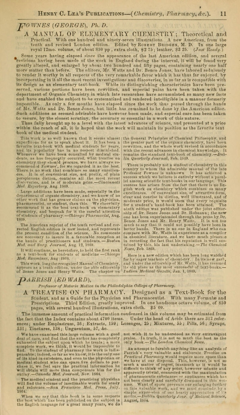 rpOWNES {GEORGE), Ph. D. A MANUAL OF ELEMENTARY CHEMISTRY; Theoretical and Practical. With one hundred and ninety-seven illustrations. A new American, from the tenth and revised London edition. Edited by Robert Bridges, M. D. Tn one large royal 12mo. volume, of about 850 pp , extra cloth, $2 75 ; leather, S3 25. (Just Ready.) Some years having elapsed since the appearance of the last American edition, and several revisions having been made of the work in England during the interval, it will be found very greatly altered, and enlarged by about two hundred and fifty pages, containing nearly one half more matter than before. The editors, Mr. Watts and Dr. Bence Jones, have labored sedulously to render it worthy in all respects of the very remarkable favor which it has thus far enjoyed, by incorporating in it all the most recent investigations and discoveries, in so far as is compatible with its design as an elementary text-book. While its distinguishing characteristics have been pre- served, various portions have been rewritten, and especial pains have been taken with the department of Organic Chemistry in which late researches have accumulated so many new facts and have enabled the subject to be systematized and rendered intelligible in a manner formerly impossible. As only a few months have elapsed since the work thus passed through the hands of Mr. Watts and Dr. Bence Jones, but little has remained to be done by the American editor. Such additions as seemed advisable have however been made, and especial care has been taken to seeure, by the closest scrutiny, the accuracy so essential in a work of this nature. Thus fully brought up to a level with the latest advances of science, and presented at a price within the reaeh of all, it is hoped that the work will maintain its position as the favorite text book of the medical student. This work is so well knowu that it seems almost superfluous for us to speak about it. It has been a favorite text-book with medical students for years, aud its popularity has in no respect diminished. Whenever we have been consulted by medical stu- dents, as has frequently occurred, what treatise on chemistry they should procure, we have always re- commended Fownes', for we regarded it as the best. There is no work that combines so many excellen- ces. It is of convenient size, not prolix, of plain perspicuous diction, contains ail the most recent discoveries, and is of moderate price.—Cincinnati Med. Repertory, Aug. 1S69. Large additions have been made, especially in the dep.irtineut of organic chemistry, and we know of no other work that has greater claims on the physician, pharmaceutist, or student, thau this. We cheerfully recommend it as the best text-book on elementary chemistry, and bespeak for it the careful attention of students of pharmacy.—Chicago Pharmacist, Aug. 1869. The American reprint of the tenth revised and cor- rected English edition is now issued, aud represents the present condition of the science. No comments are necessary to insure it a favorable reception at the hands of practitiouers and students. — Boston Med. and Surgi. Journal, Aug. 12, 1869. It will continue, as heretofore, to hold the first rank as a text-book for students of medicine —Chicago Mtd. Examiner, Aug 1S69. This work, long the recognized Manual of Chemistry, appears as a tenth edition, nrider the able editorship of Bence Jones and Henry Watts. The chapter ou ' Indian Medical f/azdte, Jan. 1, 1869 the General Principles of Chemical Philosophy, and the greater part of the organic chemistry, have been rewritten, and the whole work revised in accordance with the recent advances in chemical knowledge. It remains the standard text-book of chemistry.—Dub- lin Quarterly Journal, Feb. 1S69. There is probably not a student of chemistry in this country to whom the admirable manual of the late Professor Fownes is unknown It has achieved a success which we believe is entirely without a paral- lel among scientific text-books in our lauguage. This success has arisen from the fact that there is no En- glish work on chemistry which combines so many excellences. Of convenient size, of attractive form, clear and concise in diction, well illustrated, and of moderate price, it would seem that every requisite for a student's hand-book has been attained. The ninth editiqn was published under the joint editor- ship of Dr. Bence Joues and Dr. Hofmann; the new one has been superintended through the press by Dr. Bence Jones and Mr. Henry Watts. It is uot too much to say that it could not possibly have been in better bauds. There is no one in England who can compare with Mr. Watts in experience as a compiler in chemical literature, and we have much plea.su: e in recording the fact that his reputation is well sus- tained by this, his last undertaking.—The Chemical News; Feb. 1869. Here is a new edition which has been long watched for by eager teachers of chemistry. In its now garb, aud under the editorship .if Mr. Watts, it has resumi d its old place as the must successful of text-books.— jDAERISH {EDWARD), Professor of Materia Mediea in the Philadelphia College of Pharmacy. A TREATISE ON PHARMACY. Designed as a Text-Book for the Student, and as a Guide for the Physician and Pharmaceutist. With many Formulae and Prescriptions. Third Edition, greatly improved. In one handsome octavo volume, of 850 pages, with several hundred illustrations, extra cloth. $5 00. The immense amount of practical information condensed in this volume may be estimated from the fact that the Index contains about 4700 items. Under the head of Acids there are '■> I i refer- ences; under Emplastrum, 36 ; Extracts, 159; Lozenges, 25; Mixtures, ôj; Pills, 51»; Syrups, 131; Tinctures, 138; Unguentum, 57, Ac We have examined this large volume with a good not wish it to bo understood as v. ry sxtl deal of care, aud find that the author has completely praise, in truth, it is not so m nan the host as the exhausted the subject upon which he treats; a more complete work, we think, it would be Impossible to find. To the student of pharmacy the work is indis- pensable ; indeed, go far as we know, i! i^ the only <>ne of its kind in existence, and even to the physician or medical student who can spare live dollar» to pur- chase it, we feel sure the practical information he will obtain will more than compensate him for the outlay.—Caraiiin Med'. Journal, .Nov. 1864. The medical student and the practising physician will find the volume of Inestimable worth for study and reference.—San Francisco Med. I'nss, July, 1S64. When we say that this book is in soin- re pectl • h has been published on the subject m the English language for a great many year.,, wo do >nly book.— 7'/,- London Chemical News. An attempt to furnish anything like an analysis of I'arri.-h s very valuable and elaborate Tnntifn /i Practical Pharmacy would require v space than we have at our disposal. This, however, is not so much a noatter of regret, inasmuch a- it would be ditlicnlt to think of any point, however minute and apparently trivial, connected with the manipulation if pharmaceutic substance)* or appliances which has no) been clearly and carefully discussed In this vol- ume. Wan I of -1 ice preveuts our entari In : forth -. on tin- ■' h, aud we uiuxl c il udo by i simp].- expre slori 'four hearty apprei merits.—i>>i/,ii„ Quarterly August, 156-1.