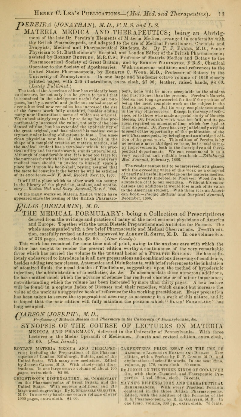 pEREIRA [JONATHAN), M.D., F.R.S. and L.S. MATERIA MEDIC A AND THERAPEUTICS; being an Abridg- ment of the late Dr. Pereira's Elements of Materia Medica, arranged in conformity with the British Pharmacopoeia, and adapted to the use of Medical Practitioners, Chemists and Druggists, Medical and Pharmaceutical Students, &c. By P. J. Farre, M.D., Senior Physician to St. Bartholomew's Hospital, and London Editor of the British Pharmacopoeia; agisted by Robert Bentley, M.R.C.S., Professor of Materia Medica and Botany to the Pharmaceutical Society of Great Britain; and by Robert Warington, P.R.S., Chemical Operator to the Society of Apothecaries. With numerous additions and references to the United States Pharmacopoeia, by Horatio C. Wood, M.D., Professor of Botany in the University of Pennsylvania. In one large and handsome octavo volume of 1040 closely printed pages, with 236 illustrations, extra cloth, $7 00; leather, raised bands, $8 00. {Lately Published.) poeia, none -will be more acceptable to the student and practitioner than the present. Pereira's Materia Medica had long ago asserted for itself the position of being the most complete work on the subject in the English language. But its very completeness stood in the way of its success. Except in the way of refer- ence, or to those who made a special study of Materia Medica, Dr. Pereira's work was too full, and its pe- rusal required an amount of time which few had at their disposal. Dr. Farre has very judiciously availed himself of the opportunity of the publication of the new Pharmacopoeia, by bringing out an abridged edi- tion of the great work. This edition of Pereira is by no means a mere abridged re-issue, but contains ma- ny improvements, both in the descriptive and thera- peutical departments. We can recommend it as a very excellent and reliable text-book.—Edinburgh Med Journal, February, 1S66. The reader cannot fail to be impressed, at a glance, with the exceeding value of this work as a compend of nearly all useful knowledge on the materia medica. We are greatly indebted to Professor Wood for his adaptation of it to our meridian. Without his emen- dations and additions it would lose much of its value to the American student. With them it is an Ameri- can book. — Pacific Medical and Surgical Journal, December, 1S66. The task of the American editor has evidently been no sinecure, for not only has he given to us ail that is contained in the abridgment useful for our pur- poses, but by a careful and judicious embodiment of over a hundred new remedies has increased the size of the former work fully one-third, besides adding many new illustrations, some of which are original. We unhesitatingly say that by so doing he has pro- portionately increased the value, not only of the con- densed edition, but has extended the applicability of the great original, and has placed his medical coun- trymen under lasting obligations to him. The Ame- rican physician now has all that is needed in the shape of a complete treatise on materia medica, and the medical student has a text-book which, for prac- tical utility and intrinsic worth, stands unparalleled. Although of considerable size, it is none too large for the purposes for which it has been intended, and every medical man should, in justice to himself, spare a place for it upon his book-shelf, resting assured that the more he consults it the better he will be satisfied of its excellence.—N. Y. Med. Record, Nov. 15, 1866. It will fill a place which no other work can occupy in the library of the physician, student, and apothe- cary.—Boston Med. and Surg. Journal, Nov. 8, 1866. Of the many works on Materia Medica which have appeared since the issuing of the British Pharmaco- TjJLLIS [BENJAMIN), M.D. THE MEDICAL FORMULARY: being a Collection of Prescriptions derived from the writings and practice of many of the most eminent physicians of America and Europe. Together with the usual Dietetic Preparations and Antidotes for Poisons. The whole accompanied with a few brief Pharmaceutic and Medical Observations. Twelfth edi- tion, carefully revised and much improved by Albert H. Smith, M. D. In one volume 8vo. of 376 pages, extra cloth, $3 00. (Now Ready.) This work has remained for some time out of print, owing to the anxious care with which the Editor has sought to render the present edition worthy a continuance of the very remarkable favor which has carried the volume to the unusual honor of a Twelfth Edition. He has sedu- lously endeavored to introduce in it all new preparations and combinations deserving of confidence, besides addingtwo newclasses, Antemetics and Disinfectants, with brief references to the inhalation of atomized fluids, the nasal douche of Thudichum, suggestions upon the method of hypodermic injection, the administration of anaesthetics, &c. &c. To accommodate these numerous additions, he has omitted much which the advance of science has rendered obsolete or of minor importance, notwithstanding which the volume has been increased by more than thirty pages. A new feature will be found in a copious Index of Diseases and their remedies, which cannot but increase the value of the work as a suggestive book of reference for the working practitioner. Every precaution has been taken to secure the typographical accuracy so necessary in a work of this nature, and it is hoped that the new edition will fully maintain the position which  Ellis' Formularv,: has long occupied. /LARSON (JOSEPH), M.D^~ v^ Professor of Materia Medica and Pharmacy in the University of Pennsylvania, éo. SYNOPSIS OF THE COURSE OF LECTURES OX MATHMA MEDICA AND PHARMACY, delivered in the University of Pennsylvania. With tb ee Lectures on the Modus Operandi of Medicines. Fourth and revised edition, extra cloth, $3 00. (Just Issued.) ROYLE'S MATERIA MEDICA AND (THERAPEU- TICS; including the Preparations f the Pharma- copoeias of London, Edinburgh, Dublin, and of the United States. With many new medicines. Edited by Joseph Carson, M l>. With ninety-eight illus- trations, in one large octavo volume of about 700 irages, extra cloth. $3 oo. CHRI8TI80N'8 DISPENSATORY; or, CoiniBXTARt •m the Pharmacopoeias of Great Britain and {he United states. With copious additions, and 213 large wood-engravings. By R. EolebpbldGrij pi ru, M.D. [noueveryhandson ctavo volume • lOOOpag.ih, extra cloth. I CARPENTER'S PRIZE ESSAY ON THE 08E OF Alcoholic Liquors id Hbaltb and Di • dltion, wit h a Preface by i>. P. I Iordi i \i D I expl mations of scientific words, in one neat l2mo. volume, pp. its. extra cloth. 60 oeuta Dk JONGH ON THE THREE KINDS OF GOD-LIVER on., with their Chemical and Therapeutic Pro- perties l vol. l2mo , cloth. 7.. cents, BlAYNE'S DISPENSATORY AND THERAPEUTICAL Kl Ml MKKASr'KK. With r\,ry 1 ' r.M' I |,;i ] |-. , . o 'm .1 m the three British Pharmacol i. with the addition of the Formulae U. s. Pharmacopoeia, by R. E. Grifi i i h, M one L2mo. volume, 800 pp., extra oloth. .•