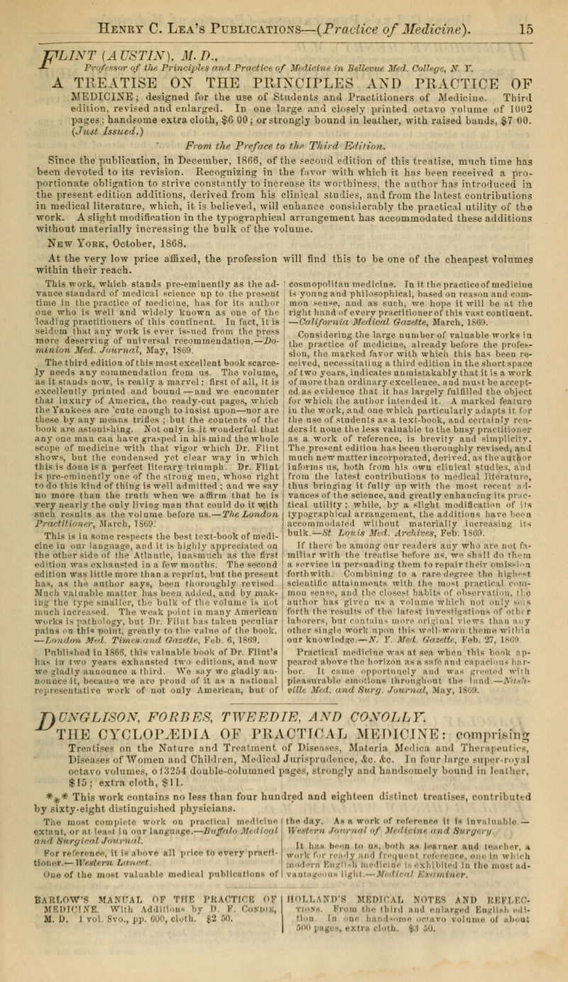 TjlLINT (AUSTIN), 31. D., J- Professor of the Principles and Practice of Medicine in Bellevue Med. College, X. T. A TREATISE OX THE PRIXC1TLES AXD PRACTICE OF MEDICINE ; designed for the use of Students and Practitioners of Medicine. Third edition, revised and enlarged. In one large and closely printed octavo volume of 1002 pages : handsome extra cloth, $6 00 ; or strongly hound in leather, with raised bands, $7 00. (Just Issued.) From the Preface to the Third Edition. Since the publication, in December, 1806, of the second edition of this treatise, much time has been devoted to its revision. Recognizing in the favor with which it has been received a pro- portionate obligation to strive constantly to increase its worthiness, the author has introduced in the present edition additions, derived from his clinical studies, and from the latest contributions in medical literature, which, it is believed, will enhance considerably the practical utility of the work. A slight modification in the typographical arrangement has accommodated these additions without materially increasing the bulk of the volume. New York, October, 1868. At the very low price affixed, the profession will within their reach. find this to be one of the cheapest volumes This work, which stands pre-eminently as the ad- vance standard of medical science up to the present time in the practice of medicine, has for its author one who is well and widely known as oue of the leading practitioners of this continent. Iu fact, it is seldom that any work is ever issued from the press more deserving of universal recommendation.—Do- minion Med. Journal, May, 18(59. The third edition of this most excellent book scarce- ly needs any commendation from us. The volume, as it stands now, is really a marvel : first of all, it is excellently printed and bound—and we encounter that luxury of America, the ready-cut pages, which the Yaukees are 'cute enough to insist upon—nor are these by any means trifles ; but the contents of the book are astonishing. Not only is it wonderful that any one man can have grasped in his mind the whole scope of medicine with that vigor which Dr. Flint shows, but the condensed yet clear way in which this is done is a perfect literary triumph. Dr. Flint is pre-eminently one of the strong men, whose right to do this kind of thing is well admitted ; and we say no more than the truth when we affirm that he is very nearly the only living man that could do it with such results as the volume before us.—The London Practitioner, March, 1869: This is in some respects the best text-book of medi- cine in our language, and it is highly appreciated on the other side of the Atlantic, inasmuch as the first edition was exhausted in a few months. The second edition was little more than a reprint, but the present has, as the author says, been thoroughly revised. Much valuable matter has been added, and by mak- ing the type smaller, the bulk of the volume is not much increased. The weak point in many American works is pathology, but Dr. Flint has taken peculiar pains on thi<» point, çreatlv to the v;ilne of the book. —London Med. Times and Gazette, Feb. 6, i860. Published in 1866, this valuable book of Dr. Flint's has in two years exhausted two editions, and now we gladly announce a third. We say we gladly an- nounce it, because we are proud of it as a national representative work of not only American, but of cosmopolitan medicine. In it the practiceof medicine is young and philosophical, based on reason and com- mon sense, aud as such, we hope it will be at the right hand of every practitioner of this vast continent. —California Medical Gazette, March, 1869. Considering the large number of valuable works in the practice of medicine, already before the profes- sion, the marked favor with which this has been re- ceived, necessitating a third edition in the short space of two years, indicates unmistakably that it is a work of more than ordinary excellence, and must be accept- ed as evidence that it has largely fulfilled the object for which the author intended it. A marked feature in the work, and oue which particularly adapts ir fop the use of students as a text-book, and certainly ren- ders it none the less valuable to the busy practitioner as a work of reference, is brevity and simplicity. The present edition has been thoroughly revised, aud much new matter incorporated, derived, as the author informs us, both from his own clinical studies, and from the latest contributions to medical literature, thus bringing it fully up with the most recent ad- vances of the science, and greatly enhancing its prac- tical utility; while, by a slight modification of its typographical arrangement, the additions have been accommodated without materially increasing its bulk.—St Louis Med. Archives, Feb. 1S60. If there be among our readers any who are not fa- miliar with the treatise before us, we shall do thorn a service in persuading them to repair their omission forthwith. Combining to a rare degree the highest scientific attainments with the most practical com- mon sense, and the closest habits of observation, the author has given us a volume which not only s'< is forth the results of the latest investigations of othi r laborers, but contains more original view- than any other single work upon this Well-wovb theme within our knowledge. — AT. F. Med. Gazette, Feb. 27, I860 Practical medicine was at sea when this book ap- peared above the horizon as a sale and bapaci'ous har- bor. It came opportunely and was greeted with pleasurable emotions throughout the land —Nu-th' villi Med, and Surg. Journal, May, L8< 9. T)UNGLISON, FORBES, TWEEDIE, AND CONO/JA. THE CYCLOPAEDIA OK PRACTICAL MEDICINE: comprising Treatises on the Nature and Treatment of Diseases, Materia fyfedioa and Therapeutics, Diseases of Women and Children, Medical Jurisprudence, &c. <tc. In four large super-royal octavo volumes, 0 10*254 double-columned pages, strongly and handsomely bound in leather, |RJj extra cloth, si I. *%* This work contains no less than four hundred and eighteen distinct treatises, contributed by sixty-eight distinguished physicians. The most complete work on practical medicine , oral least In our language.—Buffalo'MediopX and Surgical Journal. Fur reference, it is above all price to every pracri- — Western Lanaet Oue of the most valuable medical publical the day. As a work of reference it is Invaluable — Western Journal of Medieint and Surgery, It has been i n>. both as loHiii.T and (cacher, a ; ready and frequent reference, one in wh ch mod irri r.n'ii-h medlcl xhlbitéd Id the most ad- vantageous light.—Medical Ein miner. BARLOW'S MANUAL OF THE PRACTICE OF I HOLLAND'S MEDICAL NOTES AM) REFLEC- MEDICINE. With Addition* by D K. Cokdik, tioks. (from the third and enlarged Bng M. L>. I vol. 8vo., pp. 600, cloth. ;-2 50. I tlon in ume ol about | 000 page», extra cloth : : SO,