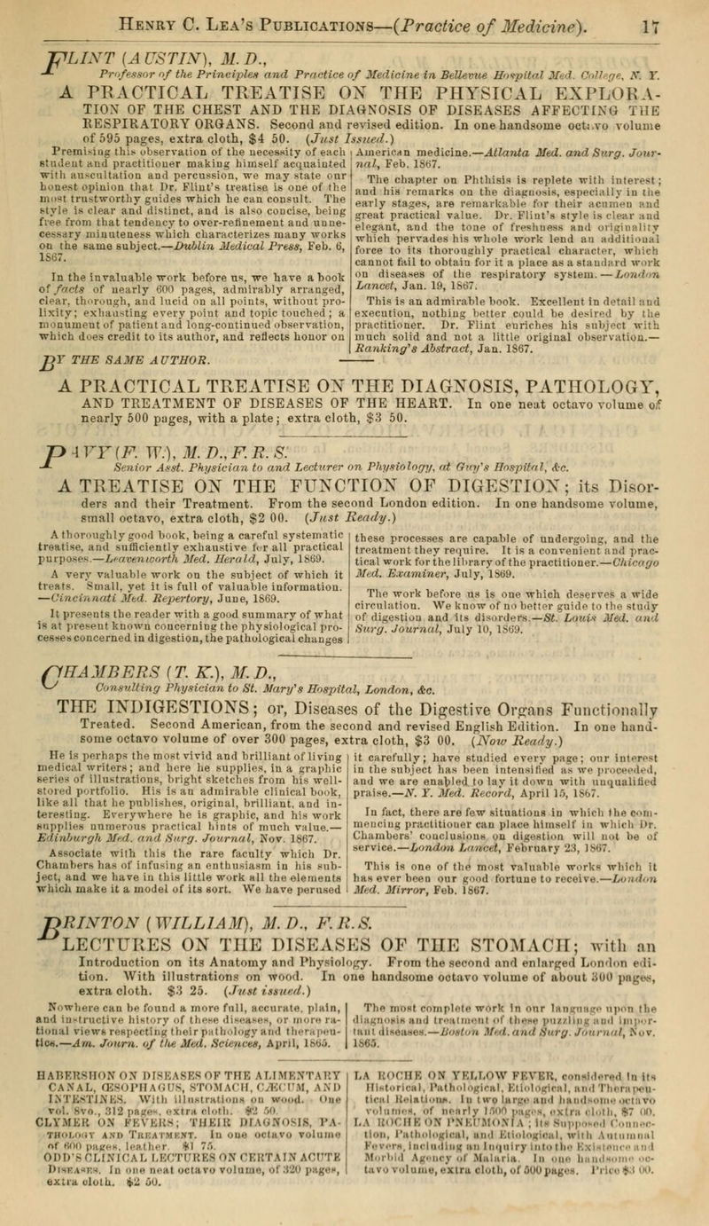 TjlLINT [A USTIN), M. D., -*- Professor of the Principles and Practice of Medicine in Bellevue Hospital Mi d. College, A. Y. A PRACTICAL TREATISE ON THE PHYSICAL EXPLORA- TION OF THE CHEST AND THE DIAGNOSIS OF DISEASES AFFECTING TilE RESPIRATORY ORGANS. Second and revised edition. In one handsome octavo volume of 595 pages, extra cloth, $4 50. (Just Issued.) Premisiug this observation of the necessity of eacli ; American medicine.—Atlanta Med. and Surg. Jour- studeut and practitioner making himself acquainted with auscultation and percussion, we may state our honest opinion that Dr. Flint's treatise is one of the most trustworthy guides which he can consult. The style is clear and distinct, and is also concise, being free from that tendency to over-refinement and unne- cessary minuteness which characterizes many works on the same subject.—Dublin Mtdical Press, Feb. 6, 1S67. In the invaluable work before us, we have a book of facts of nearly 600 pages, admirably arranged, clear, thorough, and lucid on all points, without pro- lixity; exhausting every point and topic touched ; a monument of patient and long-continued observation, which does credit to its author, and reflects honor on B Y THE SAME AUTHOR. nal, Feb. 1867. The chapter on Phthisis is replete with interest ; and his remarks on the diagnosis, especially in tiie early stages, are remarkable for their acumen and great practical value. Dr. Flint's style is clear aud elegant, and the tone of freshness and originality which pervades his whole work lend au additional force to its thoroughly practical character, which cannot fail to obtain for it a place as a standard work ou diseases of the respiratory system.—London Lancet, Jan. 19, 1867. This is an admirable book. Excellent in detail and execution, nothing better could be desired by the practitioner. Dr. Flint euriches his subject with much solid and not a little original observation.— Ranking''s Abstract, Jan. 1867. A PRACTICAL TREATISE ON THE DIAGNOSIS, PATHOLOGY, AND TREATMENT OF DISEASES OF THE HEART. In one neat octavo volume oif nearly 500 pages, with a plate; extra cloth, $3 50. P \YY(F. W.),M.D.,FR.S. Senior Asst. Physician to and Lecturer on Physiology, at Guy's Hospital, Ac. A TREATISE ON THE FUNCTION OF DIGESTION; its Disor- ders and their Treatment. From the second London edition. In one handsome volume, small octavo, extra cloth, $2 00. (Just Ready.) A thoroughly good book, being a careful systematic treatise, and sufficiently exhaustive fur all practical purposes.—Leavenworth Med. Herald, July, 1869. A very valuable work on the subject of which it treats. Small, yet it is full of valuable information. —Cincinnati Med. Repertory, June, 1869. It presents the reader with a good summary of what is at present known concerning the physiological pro- cesses concerned in digestion, the pathological changes these processes are capable of undergoing, and the treatment they require. It is a convenient and prac- tical work for the library of the practitioner.—Chicago Med. Examiner, July, 1869. The work before us is one which deserves a wide circulation. We know of no better guide to the study of digestion and its disorders.—St. Louis Med. and Surg. Journal, July 10, 1869. flHAMBERS {T. K.), M.D., ^ Consulting Physician to St. Mary's Hospital, London, &c. THE INDIGESTIONS; or, Diseases of the Digestive Organs Functionally Treated. Second American, from the second and revised English Edition. In one hand- some octavo volume of over 300 pages, extra cloth, $3 00. (Now Ready.) He is perhaps the most vivid and brilliant of living medical writers; and here he supplies, in a graphic series of illustrations, bright sketches from his well- stored portfolio. His is an admirable clinical book, like all that he publishes, original, brilliant, and in- teresting. Everywhere he is graphic, and his work supplies numerous practical hints of much value.— Edinburgh Med. and Surg. Journal, Nov. 1867. Associate with this the rare faculty which Dr. Chambers has of infusing an enthusiasm in his sub- ject, and we have in this little work all the elements which make it a model of its sort. We have perused it carefully; have studied every page; our interest in the subject has been intensified as we pro< led, and we are enabled, to lay it down with unqualified praise.—N. Y. Med. Record, April lô, 1S67. In fact, there are few situations in which llie com- mencing practitioner can place himself in which Dr. Chambers' conclusions on digestion will not be of service.—London Lancet, February 23, 1S67. This is one of the most valuable works which it has ever been our good fortune to receive.—London Med. Mirror, Feb. 1867. -nRINTON [WILLIAM), M.D., F.R.S. LECTURES ON TIIE DISEASES OF THE STOMACH; with em Introduction on its Anatomy and Physiology. From the second and enlarged London edi- tion. With illustrations on wood. In one handsome octavo volume of about 300 \ extra cloth. $3 25. (Just issued.) Nowhere can be found a more full, accurate, plain, I The most complete work in our language upon the and Instructive history of these diseases, or m m re ra- | diagnosis and treatment of these puzzling and Impor- Uonal views respecting their pathology arid thera'peu- tant diseases.—ifrwtofl tfed. ana outg. Journal, Nov. tic*>.—Am. Journ. of the Med. Sdenv«9) April, 1864. | L8OT. HABEHKHONON DI8EA8E8 OP THE ALIMENTARY CANAL, Œ80PHAGUS, 8TOMACH, CM CTM, kND I.ntkstixks. With illustrations en u-.h„i. One roi svu., 312 page*, ot.tr» cloth. *:>. 50, CLYMER on PEVBRS; THEIR QIAGNOSM, PA THOLOOT ANI> Tki:.\ i mi \T. In OXM) '><i;ivo volume nt «00 p;it.'<-s. leather fcl 7f>. ODD'SCLINICAL LECTURES ON CERTAIN ACUTE extra cloth. #2. i>0. i,\ ROCHE ON YELLOW FEVER, considered in Us Historical, Pathological, Etiological, and Therapeu- tical illation.*. In i we Imi--.- ;tn■ i hand »om< volumes, of near! v IflOi i cloth, *7 un. I, A BOCHEON PNEUMONIA ; itl Bupp ised Connec- tion, Pathological, and Etiological, with Autumnal ■ -, Including an Inquiry into the I Morbid Agency of Malaria In one bandson •-