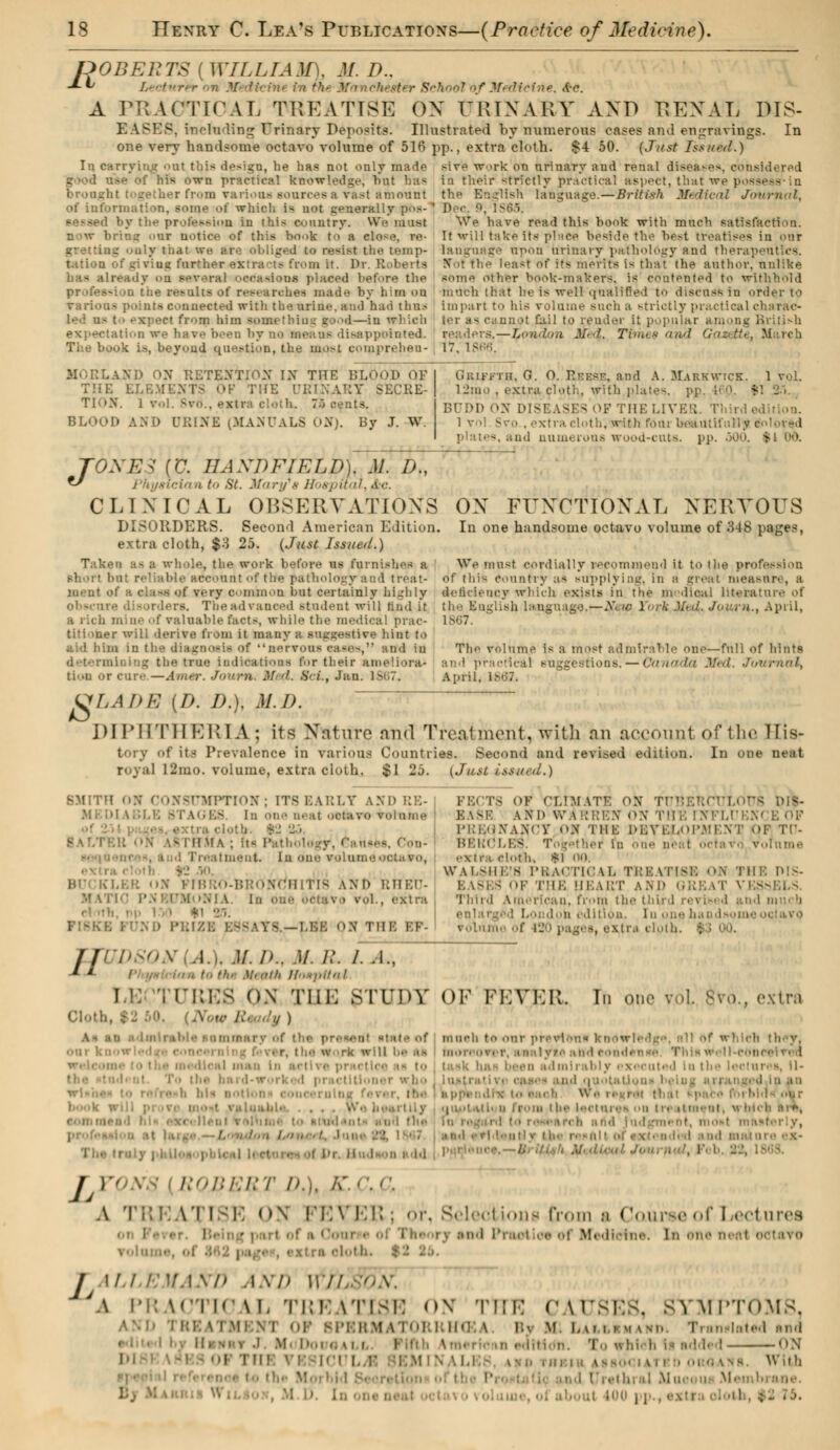 A PODEUTS ( WILLTAMY M. />.. S thool >f Medicine, A-c. PRACTICAL TREATISE ON URINARY AKD REXAL MS- EASES, «eluding Urinary Deposits. Illustrated by numerous oases and engravings. In one very handsome octavo volume of 516 pp., extra cloth. $4 50. (Just Issued.) In carrying oat this design, he has not only made stv'e -work on urinary and renal diseases, considered - -vvn practical knowledge, hut has in their strictly practical aspect, that we possi brought together from Tarioot! sources a vast amount the English language.—British Medical Journal, of information, some of which i- not generally pos- by the profession in this country. U n »w bring our notice of this book to a clo-e. ee- g only that we are obliged to resist the temp- tation of gj vius further extra -t.- from it. ]>r R has ah- Kfaetooe platted before the - ii the results of rest-arches made by h;m on various pointe connected with the urine, ami had thus •'.■' from him - - id—in ml ieb - disappointed. The book is., beyond question, the most comprehen- Dec. 9, We have read this book with much satisfaction. It will take its place beside the best treatises iu our lauguage npon brinary pathology and therapeutics. Efol the least of its merits is that the author, nnlike some other book-makers, is contented to withhold much that he is well qualified to discuss in order to impart to his volume such a strictly practical charac- i- i .1- cannot kt.il to render it popular among British . Me4, Times avid Gazette, March 17. 1866. IND OX RETENTION IX THE BLOol» OF THE ELB ' ;:1E URINARY SECRE- TION'. I vol Bvo., extra cloth. ~:> cents. BLOOD AND URINE (.MANUALS oX). By J. W. Gkiffth, G. O. Ri-ksf, and A. Makkwick. 1 vol. l2mo , extra cloth, with plates, pjp, BUDDON DISEASESOF THE LIVER. : 1 vol Svo , extra, cloth, with four beautifully color-d -. and numerous wood-cuts. pp. 500. - T0XE3 [V. HAXDFIELD). M. D., *J cian to St. Mary's Hospital, &c. CLINICAL OBSERVATIONS DISORDERS. Second American Bdition. extra cloth, $3 25. (Just Issued.) Taken as ■ whole, the work before us fumishefl a short b : iccount of the pathologyand treat- ment of a class of very common but certainly highly - The advanced student will and U B rich mine of valuable facts, while the medical prac- titioner will derive from it many a suggestive hint to aid him in the diagnosis of nervous gaeea, and in determii Ing the true indications for their ameliora- tion or cure.—Amer, Joum M d. 8cL, Jan. If OX FUNCTIONAL NERVOUS In one handsome octavo volume of 348 pqges, We must cordially recommend it to the profession of this country as supplying, in a great Measun , a delicieucy Which exists in the m dicai literature of the English language.—A',.w York Mul. Joum., April, The volume is a most admirable one—full of hints and practical - —Canada Med. Journal, April, i ULADE (D. I).), M.I). DIPHTHERIA; its Xaturo and Treatment, with an account of the His- tory of its Prevalence in various Countries. Second and revised edition, royal 12mo. volume, extra cloth. $1 25. {Just issued.) In one neat SMITH ON CONSUMPTION; [T8 EARLY AND RE- ITAGE8 In one neat octavo volume t ON '.-I II MA ; its IV I :<-aiment. In one voluiie- • 10 BU KLER X PI1 rCHIl [8 AND RHED- oetav - eol., extra r! rib |1 T,. - -LEB X THE I'F- FE< TS OF CLIMATE ON TUBERCTJLOl AND WARREN ON THE INFLI'i:/, PREGNANCY ON THE DEVELOPMENT Ofl TU- BERCLES. Ti jethei1 in one aeal octavo volume W \l,sin;s PRACTICAL TREATISE OK TH I'll-; HEART AND ORE il VESSELS. Third American, from the third revised and much lition. in one bai volume of 120 pages, exira cloth. %Z 00. TTUDSON .!., .)/. />.. M. B. /. .1., * L 1 to the M'nt/i Hospital I 1 LTRES ON THE STUDY OF FEVER. Tn one vol. gvo,, extra Cloth, $2 60, (A w of maeh te> our prevlen* knotrli h they. ar, the w-rk win be aa tnoreover, aaaiyteattdcoudenite Thlan îdmirably executed In the leotun a, il» r.e ii.-i rd-woi - ner who lujil 1 nd ■ 1 1 -• : « 1 >■ ■ u - 1 • < oucernlng I l.k 1 . , >t*tl< h ffora the lectures ou t>. ittnent, « hl< ■ t, monl masterly, \- . TYQN§ I 1:0/:/■;/;•/' /;.). A'. - ', <\ A t::; \'l i -i: <>\ n:\ I Selections from s Caiiroeof Lectures on i 1 part rhe rv and Prod oe of Wedlelne. In one ! J M.I r 7.1 .\7> AND 117/ ''A. JA PRACTICAL TREATISE ON 'n;i: CAUSES, SYMPTOMS, Ml \ 1 OP BPBRMAT0RKHC I By W Lai i - m mn Ti in latod and Mi I-..1 ..mi I iah \o,. 1 , ,n edh 1 ! <>N PI ,-.-.s With I ■ thral Mu Membrane. I I .': lOi]