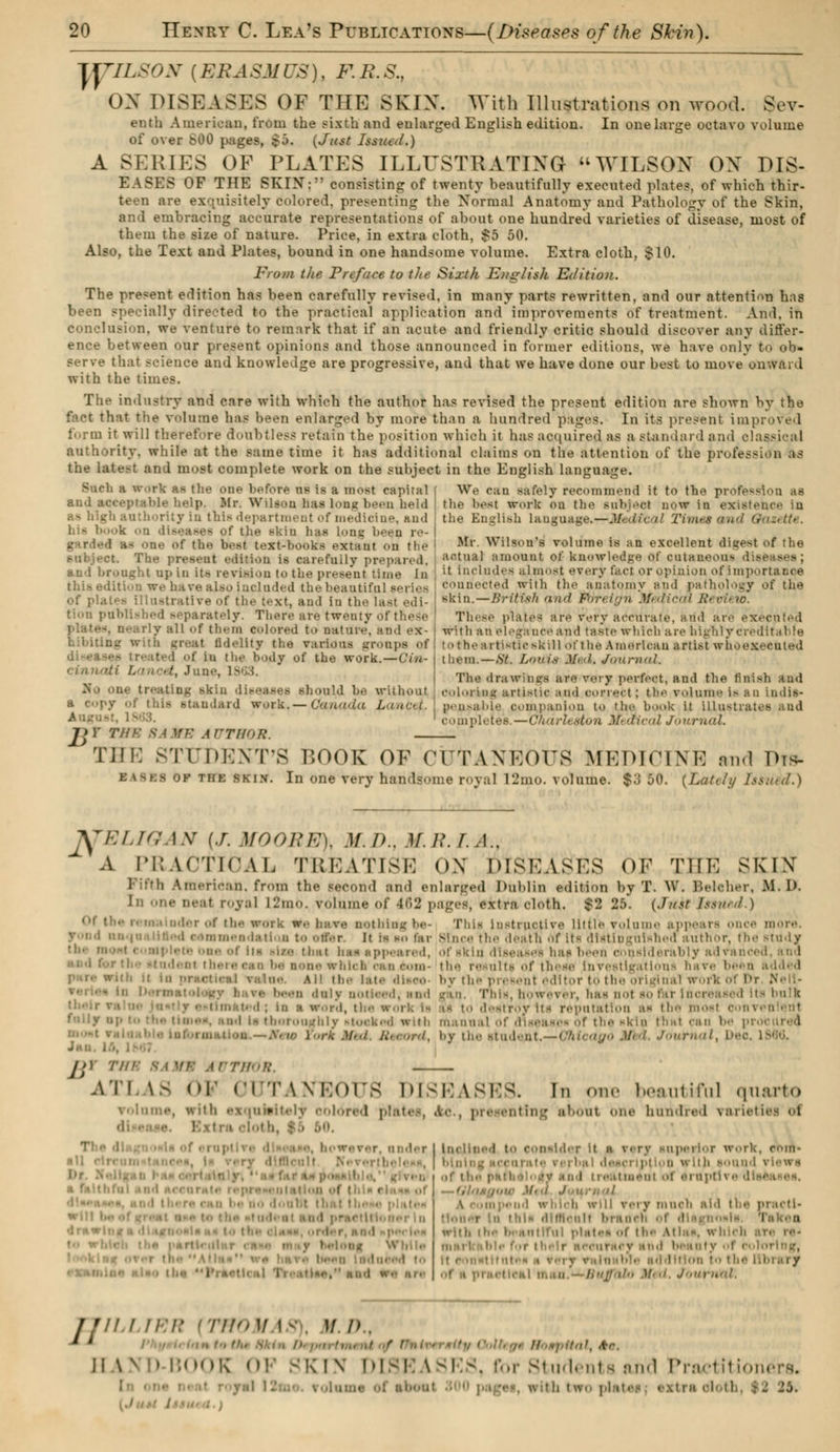 yyiLSON [ERASMUS), F.B.S., OX DISEASES OF THE SKIN. With Illustrations on wood. Sov- enth American, from the sixth and enlarged English edition. In one large octavo volume of over 600 pages, £j. (Just Issued.) A SERIES OF PLATES ILLUSTRATING WILSON OX DIS- EASES OF THE SKINV consisting of twenty beautifully executed plates, of which thir- teen are exquisitely colored, presenting the Normal Anatomy and Pathology of the Skin, and embracing accurate representations of about one hundred varieties of disease, most of them the size of nature. Price, in extra cloth. So 50. Also, the Text and Plates, bound in one handsome volume. Extra cloth, $10. From the Preface to the Sixth English Edition. The present edition has been carefully revised, in many parts rewritten, and our attention has been specially directed to the practical application and improvements of treatment. And, in Conclusion, we venture to remark that if an acute and friendly critic should discover any differ- ence between our present opinions and those announced in former editions, we have only to ob- serve that science and knowledge are progressive, and that we have done our best to move onward with the times. The industry and care with which the author has revised the present edition are shown by the fact that the volume has been enlarged by more that) a hundred pages. In its prêtant improved form it will therefore doubtless retain the position which it has acquired as a standard and classical authority, while at the same time it has additional claims on the attention of the profes-ioii as the latest and most complete work on the subject in the English language. Such a work as the one before us is a most capital ( We Can safely recommend it to the profession as an.1 acceptable help. Mr. Wiltoa has long been held the l'est work on the Milii.-ct now in existence iu as high authority in this department of medicine, and t lie English language.—Ji- > hi- book on diseases of the skiu has 1..rilt been re- | garded as one of the best text-hooks extant on the Ml' Wilson's volume is an excellent digest of the subject. T rally prepared, a('tual amount of knowledge of cutaaeons diet and brought up in iu revision to the present time In e also included the beautiful series of plates illustrative of th.- text, and in the last edi- tion published separately. There are twenty of these ■ :ill of them colored to nature, and ex- it fidelity the varidaa groups of '• 1 of in tli.' 1m,dy of the work.—('///- •.', June, 1863. -kin diseases should be without ndard work, — Canada I i J>) Tin: 8A WE AUTHOR t includes almost every fact or opinion of importance connected with the anatomy and pathology ot' the skin.—British and foreign Medical Review. These plates are very accurate, arid are executed with an elegance and taste which are highly creditable • t he artistic skill of the American artist whOeS them.—St. Louïë .'/.'/. JniifiKil. The drawings are vry perfect, and tbe finish and coloring artistic and correct : the volume Is SO indis- pensable companion to the hook it illustra;. completes.—Charleston Medical Journal. THE STUDENT'S BOOK OF (MTAXKors MEDICINE and Dît*- I kSBfl of the ski.v. In one very handsome royal 12mo. volume. $3 00. {Lately Issued.) fTELIQAN (J. MOORE), .!/./>.. M.R.I.A., A PRACTICAL TREATISE ON DISKAsns or TllK SKIN Fifth American, from the second and enlarged Dublin édition by T. AV. Beleher, .M. 1>. In one neat royal IL'tn-.. volume of |oL> pages, extra cloth. $2 25. (J/tft JstWtd.) ider of the work we have nothing be- This Instructive little volume appears once more. rond naqoaliled eexameadattoa t.. otf..r. It hi the death Of Its dlétingulshed author, the study • : te of its ila thiit baa appeared, of skin diseases has been considerably advai : l< m there eao be none which can com- the results of these Investigations have been added ne. au the late disco by the pr.s,.,it editor to the original worlc of Dt Nell- ■ i n duly none..,!, and -an. This, however, has not so far inci : m a word, the m destroy its r< nveo en1 I thoroughly tttocked with manual of d in be procured York Med. Record, by the student.—Chicago Med. Journal, De< j >) THB 8AM9 ÂUTBÔR. AT] LS OF 01 TWKors DISEASES. In one beautiful quarto volume, with exqnMtely colored plates, Ao., presenting about one hundred varieties ol nil rit. do doubt tbi ' l dmwli . ' o-.-d t., Ilia l'raot inclined t<> consider it n v< rv inperior work, cni- . rlews t treatment ot et nptM s d will reiy much aid th. i doner In this difficult bri with ths beautiful plates i the Atlas, which ..ring, '■• .)/. ./. J'.m , H III TER [TttOM IS), H.D.S ■ til, dr. II \N SK iv DISE kSl 3, for Students and Praetîtio kh two pi <'■- ■ rtn ■ i