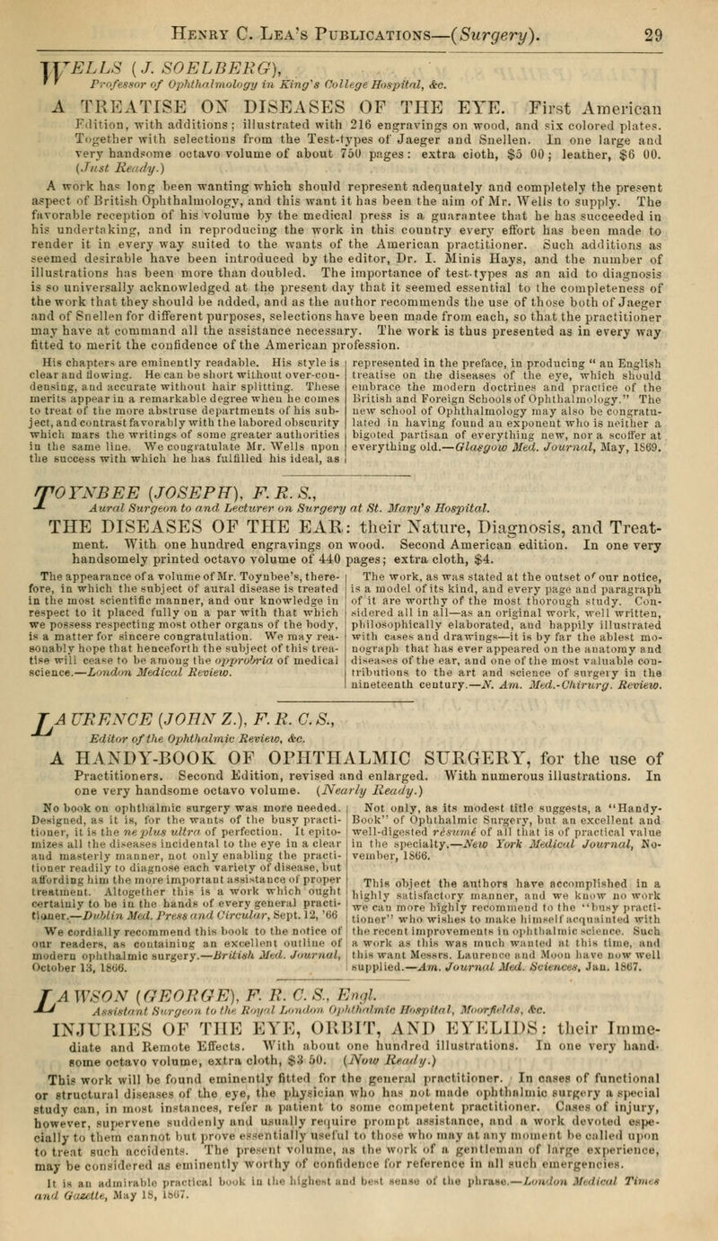 1TTELLS {J SOELBERG), ' * Professor of Ophthalmology in King's College Hospital, &c. A TREATISE ON DISEASES OF THE EYE. First American Fdition, with additions; illustrated with 216 engravings on wood, and six colored plates. Together with selections from the Test-types of Jaeger and Snellen. In one large and very handsome octavo volume of about 750 pages : extra cloth, $5 00 ; leather, $6 00. (Just Ready.) A work has long been wanting which should represent adequately and completely the present aspect of British Ophthalmology, and this want it has been the aim of Mr. Wells to supply. The favorable reception of his volume by the medical press is a guarantee that he has succeeded in his undertaking, and in reproducing the work in this country every effort has been made to render it in every way suited to the wants of the American practitioner. Such additions as seemed desirable have been introduced by the editor, Dr. I. Minis Hays, and the number of illustrations has been more than doubled. The importance of test-types as an aid to diagnosis is so universally acknowledged at the present day that it seemed essential to the completeness of the work that they should be added, and as the author recommends the use of those both of Jaeger and of Snellen for different purposes, selections have been made from each, so that the practitioner may have at command all the assistance necessary. The work is thus presented as in every way fitted to merit the confidence of the American profession. His chapters are eminently readable. His style is clear and flowing. He can be short without over-con- densing, and accurate without hair splitting. These merits appear in a remarkable degree when he comes to treat of the more abstruse departments of his sub- ject, and contrast favorably with the labored obscurity which mars the writings of some greater authorities in the same line. We congratulate Mr. Wells upon the success with which he has fulfilled his ideal, as represented in the preface, in producing  an English treatise on the diseases of the eye, which should embrace the modern doctrines and practice of the British and Foreign Schools of Ophthalmology. The new school of Ophthalmology may also be congratu- lated in having found an exponent who is neither a bigoted partisan of everything new, nor a scoffer at everything old.—Glasgow Med. Journal, May, 1S69. T OYNBEE {JOSEPH), F.R.S., Aural Surgeon to and Lecturer on Surgery at St. Mary's Hospital. THE DISEASES OF THE EAR: their Nature, Diagnosis, and Treat- ment. With one hundred engravings on wood. Second American edition. In one very handsomely printed octavo volume of 440 pages ; extra cloth, $4. The work, as was stated at the outset ofour notice, is a model of its kind, and every page and paragraph of it are worthy of the most thorough study. Con- sidered all in all—as an original work, well written, philosophically elaborated, and happily illustrated with cases and drawings—it is by far the ablest mo- nograph that has ever appeared on the anatomy and diseases of the ear, and one of the most valuable con- tributions to the art and science of surgery in the nineteenth century.—N. Am. Med.-Chirurg. Review. The appearance of a volume of Mr. Toynbee's, there- fore, in which the subject of aural disease is treated in the most scientific manner, and our knowledge in respect to it placed fully on a par with that which we possess respecting most other organs of the body, is a matter for sincere congratulation. We may rea- sonably hope that henceforth the subject of this trea- tise will cease to be among the opprdbria of medical science.—London Medical Review. TA URENCE {JOHN Z.), F. R. C. S., Editor of the Ophthalmic Review, &c. A HANDY-BOOK OF OPHTHALMIC SURGERY, for the use of Practitioners. Second Edition, revised and enlarged. With numerous illustrations. In one very handsome octavo volume. (Nearly Ready.) No book on ophthalmic surgery was more needed. Designed, as it is, for the wants of the busy practi- tioner, it is the ne plus ultra of perfection. It epito- mizes all the diseases incidental to the eye in a clear and masterly manner, not only enabling the practi- tioner readily to diagnose each variety of disease, but affording him the more important assistance of proper treatment. Altogether this is a work which ought certainly to be in the hands of every general practi- tioner.— Dublin Med. Press and Circular, Sept. 12, '66 We cordially recommend this book to the notice of our readers, as containing an excellent oui modern ophthalmic surgery.—British Med,. Journal, October 13, 1866. Not only, as its modest title suggests, a Handy- Book of Ophthalmic Surgery, but an excellent and well-digested résumé of all that is of practical value in the specialty.—New York Medical Journal, No- vember, 1S66. This object the authors have accomplished in a highly satisfactory manner, and we know no work we can more highly recommend to the busy practi- tioner who wishes to make himself acquainted with the recent improvements in ophthalmia science. Such a work as this was much wanted at this time, and this want Mesa PB. Laurence and MoOO have now well supplied.—Am. Journal Med. Sciences, Jan. 1867. ZA WSON {GEORGE), F. R. C. S, Engl Assistant Burgeon to the Royal London Ophthalmic Hospital, Moor fields, <ve. INJURIES OF THE EVE, ORBIT, AND EYELIDS: their Immc- diate and Remote Effects. With about one hundred illustrations. In one very hand- some octavo volume, extra cloth, $3 50. (Now Read i/.) This work will be found eminently fitted for the general practitioner. In cases of functional or Structural diseases of the eye, the physician who has pot made ophthalmic surgery a special study can, in most instances, refer a patient to some competent practitioner. Cases of injury, however, supervene suddenly and usually require prompt assistance, and a work devoted espe- cially to them cannot but prove essentially useful t«> those who may at any moment be called upon to treat such accidents. The present volume, as the work of a gentleman of large experience, may be considered as eminently worthy bt confidence for reference in all such emergencies. It is an admirable practical book in the highest and besl sense ot the phrase.—London Medical Times and Gazette, May IS, L867.