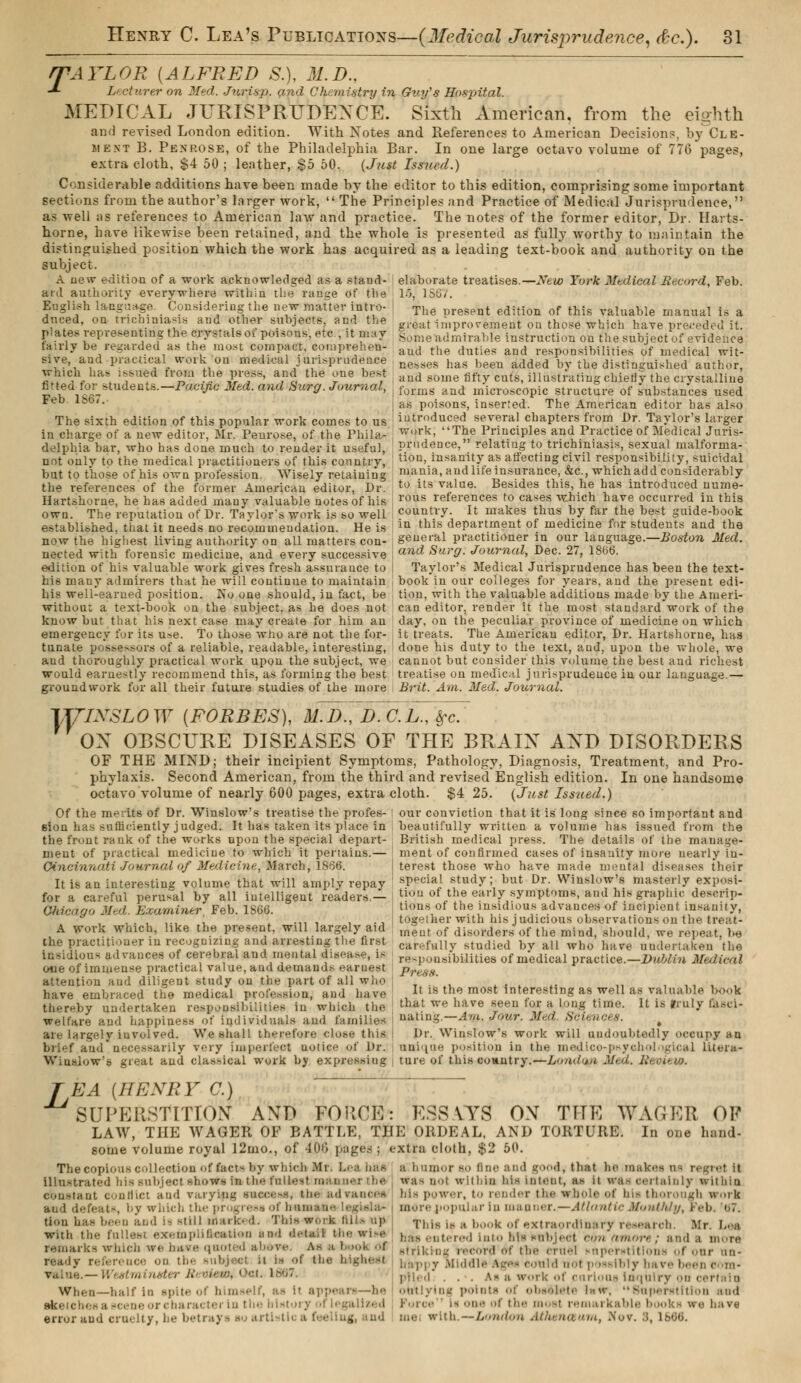 rTAYLOR [ALFRED &), M.D., -*■ Lecturer on Med. Juris p. and Chemistry in Guy's Hospital. MEDICAL JURISPRUDENCE. Sixth American, from the eighth and revised London edition. With Notes and References to American Decisions, by Cle- îient B. Penrose, of the Philadelphia Bar. In one large octavo volume of 776 pages, extra cloth, $4 50 ; leather, $5 60. {Just Issued.) Considerable additions have been made by the editor to this edition, comprising some important sections from the author's larger work,  The Principles and Practice of Medical Jurisprudence, as well as references to American law and practice. The notes of the former editor, Dr. Harts- home, have likewise been retained, and the whole is presented as fully worthy to maintain the distinguished position which the work has acquired as a leading text-book and authority on the subject. A new edition of a work acknowledged as a stand- aid authority everywhere within the range of the English language. Considering the new matter intro- duced, on trichiniasis and other subjects, and the plates representing the crystals of poisons, etc , it may fairly he regarded as the most compact, comprehen- sive, and practical work on medical jurisprudence which has issued from the press, and the one best fitted for students.—Pacific Med. and Surg. Journal, Feb 1867. The sixth edition of this popular work comes to us in charge of a new editor, Mr. Penrose, of the Phila- delphia bar, who has done much to render it useful, not only to the medical practitioners of this country, but to those of his own profession. Wisely retaining the references of the former American editor, Dr. Hartshorne, he has added many valuable notes of his own. The reputation of Dr. Taylor's work is so well established, that it needs no recommendation. He is now the highest living authority on all matters con- nected with forensic medicine, and every successive edition of his valuable work gives fresh assurance to his many admirers that he will continue to maintain his well-earned position. No one should, in fact, be withou: a text-book on the subject, as he does not can editor, render it the most standard'work of the know but that his next case may create for him an day, on the peculiar province of medicine on which emergency for its u^e. To those who are not the for- it treats. The American editor, Dr. Hartshorne, has tunate possessors of a reliable, readable, interesting, ' done his duty to the text, and, upon the whole, we and thoroughly practical work upon the subject, we cannot but consider this volume the best and richest would earnestly recommend this, as forming the best treatise on medical jurisprudence in our language.— groundwork for all their future studies of the more Brit. Am. Med. Journal. TyiXSLOW (FORBES), ùîJ>~ï)7c.L., Src. OX OBSCURE DISEASES OF THE BRAIX AND DISORDERS OF THE MIND; their incipient Symptoms, Pathology, Diagnosis, Treatment, and Pro- phylaxis. Second American, from the third and revised English edition. In one handsome octavo volume of nearly 600 pages, extra cloth. $4 25. (Just Issued.) elaborate treatises.—New York Medical Record, Feb. !■'), 1867. The present edition of this valuable manual is a great improvement on those which have preceded it. Some admirable instruction on the subject of evidence aud the duties and responsibilities of medical wit- nesses has been added by the distinguished author, aud some fifty cuts, illustrating chiefly the crystalline forms and microscopic structure of substances used as poisons, inserted. The American editor has also introduced several chapters from Dr. Taylor's larger work, The Principles and Practice of Medical Juris- prudence, relating to trichiniasis, sexual malforma- tion, insanity as affecting civil responsibility, suicidal mania, aud life insurance, &c, which add considerably to its value. Besides this, he has introduced nume- rous references to cases which have occurred in this country. It makes thus by far the best guide-book in this department of medicine for students and the general practitioner in our language.—Boston Med. and Surg. Journal, Dec. 27, 1866. Taylor's Medical Jurisprudence has been the text- book in our colleges for years, aud the present edi- tion, with the valuable additions made by the Anieri- Of the merits of Dr. Winslow's treatise the profes- sion has sufficiently judged. It has taken its place in the front rank of the works upon the special depart- ment of practical medicine to which it pertains.— Cincinnati Journal of Medicine, March, 1S66. It is an interesting volume that will amply repay our conviction that it is long since so important and beautifully written a volume has issued from the British medical press. The details of the manage- ment of confirmed cases of insanity more nearly in- terest those who have made mental diseases their special study; but Dr. Winslow's masterly exposi- .1 perusal' by ail intelligent readers.-- I tiou of„th,e early symptoms, and his graphic desetip- Ohicago Med. Examiner Feb. 1866. lions of the insidious advances of incipient insanity, , ,,.,,.,, .„ , , ., together with his judicious observations on the treat- A work which, like the present, will largely aid meut of d:sorders of the mind, should, we repeat, be the practitioner in recognizing and arresting the first carftfullv studied bv all who have undertaken the Insidious advances of cerebral and mental disease, is responsibilities of nmdical practice.— Dublin Medical one of immense practical value, aud demands earnest />r, ,v,v attention and diligent study on the part of all who have embraced the medical profession, and have thereby undertaken responsibilities in which the welfare aud happiness of individuals and families are largely involved. We shall therefore close this brief and. necessarily very imperfect uotice of Dr. It is the most interesting as well as valuable book that we have seen for a long time. It is truly Calci- nating.—Am. Jour. Med. Sciences. Dr. Winslow's work will undoubtedly oocupy ;«n unique position in the medico-psycho] igical litera- Wiuslow's great and classical work by expressing ture of this coantry.—Londuu Med. Review. T EA (HENRY C.) * SUPERSTITION AND FORCÉ': ESSAYS OX THE WAfiKR OP LAW, THE WAGER OF BATTLE, THE ORDEAL, AND TORTURE. In one hand- some volume royal 12mo., of 400 pages ; extra cloth, $2 50. The copious collection of fact- by which Mr Lea has a.humor ao iin<' and good, that he makes oa regret it illustrated bis subject >hows in the t'ul|...t mai rthe a- not within his intent, as it WftSMltalnly withiu constant conflict and varying sveeese, the adi power, to render tin- whole of his thorough irorfe aud defeat^, by which the progi ess of humane legwla* more popular in manner.—Atlantic Monthly, Feb. b7. tion has been and is still mark- d. This work till- up T)lis { a book (l|- extraordinary research. Mr. L.-a with the fullest exemplification and detail the wise ,,.,,, ,.„,,.,.,.,! into hla mbjecl con amort ; and a more remarks which we have quoted above. As h buofc oi 9trikh)g ,,.,,„•,) „,• ,i„. cruel «nper*titlon« of our an- ready reference on the subjecl a l« oi the Mgherff bappy Middle Ages eould not possibly bare 1 value.— Wentmiwfter R >■„„■.' ■•-,. 186' piled.. . . as a work of curious inquiry on When—half in spite of himself, outlying pointa of obeelete latr, Superstition and aeceneorchai . . , :. .. Is one of the most remarkable books we hare error and cruelty, he betrays so artistic a feeling, and me with. — London Atherueum, Nov. S, i-