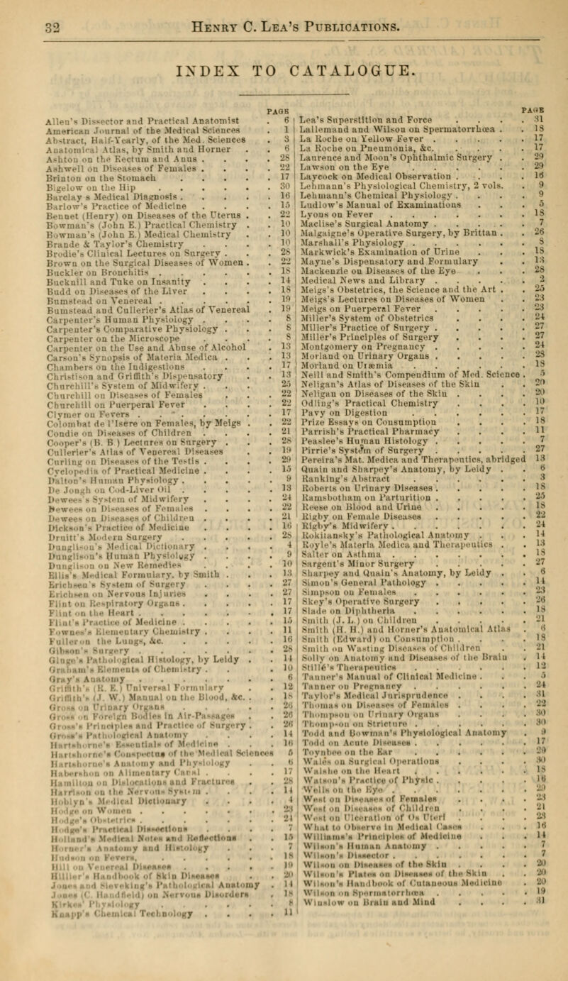 INDEX TO CATALOGUE. Allen's Dissector and Practical Anatomist American Journal of the .Medical Sciences . Half-Yearly, of tl • Ana torn -Mint h and Horner Reçl .m and Anus . Ashwell On Diseases of Females . Brinton on the Stomach on the Hip .... Ileal Diagnosis . - Practice of Medicine Beuuet (Henry) on Diseases of the Uterus Bowman's (John E.) Practical Chemistry Bowman's (John B.J M ui-try Brands ic Taylor's Chemistry a Clinical Lectures on Suri.', y . Brown on the Surgical Disease of Women Buckler on Brouchitis .... Bucknill and Tuke on Insanity . Bndd ou Diseases of the Liver Bnmstead on Venereal .... ■i and Cullerier's Atlas of Venereal Carpenter's Human Physiology . imparative Physiol Carpenter on the Microscope Carpenter on the Use and Abuse of Alcohol pais of Materia Medica . • us Christison and Griffith's Dispensatory Church Churchill on Diseases of Females Churchill on Puerperal Fever . rs [sère on Females, by Meigs Condie ■ Children B B | Led 'y . Cullerier's Atlas of Vener< Curlinj • . Cyclopedia of Praetical Medicine . . y . h ii Cod-LWer <>il . Midwifery . Of «'hihlr.-u . . Dr nit ft M d< rn Surgery Dictionary . .'- 11 iimad Pbysiolygy . . DBulary. i y -mith . ; s System i . . 18. mletry . . j Leidy f < en l*try . .... ilary «. . . .. . . I of the 1 ! I jr and 1 ! Syan m . '■'•' unco KM! :■• l o •J s 17 30 16 1.'» 22 1 10 10 28 22 18 1 1 18 IS) 19 8 8 8 13 13 17 13 20 22 22 17 •2-1 21 28 lit •j' U 9 18 21 16 26 4 9 10 13 'J 7 27 17 17 16 11 16 2 s 11 10 6 11 18 26 16 '■ 17 It 23 24 Lea's Superstition and Force Lallemand and Wilson on Spermatorrhoea La Roche on Yellow Fever . La Roche on Pneumonia, &c. Laurence and Moon's Ophthalmic Surgery LaWson on the Eye .... LayOOck on Medical Observation . Lebmann'e Physiological Chemistry, 2 vols Lehinanu's Chemical Physiology . Ludlow's Manual of Examinations Lyons on Fever Maclise's Surgical Anatomy ... Malgaigne's Operative Surgery, by Brittan Marshall's Physiology .... Mark wick'8 Examination of Urine Mayue's Dispensatory and Formulary Mackenzie ou Diseases of the Eye Medical News and Library . i bstetrics, the Science and the Art Meigs's Lectures on Diseases of Women i Puerperal Fever Miller's System of Obstetrics Miller's Practice of Surgery . Miller's Principles of Surgery Montgomery on Pregnancy . Morland on Urinary Organs . Morland on Uraemia .... Neill and Smith's Compendium of Med. Science Neligan's Atlas <>f l)i>ea>es of the Skin Neligan on Diseases of the Skin . Odling's Practical Chemistry Pavy on Digestion .... Prize Essays on Consumption l'arrish's Practical Pharmacy 1'easlee's Hinnau Histology . Pirrie's System of Surgery . Pereira's Mat. Medica and Therapeutics, abridge Quain and Sharpey's Anatomy, by Leidy Ranklng'a abstract .... Roberts on I'rinary Diseases . Bamsbotham on Parturition . Reese on Blood and Urine Rigby on Female Diseases Rigby'a Midwifery Kokiian-ky's Pathological Anatomy . Materia Medica aud Therapeutics Salier on Asthma Sargent's Minor Surgery Sharpey and Quain's Anatomy, by Leidy Simon's General I'.uhology . Simpson on Females .... Bk( j - ( operative Surgery Blade on Diphtheria .... mh tii i.i. L ) on Children Smith (11. il | and Horner's Anatomical At! Bmil h ( Edward i on Consomption . Smith on \V;i ■ lren Solly on anatomy and Diseases of the Brai Stillé's Therapetttios .... Tanner's Manual of Clinical M< d i i ii ner on Pregns ncy Medical Jurisprudence . of Pemàli i . Thompson on Drinai y < M gana Thompson on Strietore .... Todd and Sowtnan's Physiological àataton Todd on àonte Diseases .... . eal Operations on the H< irt . Watson's Practice of Physic . .' lea ■ bildren . Wh.it to I >b •■' \ e In Medii a Pi tnoiplei of Medlolne Ho aatomy . ..lor ( the SKin Wilson's IMmi. Ha I of < 'mai dj Med leini WiIh.ih on Bpei ma toi i luna nd Mind PAHE SI