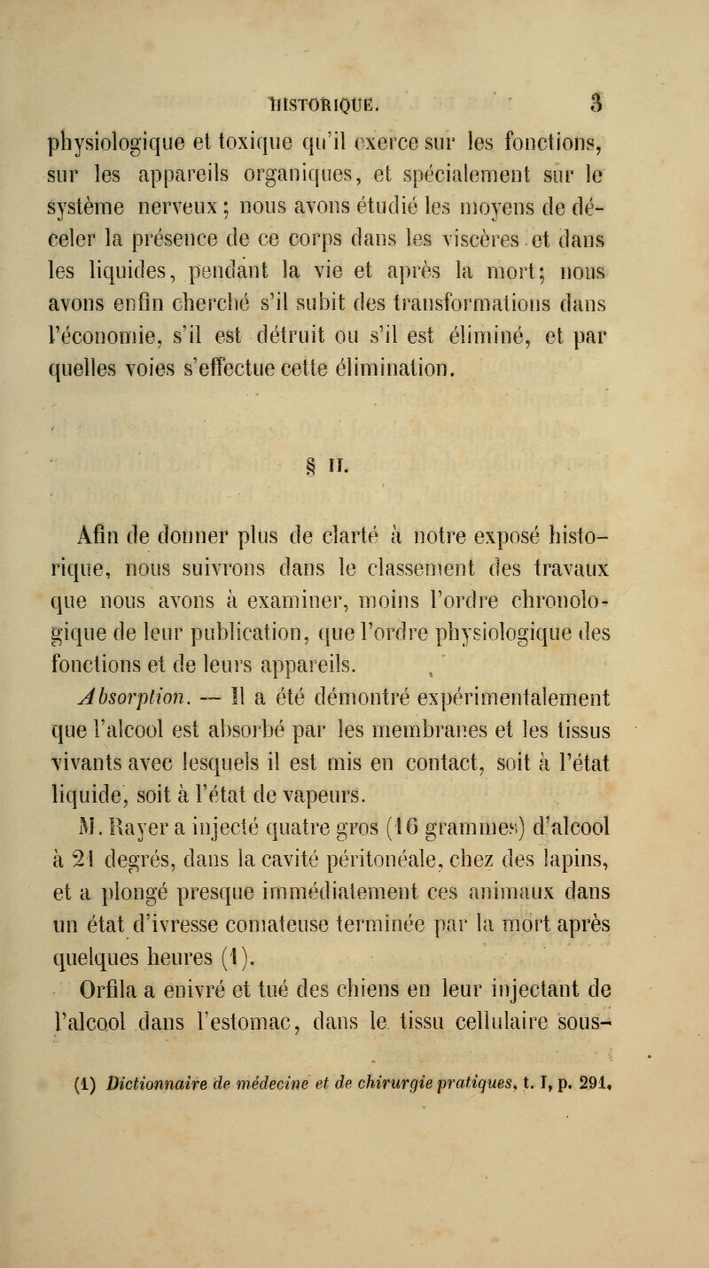 llISTORlOtlË. â physiologique et toxique qu'il exerce sur les fonctions, sur les appareils organiques, et spécialenfient sur le système nerveux ; nous avons étudié les moyens de dé- celer la présence de ce corps dans les viscères.et dans les liquides, pendant la vie et après la mort; nous avons enfin cherché s'il subit des transformations dans Téconomie, s'il est détruit ou s'il est éliminé, et par quelles voies s'effectue cette élimination. § . Afin de donner plus de clarté à notre exposé histo- rique, nous suivrons dans le classement des travaux que nous avons à examiner, moins l'ordre chronolo- gique de leur publication, que l'ordre physiologique des fonctions et de leurs appareils. Absorption. — Il a été démontré expérimentalement que l'alcool est absorbé par les membranes et les tissus vivants avec lesquels il est mis en contact, soit à l'état liquide, soit à l'état de vapeurs. M. Rayer a injecté quatre gros (16 grammes) d'alcool à 21 degrés, dans la cavité péritonéale, chez des lapins, et a plongé presque immédifitement ces animaux dans un état d'ivresse comateuse terminée par la mort après quelques heures (1). Orfila a enivré et tué des chiens en leur injectant de l'alcool dans l'estomac, dans le tissu cellulaire sous- (1) Dictionnaire de médecine et de chirurgie pratiques, t. T, p. 291,