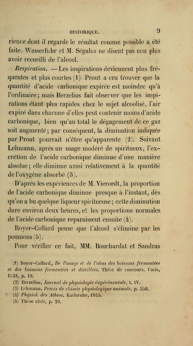 rieiice dont il regarde le résuliat comme possible a été faite. Wasserfuhr et M. Ségalas ne disent pas non plus avoir recueilli de l'alcool. Respiration. —Les inspirations deviennent plus fré- quentes et plus courtes (1). Prout a cru trouver que la quantité d'acide carbonique expirée est moindre qu'à l'ordinaire; mais Berzelius fait observer que les inspi- rations étant plus rapides chez le sujet alcoolisé, l'air expiré dans chacune d'elles peut contenir moins d'acide carbonique, bien qu'au total le dégagement de ce gaz soit augmenté; par conséquent, la diminution indiquée par Prout pourrait n'être qu'apparente (^). Suivant Lehmann, après un usage modéré de spiritueux, l'ex- crétion de l'acide carbonique diminue d'une manière absolue; elle diminue aussi relativement à la quantité de l'oxygène absorbé (â). D'après les expériences de M. Yierordt, la proportion de l'acide carbonique diminue presque à l'instant, dès qu'on a bu quelque liqueur spiritueuse ; cette diminution dure environ deux heures, et les proportions normales de l'acide carbonique reparaissent ensuite (4). Royer-Gollard pense que l'alcool s'élimine par les poumons (5). Pour vérifier ce fait, MM. Bouchardat et Sandras (1) Royer-Collai'd, De l'usage et de l'abus des boissons fermenlées et des boissons fermenlées et distillées. Thèse de concours, l'aris, 1838, p. 19. (2) Berzelius, Journal de physiologie expérimentale, t. IV. (3) Lt'Iinuinn, Précis de c'timie phijsiologique animale, p. 358. (h) Physiol. des Athem. Kaiisrulie, 18Zi5. (5) Tlièse ciî.ce, p. 20.