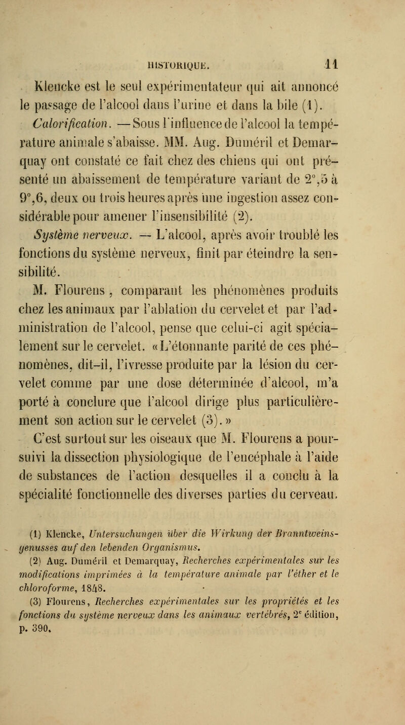 Klencke est le seul expérimentateur qui ait annoncé le passage de l'alcool dans l'urine et dans la bile (1). Calorijîcation. — Sous Tinfluence de l'alcool la tempé- rature animale s'abaisse. MM. Aug. Duméril et Demar- quay ont constaté ce fait chez des chiens qui ont pré- senté un abaissement de température variant de 2%ù à 9%6, deux ou trois heures après une ingestion assez con- sidérable pour amener l'insensibilité (2). Système nerveux. — L'alcool, après avoir troublé les fonctions du système nerveux, finit par éteindre la sen- sibihté. M. Flourens , comparant les phénomènes produits chez les animaux par l'ablation du cervelet et par l'ad- ministration de l'alcool, pense que celui-ci agit spécia- lement sur le cervelet. «L'étonnante parité de ces phé- nomènes, dit-il, l'ivresse produite par la lésion du cer- velet comme par une dose déterminée d'alcool, m'a porté à conclure que l'alcool dirige plus particulière- ment son action sur le cervelet (o).» C'est surtout sur les oiseaux que M. Flourens a pour- suivi la dissection physiologique de l'encéphale à l'aide de substances de l'action desquelles il a conclu à la spécialité fonctionnelle des diverses parties du cerveau. (1) Klencke, Untersuchungen ilber die Wirkung der Branntweins- (jenusses auf den lebenden Orcjanismus. (2) Aug. Duméiil et Demarquay, Recherches expérimentales sur les modifîcalions imprimées à la température animale par l'éther et le chloroforme, 18Zi8. (3) Flourens, Recherches expérimentales sur les propriétés et les fonctions da système nerveux dans les animaux vertébrés, T édition, p. 390»