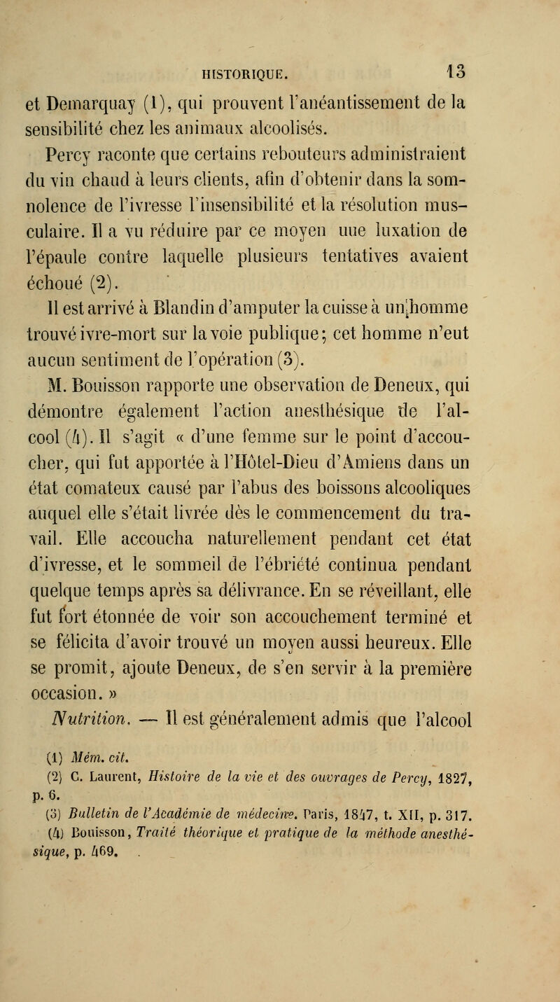 et Demarquay (1), qui prouvent l'anéantissement de la sensibilité chez les animaux alcoolisés. Percy raconte que certains rebouteurs administraient du vin chaud à leurs chents, afin d'obtenir dans la som- nolence de l'ivresse l'insensibilité et la résolution mus- culaire. Il a vu réduire par ce moyen une luxation de l'épaule contre laquelle plusieurs tentatives avaient échoué (2). Il est arrivé à Blandin d'amputer la cuisse à un^homme trouvé ivre-mort sur la voie publique; cet homme n'eut aucun sentiment de l'opération (3). M. Bouisson rapporte une observation de Deneux, qui démontre également l'action anesthésique de l'al- cool (4). îl s'agit c( d'une femme sur le point d'accou- cher, qui fut apportée àTHôtel-Dieu d'Amiens dans un état comateux causé par l'abus des boissons alcooliques auquel elle s'était livrée dès le commencement du tra- vail. Elle accoucha naturellement pendant cet état d'ivresse, et le sommeil de l'ébriété continua pendant quelque temps après sa délivrance. En se réveillant, elle fut fort étonnée de voir son accouchement terminé et se félicita d'avoir trouvé un moyen aussi heureux. Elle se promit, ajoute Deneux, de s'en servir à la première occasion. » Nutrition, — Il est généralement admis que l'alcool (1) Mém. cit. (2) G. Laurent, Histoire de la vie et des ouvrages de Percy, 1827, p. 6. (o) Bulletin de l'Académie de médecine. Paris, 18^7, t. XII, p. 317. {l\) Bouisson, Traité théorique et pratique de la méthode anesthé- sique, p. /i69.