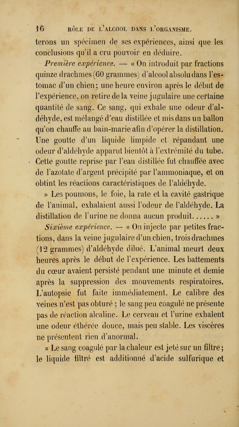 terons un spécimen de ses expériences, ainsi que les conclusions qu'il a cru pouvoir en déduire. Première expérience. — « On introduit par fractions quinze drachmes (60 grammes) d'alcool absolu dans l'es- tomac d'un chien; une heure environ après le début de l'expérience, on retire delà veine jugulaire une certaine quantité de sang. Ce sang, qui exhale une odeur d'al- déhyde, est mélangé d'eau distillée et mis dans un ballon qu'on chauffe au bain-marie afin d'opérer la distillation. Une goutte d'un liquide hmpide et répandant une odeur d'aldéhyde apparut bientôt à l'extrémité du tube. Cette goutte reprise par l'eau distillée fut chauffée avec de l'azotate d'argent précipité par l'ammoniaque, et on obtint les réactions caractéristiques de l'aldéhyde. » Les poumons, le foie, la rate et la cavité gastrique de l'animal, exhalaient aussi l'odeur de l'aldéhyde. La distillation de l'urine ne donna aucun produit. » Sixième expérience. — « On injecte par petites frac- tions, dans la veine jugulaire d'un chien, trois drachmes (12 grammes) d'aldéhyde dilué. L'animal meurt deux heures après le début de l'expérience. Les battements du cœur avaient persisté pendant une minute et demie après la suppression des mouvements respiratoires. L'autopsie fut faite immédiatement. Le calibre des veines n'est pas obturé ; le sang peu coagulé ne présente pas de réaction alcaline. Le cerveau et l'urine exhalent une odeur éthérée douce, mais peu stable. Les viscères ne présentent rien d'anormal. » Le sang coagulé par la chaleur est jeté sur un filtré ; le liquide filtré est additionné d'acide sulfurique et