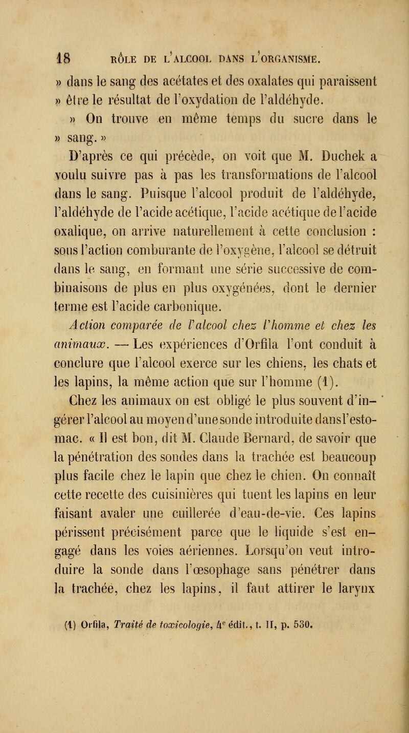 » dans le sang des acétates et des oxalates qui paraissent » être le résultat de l'oxydation de l'aldéhyde. » On trouve en même temps du sucre dans le » sang. » D'après ce qui précède, on voit que M. Duchek a voulu suivre pas à pas les transformations de l'alcool dans le sang. Puisque l'alcool produit de l'aldéhyde, l'aldéhyde de l'acide acétique, l'acide acétique de l'acide oxalique, on arrive naturellement à cette conclusion : sous l'action comburante de l'oxygène, l'alcool se détruit dans le sang, en formant nne série successive de com- binaisons de plus en plus oxygénées, dont le dernier ternie est l'acide carbonique. Action comparée de F alcool chez r homme et chez les animaux. —- Les expériences d'Orfila l'ont conduit à conclure que l'alcool exerce sur les chiens, les chats et les lapins, la même action que sur l'homme (1). Chez les animaux on est obligé le plus souvent d'in- gérer l'alcool au moyen d'une sonde introduite dansl'esto- mac. « Il est bon, dit M. Claude Bernard, de savoir que la pénétration des sondes dans la trachée est beaucoup plus facile chez le lapin que chez le chien. On connaît cette recette des cuisinières qui tuent les lapins en leur faisant avaler une cuillerée d'eau-de-vie. Ces lapins périssent précisément parce que le liquide s'est en- gagé dans les voies aériennes. Lorsqu'on veut intro- duire la sonde dans l'œsophage sans pénétrer dans la trachée, chez les lapins, il faut attirer le larynx