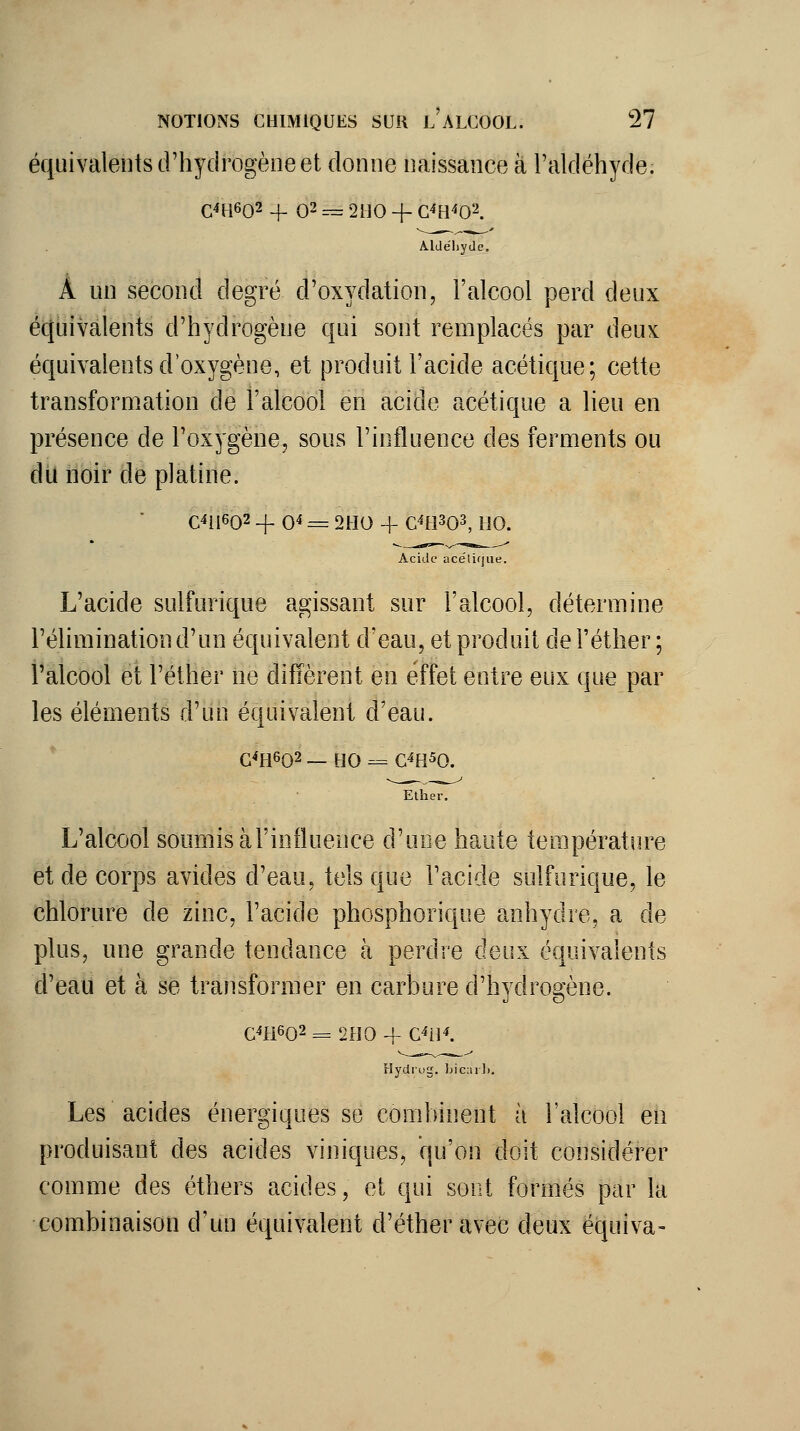 équivalents d'hydrogène et donne naissance à l'aldéhyde. C4H602 + 02 ^ 2no + G'îB^O^. AlJéliyde. À un second degré d'oxydation, l'alcool perd deux équivalents d'hydrogène qui sont remplacés par deux équivalents d'oxygène, et produit l'acide acétique; cette transformation de l'alcool en acide acétique a lieu en présence de l'oxygène, sous l'influence des ferments ou du noir dé platine. C4ii602 -f 0^ = 2H0 + C4H303, no. Acide acétique. L'acide sulfurique agissant sur l'alcool, détermine l'élimination d'un équivalent d'eau, et produit de l'éther ; l'alcool et l'éther ne diffèrent en effet entre eux que par les éléments d'un équivalent d'eau. G^H602 — HO = G^H^O. Ether. L'alcool soumis àl'influence d'une haute température et de corps avides d'eau, tels que l'acide sulfurique, le chlorure de zinc, l'acide phosphorique anhydre, a de plus, une grande tendance à perdre deux équivalents d'eau et à se transformer en carbure d'hydrogène. G4H602 = 200 -f- C^il^. Hydrug. bicail.. Les acides énergiques se combinent à l'alcool en produisant des acides viniques, qu'on doit considérer comme des éthers acides, et qui sont formés par la combinaison d'un équivalent d'étheravec deux équiva-