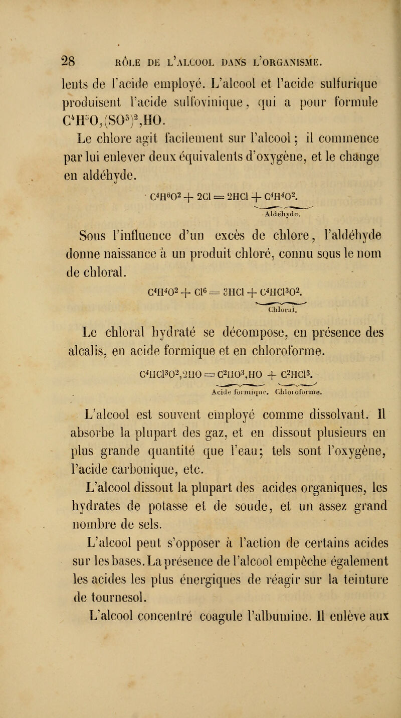 lents de l'acide employé. L'alcool et l'acide sulfurique produisent l'acide sultbvinique, qui a pour formule eH=0,(SO^)%HO. Le chlore agit facilement sur l'alcool ; il commence par lui enlever deux équivalents d'oxygène, et le change en aldéhyde. C4H602 + 2C1 = 2HGI + C^H402. Aldéhyde. Sous l'influence d'un excès de chlore, l'aldéhyde donne naissance à un produit chloré, connu squs le nom de chloral. G4H402 + C16 = 2HC1 + C^HC1302. Chlorui. Le chloral hydraté se décompose, en présence des alcalis, en acide formique et en chloroforme. G^HC1302/2HO = G2H03,HO + C2HG13. Acide formique. Chloroforme. L'alcool est souvent employé comme dissolvant. Il absorbe la plupart des gaz, et en dissout plusieurs en plus grande quantité que l'eau; tels sont l'oxygène, l'acide carbonique, etc. L'alcool dissout la plupart des acides organiques, les hydrates de potasse et de soude, et un assez grand nombre de sels. L'alcool peut s'opposer à l'action de certains acides sur les bases. La présence de l'alcool empêche également les acides les plus énergiques de réagir sur la teinture de tournesol. L'alcool concentré coagule l'albumine. Il enlève aux