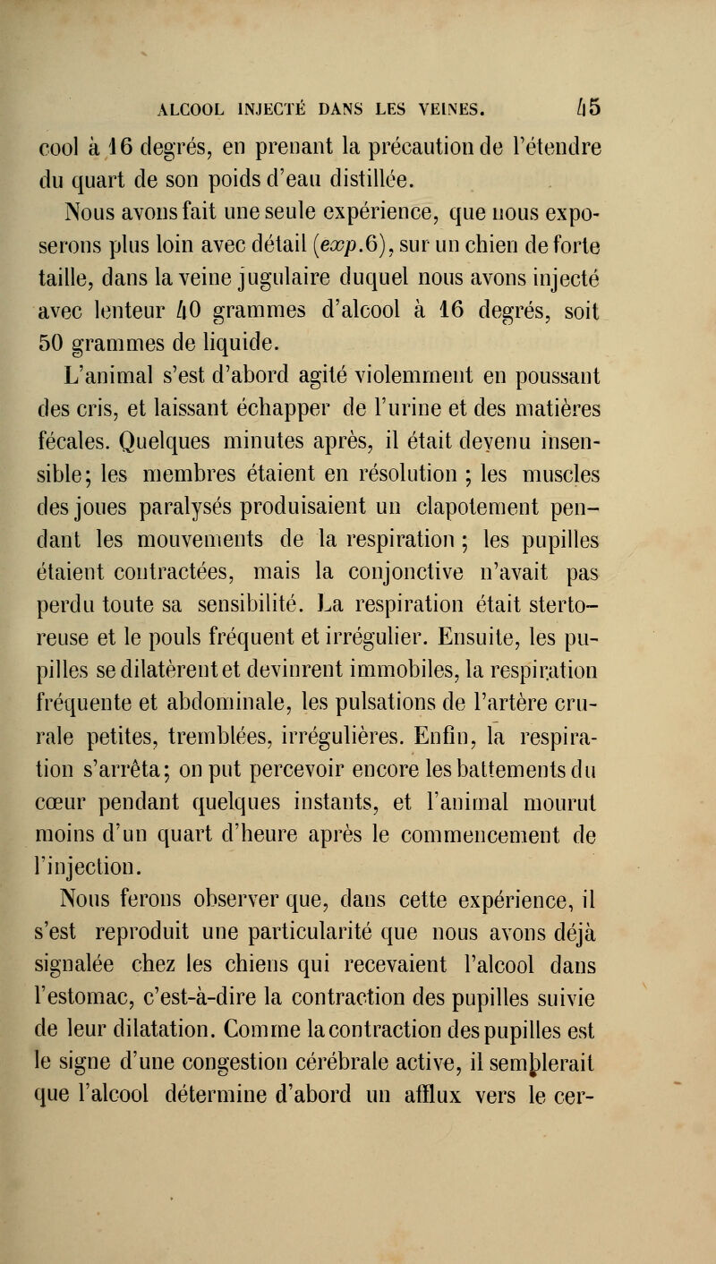 ALCOOL INJECTÉ DANS LES VEINES. /|5 cool à 16 degrés, en prenant la précaution de l'étendre du quart de son poids d'eau distillée. Nous avons fait une seule expérience, que nous expo- serons plus loin avec détail {exp.6),sm un chien de forte taille, dans la veine jugulaire duquel nous avons injecté avec lenteur /lO grammes d'alcool à 16 degrés, soit 50 grammes de liquide. L'animal s'est d'abord agité violemment en poussant des cris, et laissant échapper de l'urine et des matières fécales. Quelques minutes après, il était devenu insen- sible; les membres étaient en résolution ; les muscles des joues paralysés produisaient un clapotement pen- dant les mouvements de la respiration ; les pupilles étaient contractées, mais la conjonctive n'avait pas perdu toute sa sensibilité. La respiration était sterto- reuse et le pouls fréquent et irréguher. Ensuite, les pu- pilles se dilatèrent et devinrent immobiles, la respiration fréquente et abdominale, les pulsations de l'artère cru- rale petites, tremblées, irrégulières. Enfin, la respira- tion s'arrêta; on put percevoir encore les battements du cœur pendant quelques instants, et l'animal mourut moins d'un quart d'heure après le commencement de l'injection. Nous ferons observer que, dans cette expérience, il s'est reproduit une particularité que nous avons déjà signalée chez les chiens qui recevaient l'alcool dans l'estomac, c'est-à-dire la contraction des pupilles suivie de leur dilatation. Comme la contraction des pupilles est le signe d'une congestion cérébrale activa, il sem|)lerait que l'alcool détermine d'abord un atïlux vers le cer-