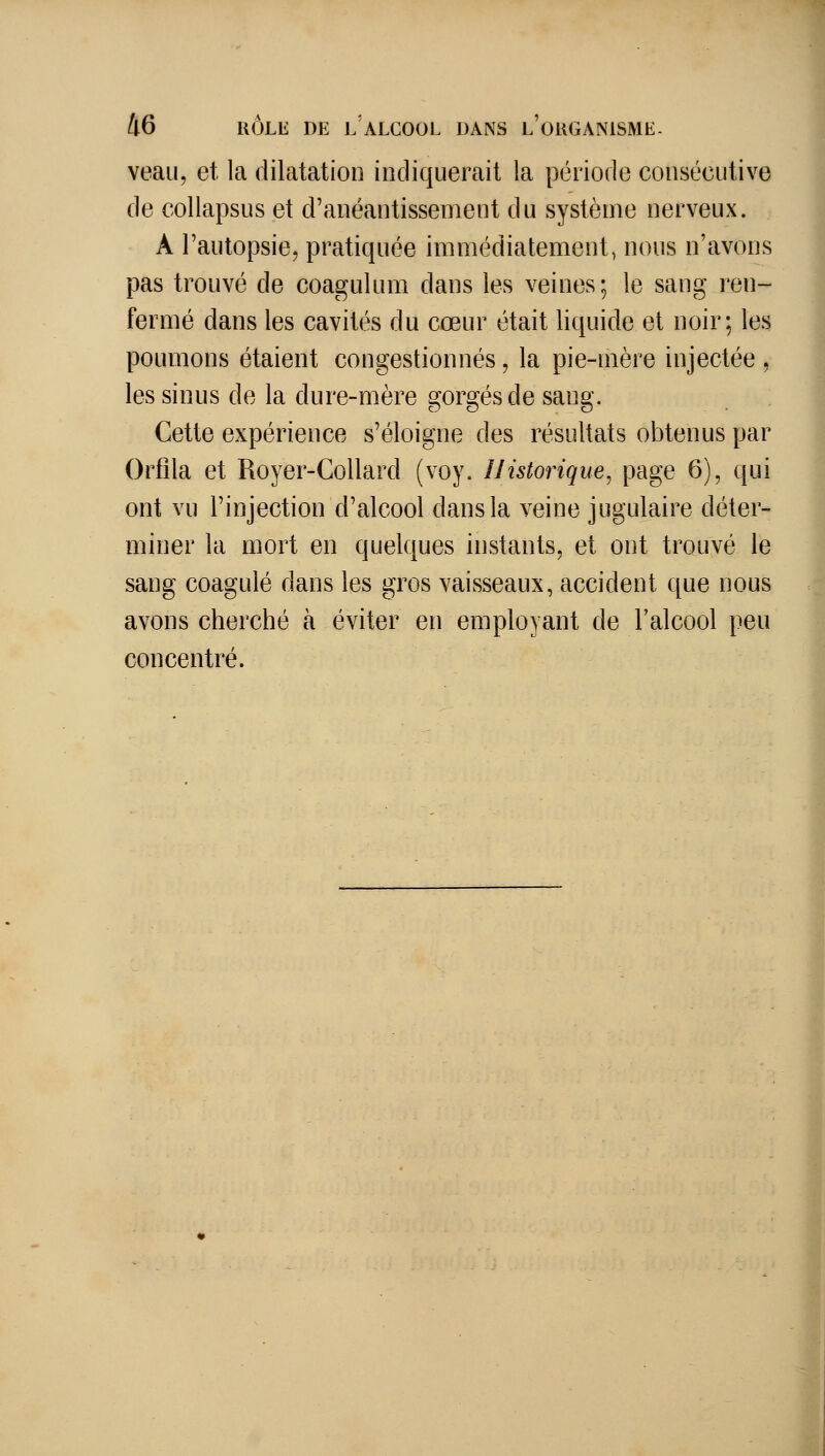 veau, et la dilatation indiquerait la période consécutive de collapsus et d'anéantissement du système nerveux. A l'autopsie, pratiquée immédiatement, nous n'avons pas trouvé de coagulum dans les veines; le sang ren- fermé dans les cavités du cœur était liquide et noir; les poumons étaient congestionnés, la pie-mère injectée , les sinus de la dure-mère gorgés de sang. Cette expérience s'éloigne des résultats obtenus par Orfila et Royer-Collard (voy. IJistorique^ page 6), qui ont vu l'injection d'alcool dans la veine jugulaire déter- miner la mort en quelques instants, et ont trouvé le sang coagulé dans les gros vaisseaux, accident que nous avons cherché à éviter en employant de l'alcool peu concentré.