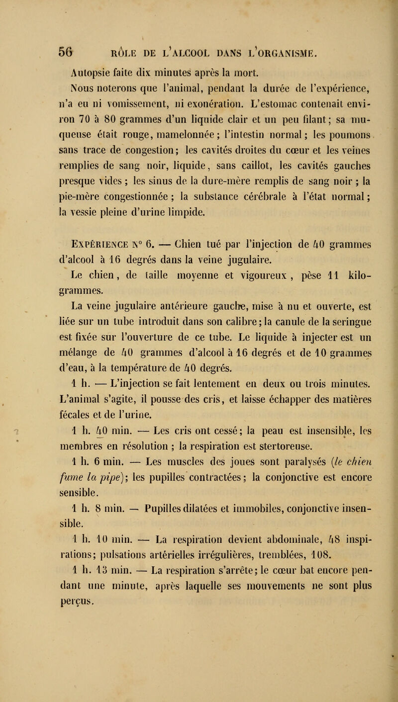 Autopsie faite dix minutes après la mort. Nous noterons que l'animal, pendant la durée de l'expérience, n'a eu ni vomissement, ni exonération. L'estomac contenait envi- ron 70 à 80 grammes d'un liquide clair et un peu filant; sa mu- queuse était rouge, mamelonnée ; l'intestin normal; les poumons sans trace de congestion ; les cavités droites du cœur et les veines remplies de sang noir, liquide, sans caillot, les cavités gauches presque vides ; les sinus de la dure-mère remplis de sang noir ; la pie-mère congestionnée ; la substance cérébrale à l'état normal ; la vessie pleine d'urine limpide. Expérience is° 6. — Chien tué par l'injection de 40 grammes d'alcool à 16 degrés dans la veine jugulaire. Le chien, de taille moyenne et vigoureux , pèse 11 kilo- grammes. La veine jugulaire antérieure gauche, mise à nu et ouverte, est liée sur un tube introduit dans son calibre; la canule de la seringue est fixée sur l'ouverture de ce tube. Le liquide à injecter est un mélange de 40 grammes d'alcool à 16 degrés et de 10 grammes d'eau, à la température de 40 degrés. 1 h. — L'injection se fait lentement en deux ou trois minutes. L'animal s'agite, il pousse des cris, et laisse échapper des matières fécales et de l'urine. 1 h. 40 min. — Les cris ont cessé; la peau est insensible, les membres en résolution ; la respiration est stertoreuse. 1 h. 6 min. — Les muscles des joues sont paralysés {le chien fume la pipe); les pupilles contractées; la conjonctive est encore sensible. 1 h. 8 min. — Pupilles dilatées et immobiles, conjonctive insen- sible. 1 h. 10 min. — La respiration devient abdominale, 48 inspi- rations; pulsations artérielles irrégulières, tremblées, 108. 1 h. 13 min. — La respiration s'arrête; le cœur bat encore pen- dant une minute, après laquelle ses mouvements ne sont plus perçus.