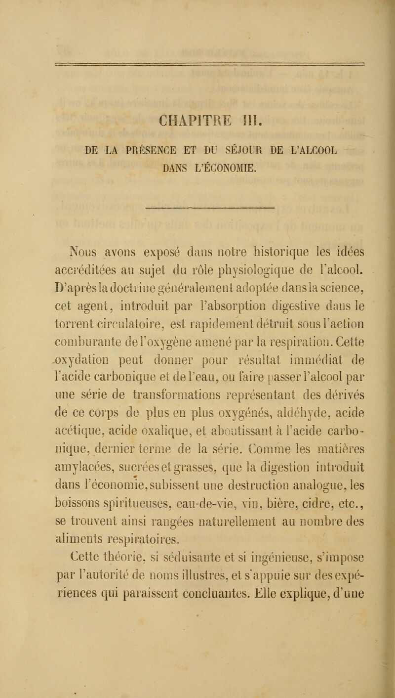 CHAPITRE ni. DE LA PRÉSENCE ET DU SÉJOUR DE L'ALCOOL DANS L'ÉCONOMIE. Nous avoHs exposé dans notre historique les idées accréditées au sujet du rôle pliysiologique de l'aicool. D'après la doctrine généralement adoptée dansla science, cet agent, introduit par l'absorption digestive dans le torrent circulatoire, est rapidement détruit sous l'action comburante de l'oxygène amené par la respiration. Cette .oxydation peut donner pour résultat immédiat de l'acide carbonique et de l'eau, ou faire uasser l'alcool par une série de transformations représentant des dérivés de ce corps de plus en plus oxygénés, aldéhyde, acide acétique, acide oxalique, et aboutissant à l'acide carbo- nique, dernier terme de la série. Comme les matières amylacées, sucrées et grasses, que la digestion introduit dans l'économie,subissent une destruction analogue, les boissons spiritueuses, eau-de-vie, vin, bière, cidre, etc., se trouvent ainsi rangées naturellement au nombre des aliments respiratoires. Cette théorie, si séduisante et si ingénieuse, s'impose par l'autorité de noms ilUistres, et s'appuie sur des expé- riences qui paraissent concluantes. Elle explique, d'une