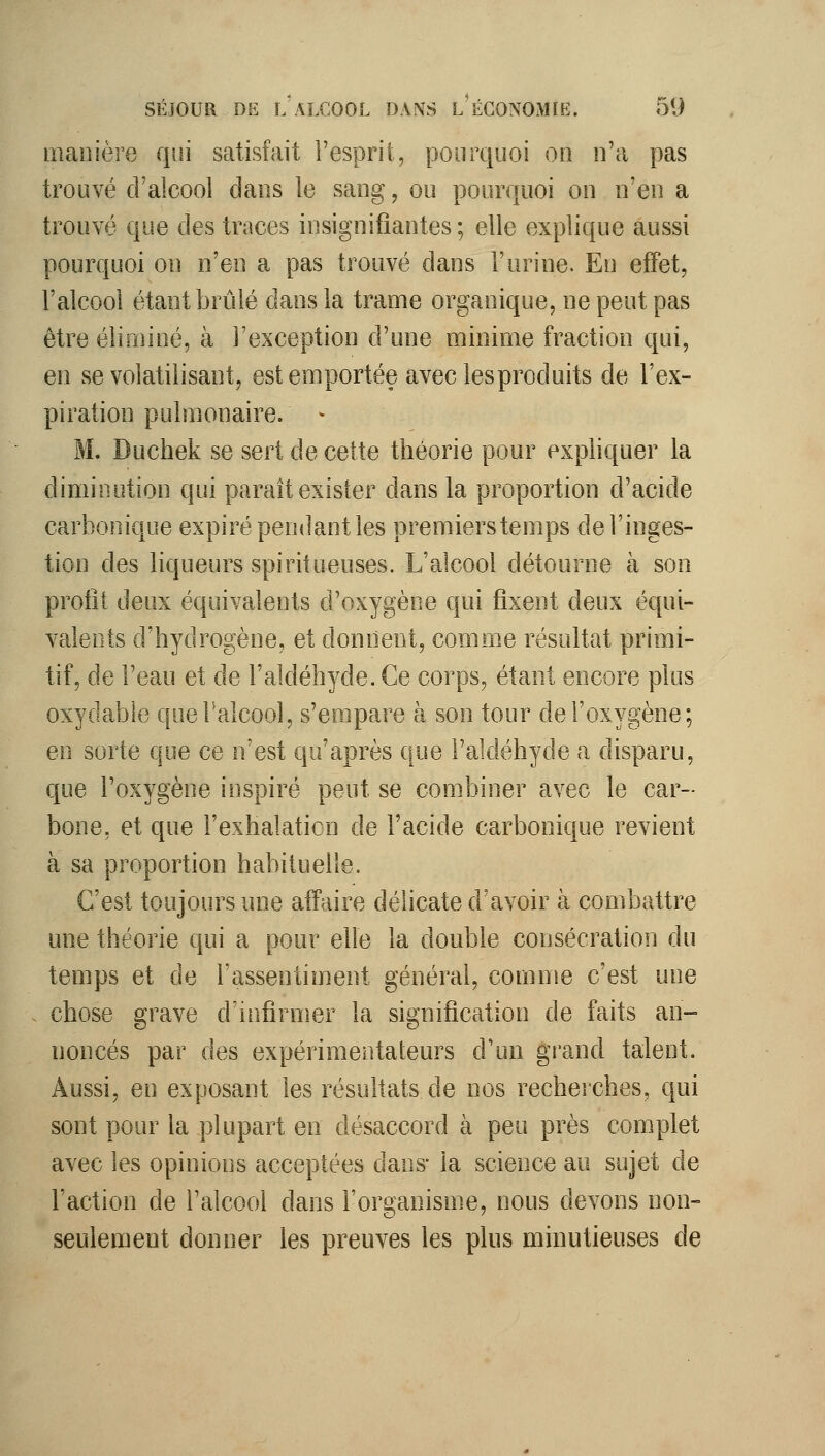 manière qui satisfait l'esprit, pourquoi on n'a pas trouvé d'alcool dans le sang, ou pourquoi on n'en a trouvé que des traces insignifiantes ; elle explique aussi pourquoi on n'en a pas trouvé dans l'urine. En effet, l'alcool étant brûlé dans la trame organique, ne peut pas être éliminé, à l'exception d'une minime fraction qui, en se volatilisant, est emportée avec les produits de l'ex- piration pulmonaire. > M. Duchek se sert de cette théorie pour expliquer la diminution qui paraît exister dans la proportion d'acide carbonique expiré pendant les premiers temps de l'inges- tion des liqueurs spiritueuses. L'alcool détourne à son profit deux équivalents d'oxygène qui fixent deux équi- valents d'hydrogène, et donnent, comme résultat primi- tif, de l'eau et de l'aldéhyde. Ce corps, étant encore plus oxydable queFalcool, s'empare à son tour de l'oxygène; en sorte que ce n'est qu'après que l'aldéhyde a disparu, que l'oxygène inspiré peut se combiner avec le car- bone, et que l'exhalation de l'acide carbonique revient à sa proportion habituelle. C'est toujours une affaire délicate d'avoir à combattre une théorie qui a pour elle la double consécration du temps et de l'assentiment général, comme c'est une . chose grave d'infirmer la signification de faits an- noncés par des expérimentateurs d'un grand talent. Aussi, en exposant les résultats de nos recherches, qui sont pour la plupart en désaccord à peu près complet avec les opinions acceptées dans- la science au sujet de l'action de l'alcool dans l'organisme, nous devons non- seulement donner les preuves les plus minutieuses de