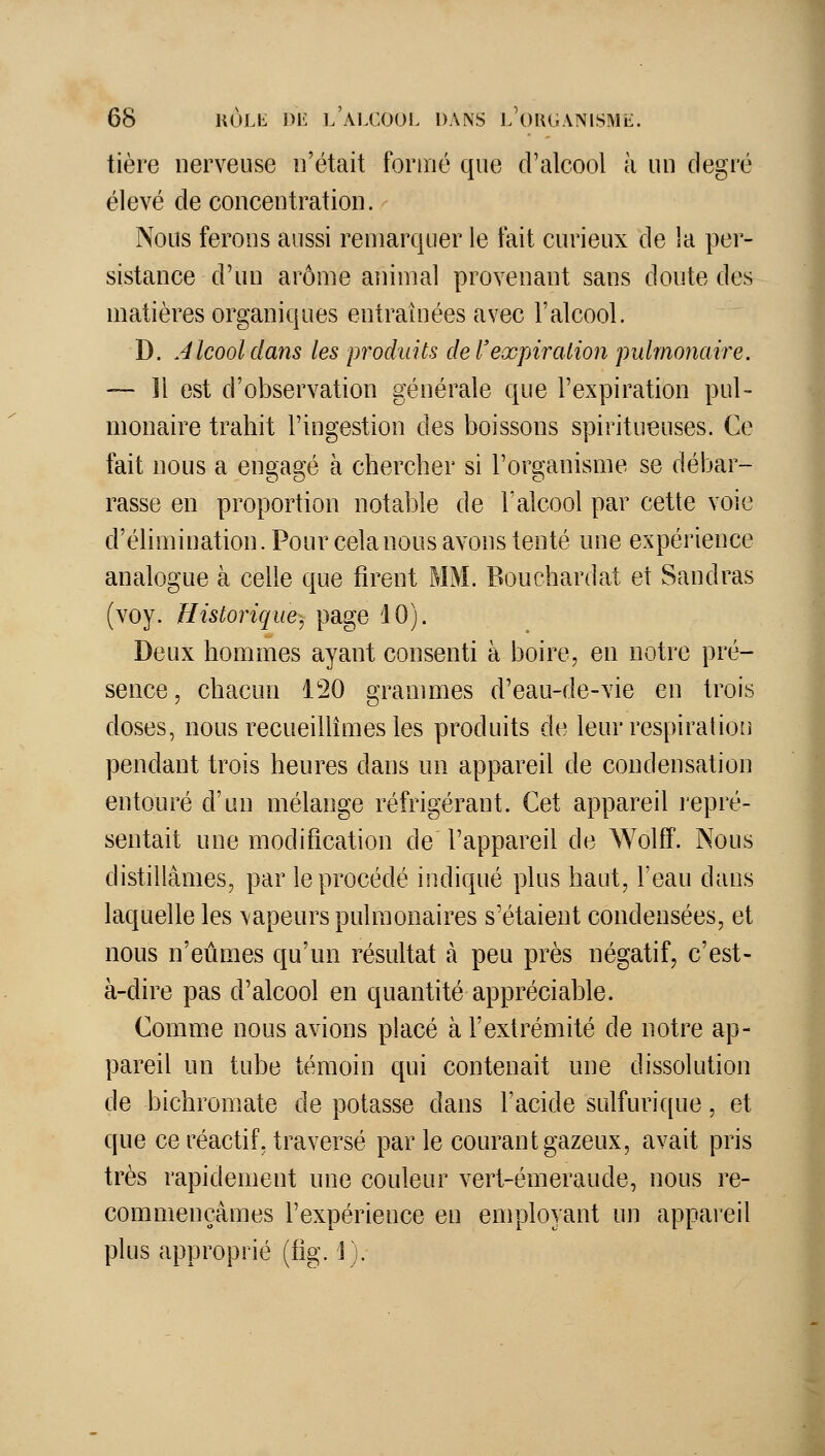 tière nerveuse n'était formé que cralcool à un degré élevé de concentration. Nous ferons aussi remarquer le fait curieux de la per- sistance d'un arôme animal provenant sans doute des matières organiques entraînées avec l'alcool. D. Alcool dans les produits de Texpiration pulmonaire. — 11 est d'observation générale que l'expiration pul- monaire trahit l'ingestion des boissons spiritueuses. Ce fait nous a engagé à chercher si l'organisme se débar- rasse en proportion notable de l'alcool par cette voie d'élimination. Pour celanous avons tenté une expérience analogue à celle que firent MM. Bouchardat et Sandras (voy. Historique, page 10). Deux hommes ayant consenti à boire, en notre pré- sence, chacun 120 grammes d'eau-de-vie en trois doses, nous recueilUmes les produits de leur respiration pendant trois heures dans un appareil de condensation entouré d'un mélange réfrigérant. Cet appareil lepré- sentait une modification de l'appareil de Wolff. Nous distillâmes, par le procédé indiqué plus haut, l'eau dans laquelle les \apeurs pulmonaires s'étaient condensées, et nous n'eûmes qu'un résultat à peu près négatif, c'est- à-dire pas d'alcool en quantité appréciable. Comme nous avions placé à l'extrémité de notre ap- pareil un tube témoin qui contenait une dissolution de bichromate de potasse dans l'acide sulfurique, et que ce réactif, traversé parle courant gazeux, avait pris très rapidement une couleur vert-émeraude, nous re- commençâmes l'expérience en employant un appareil plus approprié (fi^\ 1).