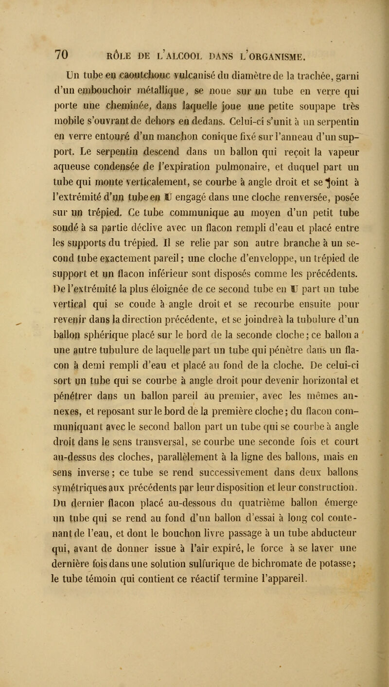 Un tubeeo cao«t4iouc vulcanisé du diamètre de la trachée, garni d'un embouchoir métallique, se noue sur un tube en verre qui porte une cheminée, dans laquelle joue une petite soupape très mobile s'ouvrautde dehors eo dedans. Celui-ci s'unit à un serpentin en verre entouré d'un mancbon conique fixé sur l'anneau d'un sup- port. Le serpentin descend dans un ballon qui reçoit la vapeur aqueuse condensée de l'expiration pulmonaire, et duquel part un tube qui monte verticalement, se courbe à angle droit et se joint à l'extrémité d'un tube en ÎJ engagé dans une cloche renversée, posée sur un trépied. Ce tube communique au moyen d'un petit tube sondé à sa partie déchve avec un flacon rempH d'eau et placé entre les supports du trépied. Il se relie par son autre branche à un se- cond tube exactement pareil; une cloche d'enveloppe, un trépied de support et un flacon inférieur sont disposés comme les précédents. De l'extrémité la plus éloignée de ce second tube en U part un tube vertical qui se coude à angle droit et se recourbe ensuite pour revenir dans la direction précédente, et se joindre à la tubulure d'un ballon sphérique placé sur le bord de la seconde cloche ; ce ballon a une autre tubulure de laquelle part un tube qui pénètre dans un fla- con à demi rempli d'eau et placé au fond de la cloche. De celui-ci sort un tube qui se courbe à angle droit pour devenir horizontal et pénétrer dans un ballon pareil au premier, avec les mêmes an- nexes, et reposant sur le bord de la première cloche ; du flacon com- muniquant avec le second ballon part un tube (fui se coujbe à angle droit dans le sens transversal, se courbe une seconde fois et court au-dessus des cloches, parallèlement à la ligne des ballons, mais en sens inverse ; ce tube se rend successivement dans deux ballons symétriques aux précédents par leur disposition et leur construction. Du dernier flacon placé au-dessous du quatrième ballon émerge un tube qui se rend au fond d'un ballon d'essai à long col conte- nant de l'eau, et dont le bouchon livre passage à un tube abducteur (jui, Rivant de donner issue à l'air expiré, le force à se laver une dernière fois dans une solution sulfurique de bichromate de potasse; le tube témoin qui contient ce réactif termine l'appareil.