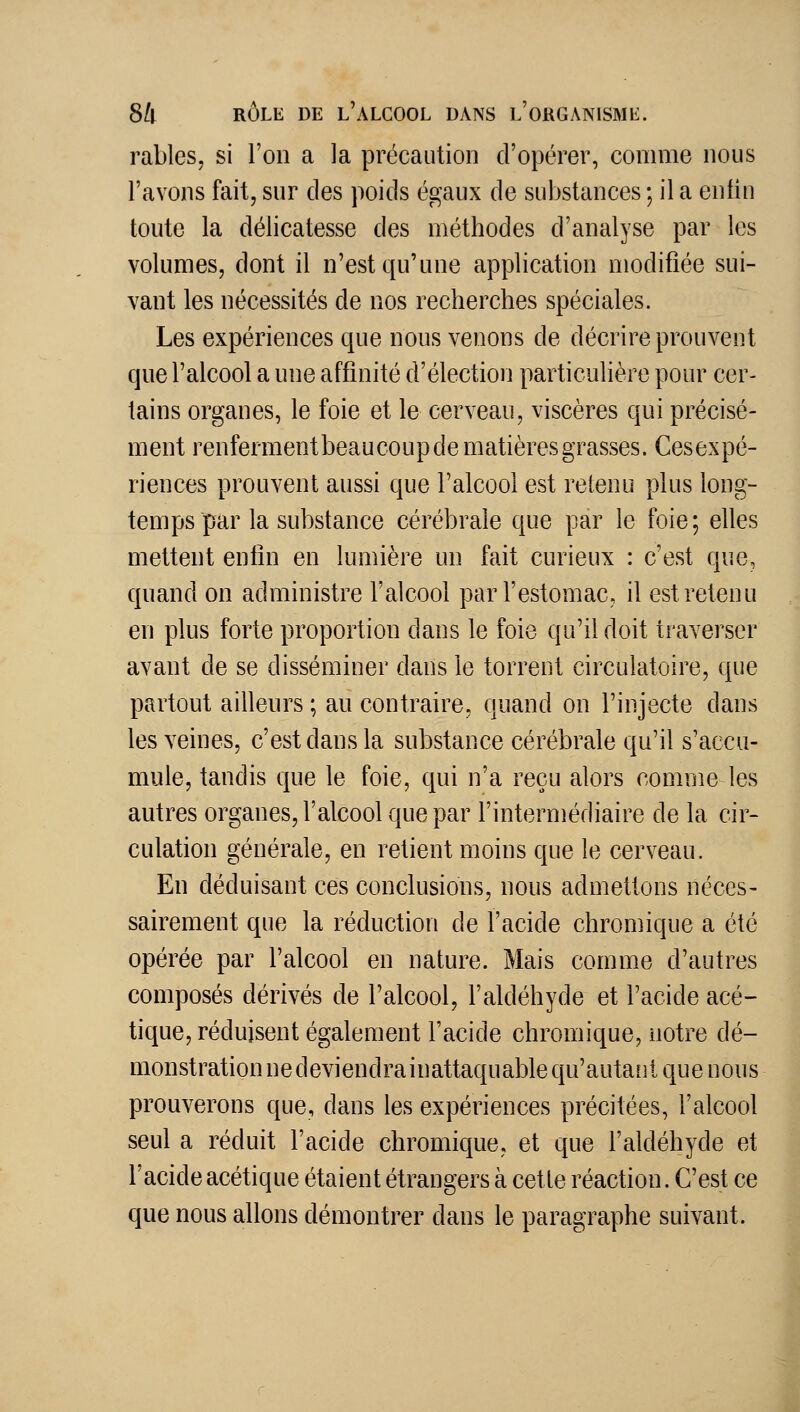 rables, si l'on a la précaution d'opérer, comme nous l'avons faitj sur des poids égaux de substances ; il a enfin toute la délicatesse des méthodes d'analyse par les volumes, dont il n'est qu'une application modifiée sui- vant les nécessités de nos recherches spéciales. Les expériences que nous venons de décrire prouvent que l'alcool a une affinité d'élection particulière pour cer- tains organes, le foie et le cerveau, viscères qui précisé- ment renferment beaucoup de matières grasses. Cesexpé- riences prouvent aussi que Talcool est retenu plus long- temps par la substance cérébrale que par le foie; elles mettent enfin en lumière un fait curieux : c'est que, quand on administre l'alcool par l'estomac, il est retenu en plus forte proportion dans le foie qu'il doit traverser avant de se disséminer dans le torrent circulatoire, que partout ailleurs ; au contraire, quand on l'injecte dans les veines, c'est dans la substance cérébrale qu'il s'accu- mule, tandis que le foie, qui n'a reçu alors comme les autres organes, l'alcool que par l'intermédiaire de la cir- culation générale, en retient moins que le cerveau. En déduisant ces conclusions, nous admettons néces- sairement que la réduction de l'acide chromique a été opérée par l'alcool en nature. Mais comme d'autres composés dérivés de l'alcool, l'aldéhyde et l'acide acé~ tique, réduisent également l'acide chromique, notre dé- monstration ne deviendra inattaquable qu'autant que nous prouverons que, dans les expériences précitées, l'alcool seul a réduit l'acide chromique, et que l'aldéhyde et l'acide acétique étaient étrangers à cette réaction. C'est ce que nous allons démontrer dans le paragraphe suivant.