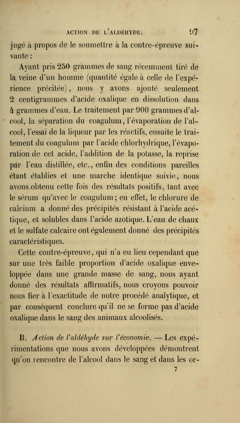 jugé à propos de le soumettre à la contre-épreuve sui* vante : Ayant pris 250 grandîmes de sang récemnient tiré de la veine d'un homme (quantité égale à celle de Texpé- rience précitée), nous y avons ajouté seulement ^ centigrammes d'acide oxalique en dissolution dans 4 grammes d'eau. Le traitement par 900 grammes d'al- cool, la séparation du coagulum, l'évaporation de l'al- cool, lessai de la liqueur par les réactifs, ensuite le trai- tement du coagulum par l'acide chlorhydrique, l'évapo- ration de cet acide, l'addition de la potasse, la reprise par l'eau distillée, etc., enfin des conditions pareilles étant établies et une marche identique suivie, nous avons.obtenu cette fois des résultats positifs, tant avec le sérum qu'avec le coagulum; en effet, le chlorure de calcium a donné des précipités résistant à l'acide acé- tique, et solubles dans l'acide azotique. L'eau de chaux et le sulfate calcaire ont également donné des précipités caractéristiques. Cette contre-épreuve, qui n'a eu lieu cependant que sur une très faible proportion d'acide oxalique enve- loppée dans une grande masse de sang, nous ayant donné des résultats afïîrmatifs, nous croyons pouvoir nous fiera l'exactitude de notre procédé analytique, et par conséquent conclure qu'il ne se forme pas d'acide oxalique dans le sang des animaux alcoolisés. B. Action de l'aldéhyde sur l'économie. — Les expé- rimentations que nous avons développées démontrent qu'on rencontre de l'alcool dans le sang et dans les or- 7