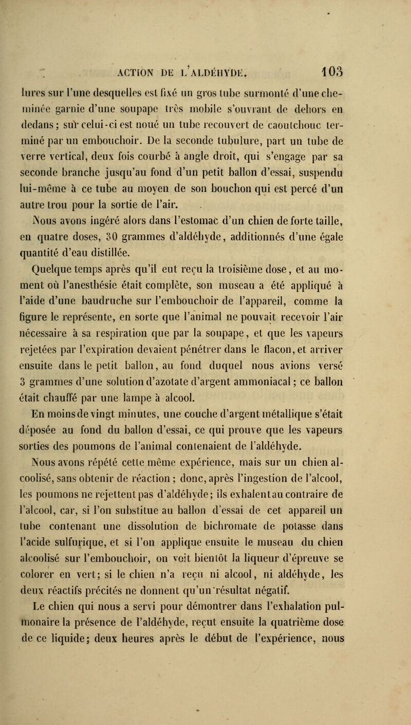 liircs sur l'une desquelles esl fixé un gros lube surmonté d'une clie- iniiu'e garnie d'une soupape 1res mobile s'ouvrant de dehors en dedans; sur celui-ci est noué un tube recouvert de caoutchouc ter- miné par un embouchoir. De la seconde tubulure, part un tube de verre vertical, deux fois courbé à angle droit, cjui s'engage par sa seconde branche jusqu'au fond d'un petit ballon d'essai, suspendu lui-même à ce tube au moyen de son bouchon qui est percé d'un autre trou pour la sortie de l'air. ÏNous avons ingéré alors dans l'estomac d'un chien de forte taille, en quatre doses, 30 grammes d'aldéhyde, additionnés d'une égale quantité d'eau distillée. Quelque temps après qu'il eut reçu la troisième dose, et au mo- ment où l'anesthésie était complète, son museau a été apphqué à l'aide d'une baudruche sur l'embouchoir de l'appareil, comme la figure le représente, en sorte c[ue l'animal ne pouvait recevoir l'air nécessaire à sa respiration que par la soupape, et que les vapeurs rejetées par l'expiration devaient pénétrer dans le flacon, et arriver ensuite dans le petit ballon, au fond duquel nous avions versé 3 grammes d'une solution d'azotate d'argent ammoniacal ; ce ballon était chauffé par une lampe à alcool. En moins de vingt minutes, une couche d'argent métallique s'était déposée au fond du ballon d'essai, ce qui prouve que les vapeurs sorties des poumons de l'animal contenaient de Taldéhyde. Nous avons répété cette même expérience, mais sur un chien al- coolisé, sans obtenir de réaction ; donc, après l'ingestion de l'alcool, les poumons ne rejettent pas d'aldéhyde; ils exhalent au contraire de l'alcool, car, si l'on substitue au ballon d'essai de cet appareil un tube contenant une dissolution de bichromate de potasse dans l'acide sulfurique, et si l'on applique ensuite le museau du chien alcoolisé sur l'embouchoir, on voit bientôt la liqueur d'épreuve se colorer en vert; si le chien n'a reçu ni alcool, ni aldéhyde, les deux réactifs précités ne donnent qu'un'résultat négatif. Le chien qui nous a servi pour démontrer dans l'exhalation pul- monaire la présence de l'aldéhyde, reçut ensuite la quatrième dose de ce hcjuide; deux heures après le début de l'expérience, nous