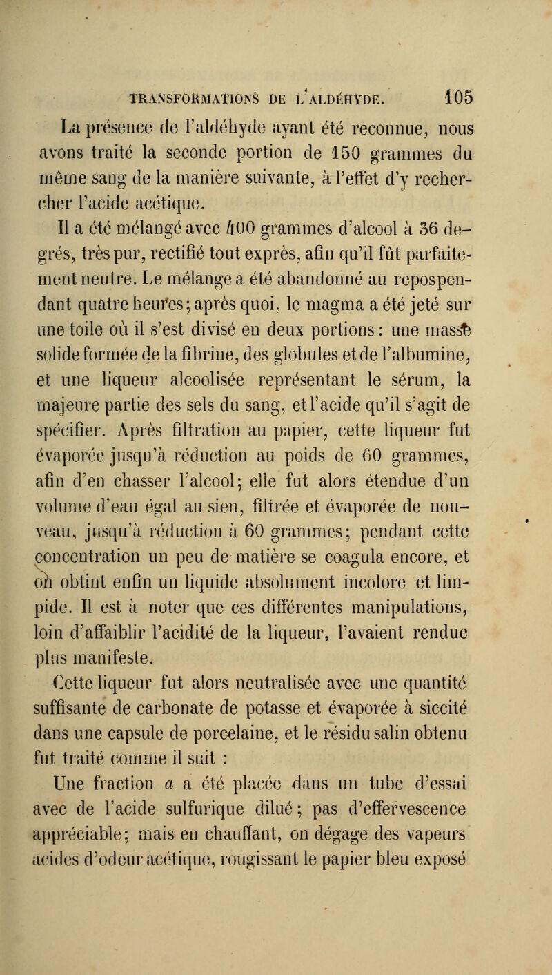 La présence de l'aldéhyde ayanl été reconnue, nous avons traité la seconde portion de 150 grammes du même sang de la manière suivante, à l'effet d'y recher- cher l'acide acétique. Il a été mélangé avec 4U0 grammes d'alcool à 36 de- grés, très pur, rectifié tout exprès, afin qu'il fût parfaite- ment neutre. Le mélangea été abandonné au repospen- dant quatre heui'es; après quoi, le magma a été jeté sur une toile où il s'est divisé en deux portions : une mas^ solide formée de la fibrine, des globules et de l'albumine, et une liqueur alcoolisée représentant le sérum, la majeure partie des sels du sang, et l'acide qu'il s'agit de spécifier. Après filtration au papier, cette liqueur fut évaporée jusqu'à réduction au poids de ()0 grammes, afin d'en chasser l'alcool; elle fut alors étendue d'un volume d'eau égal au sien, filtrée et évaporée de nou- veau, jusqu'à réduction à 60 grammes; pendant cette concentration un peu de matière se coagula encore, et oh obtint enfin un liquide absolument incolore et lim- pide. Il est à noter que ces différentes manipulations, loin d'affaiblir l'acidité de la liqueur, l'avaient rendue plus manifeste. (]ette liqueur fut alors neutralisée avec une quantité suffisante de carbonate de potasse et évaporée à siccité dans une capsule de porcelaine, et le résidu salin obtenu fut traité comme il suit : Une fraction a a été placée dans un tube d'essai avec de l'acide sulfurique dilué ; pas d'effervescence appréciable; mais en chauffant, on dégage des vapeurs acides d'odeur acétique, rougissant le papier bleu exposé