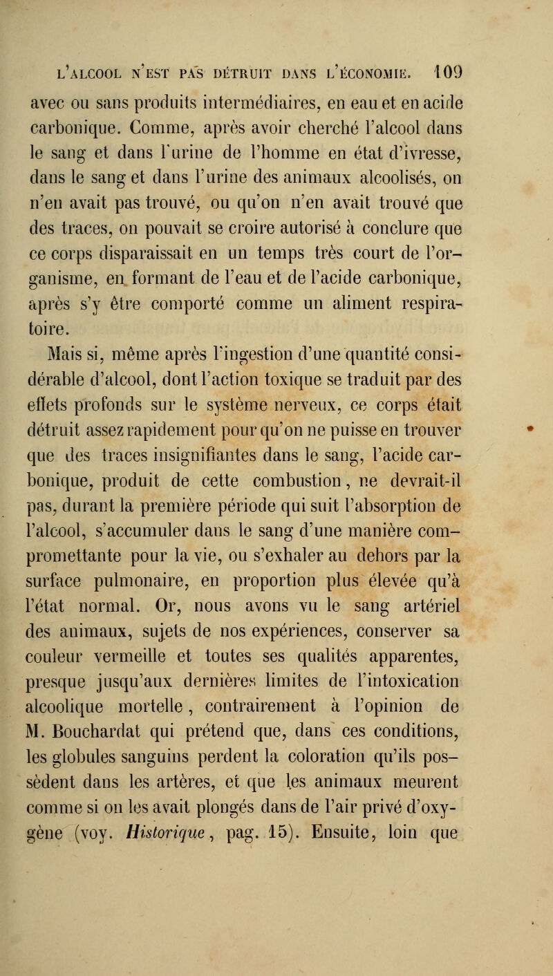 avec ou sans produits intermédiaires, en eau et en acide carbonique. Comme, après avoir cherché l'alcool dans le sang et dans l'urine de l'homme en état d'ivresse, dans le sang et dans l'urine des animaux alcoolisés, on n'en avait pas trouvé, ou qu'on n'en avait trouvé que des traces, on pouvait se croire autorisé à conclure que ce corps disparaissait en un temps très court de l'or- ganisme, en formant de l'eau et de l'acide carbonique, après s'y être comporté comme un aliment respira- toire. Mais si, même après Tingestion d'une quantité consi- dérable d'alcool, dont l'action toxique se traduit par des effets profonds sur le système nerveux, ce corps était détruit assez rapidement pour qu'on ne puisse en trouver que des traces insignifiantes dans le sang, l'acide car- bonique, produit de cette combustion, ne devrait-il pas, durant la première période qui suit l'absorption de l'alcool, s'accumuler dans le sang d'une manière com- promettante pour la vie, ou s'exhaler au dehors par la surface pulmonaire, en proportion plus élevée qu'à l'état normal. Or, nous avons vu le sang artériel des animaux, sujets de nos expériences, conserver sa couleur vermeille et toutes ses qualités apparentes, presque jusqu'aux dernières hmites de l'intoxication alcoolique mortelle, contrairement à l'opinion de M. Bouchardat qui prétend que, dans ces conditions, les globules sanguins perdent la coloration qu'ils pos- sèdent dans les artères, et que les animaux meurent comme si on les avait plongés dans de l'air privé d'oxy- gène (voy. Historique, pag. 15). Ensuite, loin que