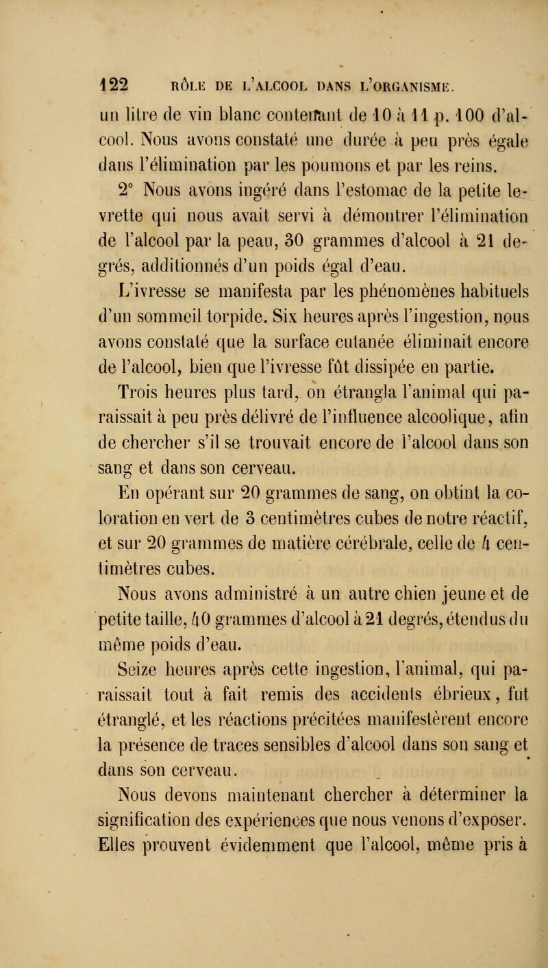 un litre de vin blanc conteitïint de 10 à 11 p. 100 d'al- cool. Nous avons constaté nne durée à peu près égale dans l'élimination par les poumons et par les reins. 2° Nous avons ingéré dans l'estomac de la petite le- vrette qui nous avait servi à démontrer l'élimination de l'alcool par la peau, 30 grammes d'alcool à 21 de- grés, additionnés d'un poids égal d'eau. L'ivresse se manifesta par les phénomènes habituels d'un sommeil torpide. Six heures après l'ingestion, nous avons constaté que la surface cutanée éliminait encore de l'alcool, bien que l'ivresse fût dissipée en partie. Trois heures plus tard, on étrangla l'animal qui pa- raissait à peu près délivré de l'influence alcoolique, atln de chercher s'il se trouvait encore de l'alcool dans son sang et dans son cerveau. En opérant sur 20 grammes de sang, on obtint la co- loration en vert de 3 centimètres cubes de notre réactif, et sur 20 grammes de matière cérébrale, celle de k cen- timètres cubes. Nous avons administré à un autre chien jeune et de petite taille, /lO grammes d'alcool à21 degrés, étendus du même poids d'eau. Seize heures après cette ingestion, l'animal, qui pa- raissait tout à fait remis des accidents ébrieux, fut étranglé, et les réactions précitées manifestèrent encore la présence de traces sensibles d'alcool dans son sang et dans son cerveau. Nous devons maintenant chercher à déterminer la signification des expériences que nous venons d'exposer. Elles prouvent évidemment que l'alcool, même pris à